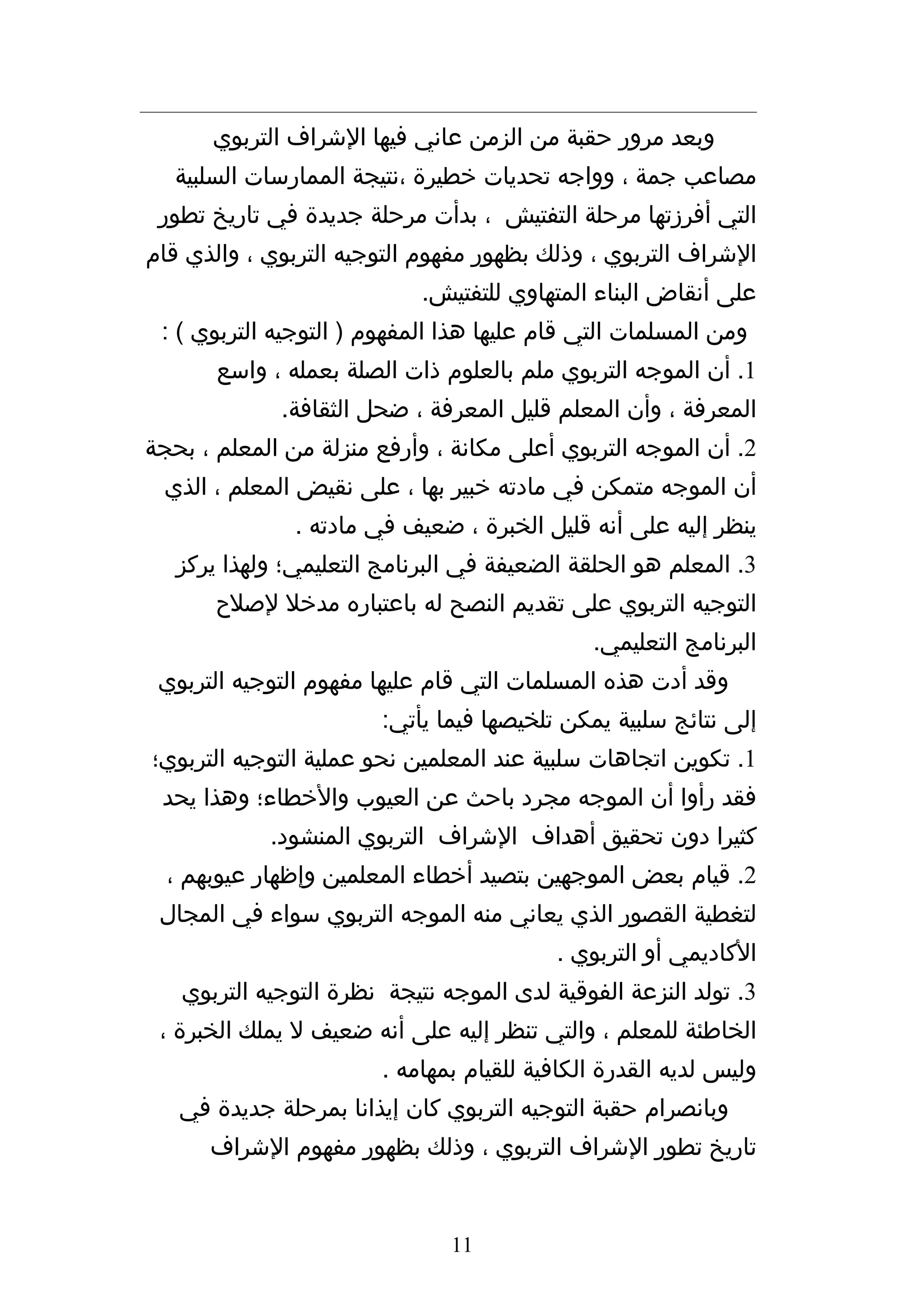 ‫وبعد مرور حقبة من الزمن عاني فيها الشراف التربوي‬
   ‫مصاعب جمة ، وواجه تحديات خطيرة ،نتيجة الممارسات السلبية‬
 ‫التي أفرزتها مرحلة التفتيش ، بدأت مرحلة جديدة في تاريخ تطور‬
‫الشراف التربوي ، وذلك بظهور مفهوم التوجيه التربوي ، والذي قام‬
                            ‫على أنقاض البناء المتهاوي للتفتيش.‬
 ‫ومن المسلمات التي قام عليها هذا المفهوم ) التوجيه التربوي ( :‬
       ‫1. أن الموجه التربوي ملم بالعلوم ذات الصلة بعمله ، واسع‬
             ‫المعرفة ، وأن المعلم قليل المعرفة ، ضحل الثقافة.‬
‫2. أن الموجه التربوي أعلى مكانة ، وأرفع منزلة من المعلم ، بحجة‬
 ‫أن الموجه متمكن في مادته خبير بها ، على نقيض المعلم ، الذي‬
               ‫ينظر إليه على أنه قليل الخبرة ، ضعيف في مادته .‬
   ‫3. المعلم هو الحلقة الضعيفة في البرنامج التعليمي؛ ولهذا يركز‬
       ‫التوجيه التربوي على تقديم النصح له باعتباره مدخل لصلح‬
                                              ‫البرنامج التعليمي.‬
 ‫وقد أدت هذه المسلمات التي قام عليها مفهوم التوجيه التربوي‬
                        ‫إلى نتائج سلبية يمكن تلخيصها فيما يأتي:‬
‫1. تكوين اتجاهات سلبية عند المعلمين نحو عملية التوجيه التربوي؛‬
 ‫فقد رأوا أن الموجه مجرد باحث عن العيوب والخطاء؛ وهذا يحد‬
            ‫كثيرا دون تحقيق أهداف الشراف التربوي المنشود.‬
  ‫2. قيام بعض الموجهين بتصيد أخطاء المعلمين وإظهار عيوبهم ،‬
 ‫لتغطية القصور الذي يعاني منه الموجه التربوي سواء في المجال‬
                                          ‫الكاديمي أو التربوي .‬
   ‫3. تولد النزعة الفوقية لدى الموجه نتيجة نظرة التوجيه التربوي‬
 ‫الخاطئة للمعلم ، والتي تنظر إليه على أنه ضعيف ل يملك الخبرة ،‬
                        ‫وليس لديه القدرة الكافية للقيام بمهامه .‬
   ‫وبانصرام حقبة التوجيه التربوي كان إيذانا بمرحلة جديدة في‬
      ‫تاريخ تطور الشراف التربوي ، وذلك بظهور مفهوم الشراف‬


                               ‫11‬
 