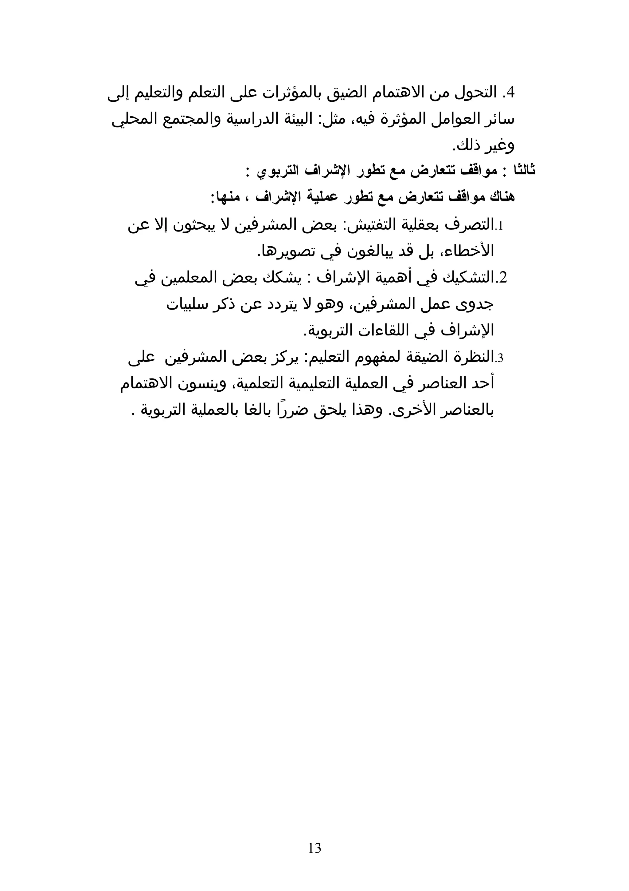 ‫4. التحول من الهتمام الضيق بالمؤثرات على التعلم والتعليم إلى‬
‫سائر العوامل المؤثرة فيه، مثل: البيئة الدراسية والمجتمع المحلي‬
                                                     ‫وغير ذلك.‬
                    ‫ثالثا : مواقف تتعارض مع تطور الشراف التربوي :‬
               ‫هناك مواقف تتعارض مع تطور عملية الشراف ، منها:‬
   ‫1.التصرف بعقلية التفتيش: بعض المشرفين ل يبحثون إل عن‬
                      ‫الخطاء، بل قد يبالغون في تصويرها.‬
    ‫2.التشكيك في أهمية الشراف : يشكك بعض المعلمين في‬
        ‫جدوى عمل المشرفين، وهو ل يتردد عن ذكر سلبيات‬
                             ‫الشراف في اللقاءات التربوية.‬
   ‫3.النظرة الضيقة لمفهوم التعليم: يركز بعض المشرفين على‬
 ‫أحد العناصر في العملية التعليمية التعلمية، وينسون الهتمام‬
   ‫بالعناصر الخرى. وهذا يلحق ضررًا بالغا بالعملية التربوية .‬




                              ‫31‬
 