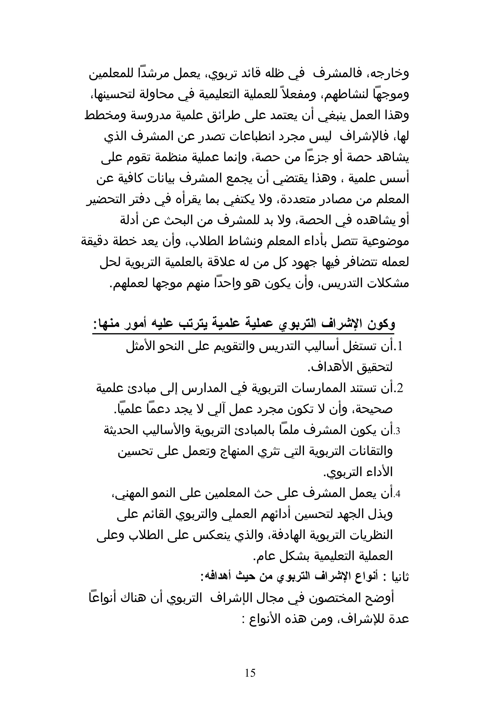 ‫وخارجه، فالمشرف في ظله قائد تربوي، يعمل مرشدا للمعلمين‬
 ‫وموجها لنشاطهم، ومفعل ً للعملية التعليمية في محاولة لتحسينها،‬
‫وهذا العمل ينبغي أن يعتمد على طرائق علمية مدروسة ومخطط‬
    ‫لها، فالشراف ليس مجرد انطباعات تصدر عن المشرف الذي‬
   ‫يشاهد حصة أو جزءا من حصة، وإنما عملية منظمة تقوم على‬
  ‫أسس علمية ، وهذا يقتضي أن يجمع المشرف بيانات كافية عن‬
 ‫المعلم من مصادر متعددة، ول يكتفي بما يقرأه في دفتر التحضير‬
      ‫أو يشاهده في الحصة، ول بد للمشرف من البحث عن أدلة‬
‫موضوعية تتصل بأداء المعلم ونشاط الطلب، وأن يعد خطة دقيقة‬
   ‫لعمله تتضافر فيها جهود كل من له علقة بالعلمية التربوية لحل‬
    ‫مشكلت التدريس، وأن يكون هو واحدا منهم موجها لعملهم.‬


 ‫وكون الشراف التربوي عملية علمية يترتب عليه أمور منها:‬
        ‫1.أن تستغل أساليب التدريس والتقويم على النحو المثل‬
                                           ‫لتحقيق الهداف.‬
  ‫2.أن تستند الممارسات التربوية في المدارس إلى مبادئ علمية‬
     ‫صحيحة، وأن ل تكون مجرد عمل آلي ل يجد دعما علميا.‬
   ‫3.أن يكون المشرف ملما بالمبادئ التربوية والساليب الحديثة‬
      ‫والتقانات التربوية التي تثري المنهاج وتعمل على تحسين‬
                                              ‫الداء التربوي.‬
     ‫4.أن يعمل المشرف على حث المعلمين على النمو المهني،‬
      ‫وبذل الجهد لتحسين أدائهم العملي والتربوي القائم على‬
  ‫النظريات التربوية الهادفة، والذي ينعكس على الطلب وعلى‬
                                ‫العملية التعليمية بشكل عام.‬
                     ‫ثانيا : أنواع الشراف التربوي من حيث أهدافه:‬
 ‫أوضح المختصون في مجال الإشراف التربوي أن هناك أنواعا‬
                             ‫عدة للشراف، ومن هذه النواع :‬


                              ‫51‬
 