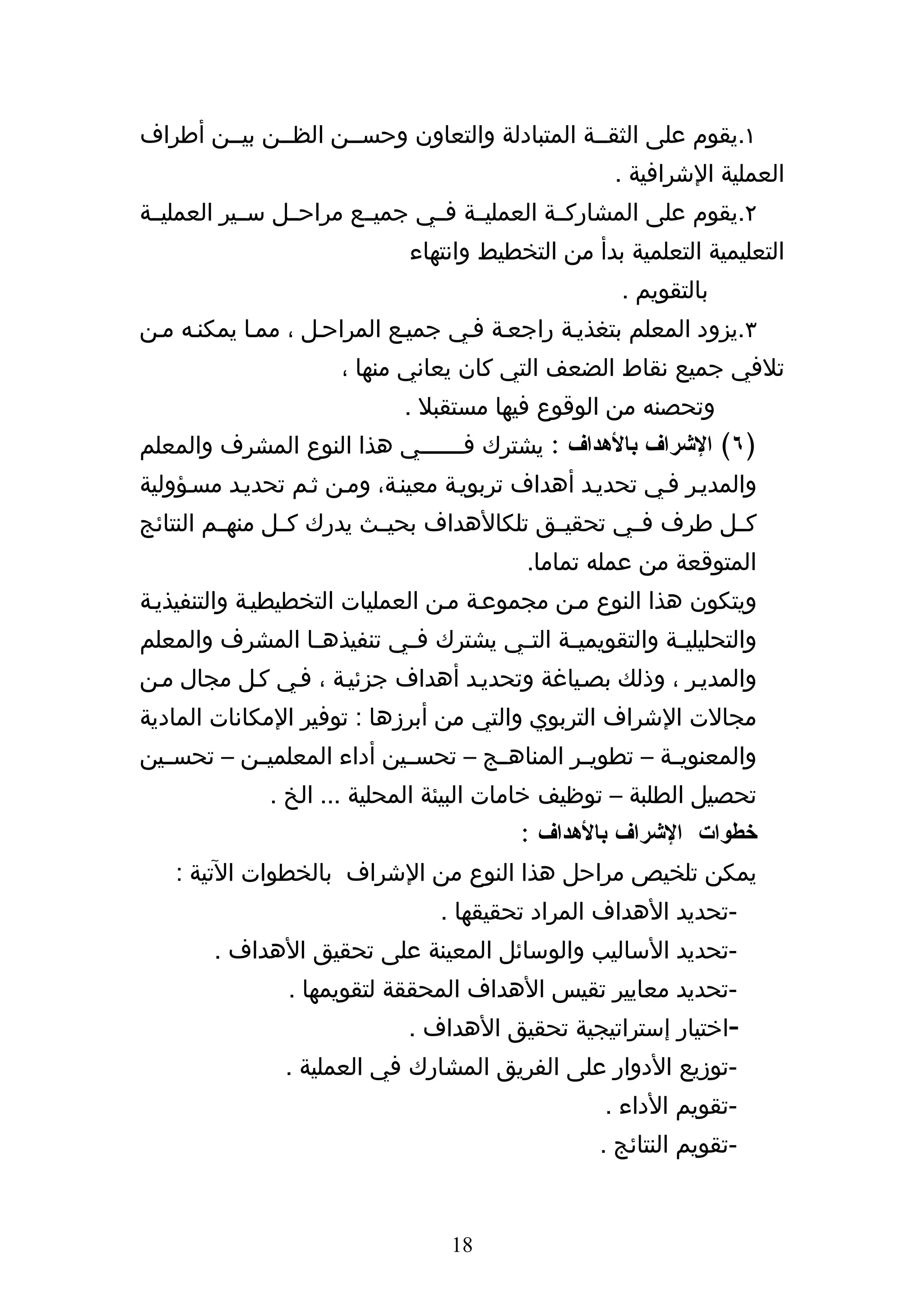 ‫١.يقوم على الثقههة المتبادلة والتعاون وحسههن الظههن بيههن أطراف‬
                                                    ‫العملية الشرافية .‬
‫٢.يقوم على المشاركههة العمليههة فههي جميههع مراحههل سههير العمليههة‬
                             ‫التعليمية التعلمية بدأ من التخطيط وانتهاء‬
                                                     ‫بالتقويم .‬
‫٣.يزود المعلم بتغذيهة راجعهة فهي جميهع المراحهل ، ممها يمكنهه مهن‬
                      ‫تلفي جميع نقاط الضعف التي كان يعاني منها ،‬
                             ‫وتحصنه من الوقوع فيها مستقبل .‬
‫)٦( الشراف بالهداف : يشترك ف ههههههي هذا النوع المشرف والمعلم‬
                               ‫ه‬
‫والمديهر فهي تحديهد أهداف تربويهة معينهة، ومهن ثهم تحديهد مسهؤولية‬
‫كههل طرف فههي تحقيههق تلكالهداف بحيههث يدرك كههل منهههم النتائج‬
                                          ‫المتوقعة من عمله تماما.‬
‫ويتكون هذا النوع مهن مجموعهة مهن العمليات التخطيطيهة والتنفيذيهة‬
‫والتحليلي هة والتقويمي هة الت هي يشترك ف هي تنفيذه ها المشرف والمعلم‬
                ‫ه‬         ‫ه‬          ‫ه‬      ‫ه‬            ‫ه‬
‫والمديهر ، وذلك بصهياغة وتحديهد أهداف جزئيهة ، فهي كهل مجال مهن‬
‫مجالت الشراف التربوي والتي من أبرزها : توفير المكانات المادية‬
‫والمعنوي هة – تطوي هر المناه هج – تحس هين أداء المعلمي هن – تحس هين‬
  ‫ه‬        ‫ه‬                ‫ه‬        ‫ه‬         ‫ه‬         ‫ه‬
              ‫تحصيل الطلبة – توظيف خامات البيئة المحلية ... الخ .‬
                                         ‫خطوات الشراف بالهداف :‬
   ‫يمكن تلخيص مراحل هذا النوع من الشراف بالخطوات التية :‬
                                 ‫-تحديد الهداف المراد تحقيقها .‬
        ‫-تحديد الساليب والوسائل المعينة على تحقيق الهداف .‬
                ‫-تحديد معايير تقيس الهداف المحققة لتقويمها .‬
                             ‫-اختيار إستراتيجية تحقيق الهداف .‬
                ‫-توزيع الدوار على الفريق المشارك في العملية .‬
                                                   ‫-تقويم الداء .‬
                                                  ‫-تقويم النتائج .‬


                                  ‫81‬
 