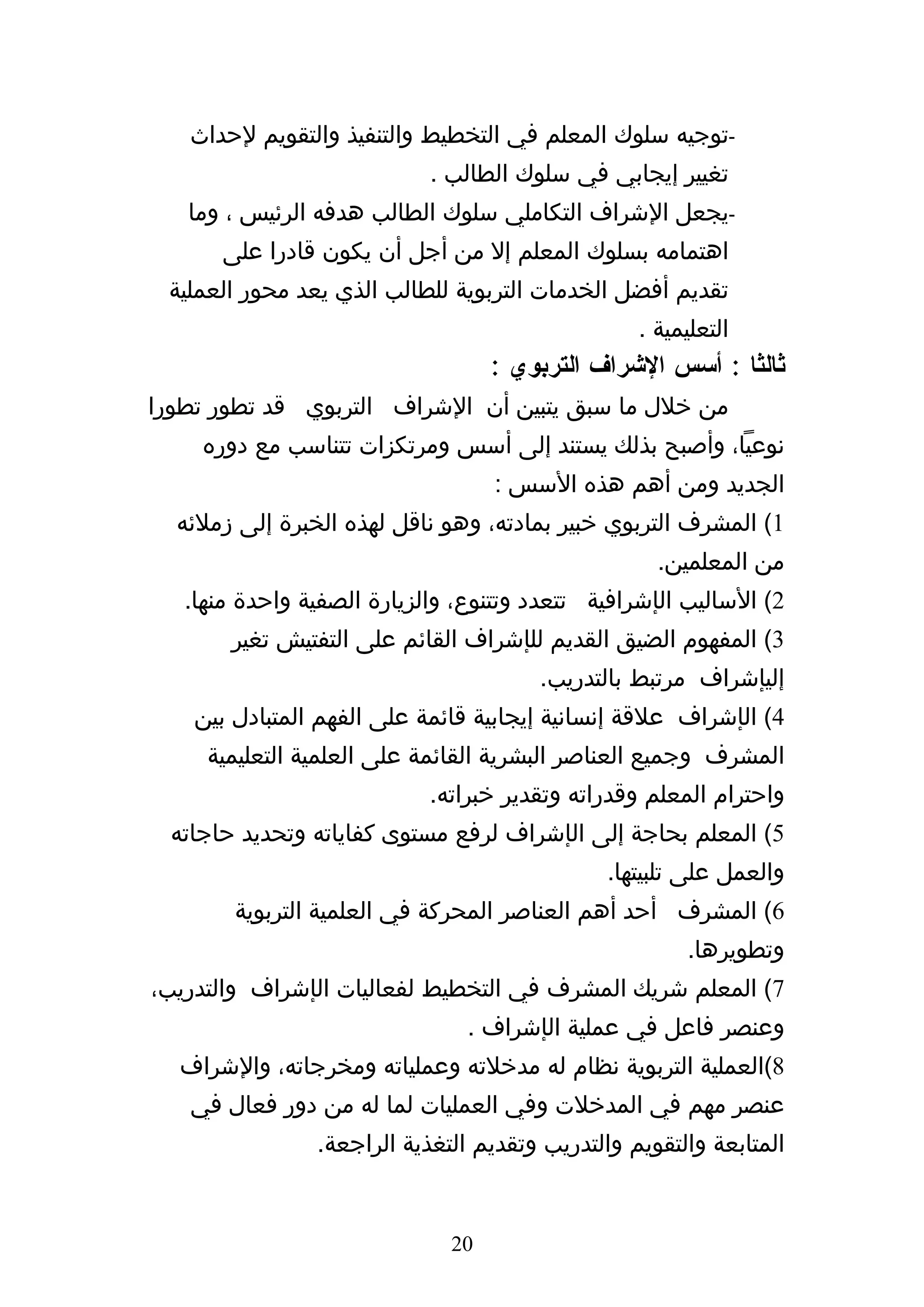 ‫-توجيه سلوك المعلم في التخطيط والتنفيذ والتقويم لحداث‬
                            ‫تغيير إيجابي في سلوك الطالب .‬
   ‫-يجعل الشراف التكاملي سلوك الطالب هدفه الرئيس ، وما‬
      ‫اهتمامه بسلوك المعلم إل من أجل أن يكون قادرا على‬
 ‫تقديم أفضل الخدمات التربوية للطالب الذي يعد محور العملية‬
                                                  ‫التعليمية .‬
                                   ‫ثالثا : أسس الشراف التربوي :‬
‫من خلل ما سبق يتبين أن الشراف التربوي قد تطور تطورا‬
    ‫نوعيا، وأصبح بذلك يستند إلى أسس ومرتكزات تتناسب مع دوره‬
                                   ‫الجديد ومن أهم هذه السس :‬
  ‫1( المشرف التربوي خبير بمادته، وهو ناقل لهذه الخبرة إلى زملئه‬
                                                    ‫من المعلمين.‬
   ‫2( الساليب الإشرافية تتعدد وتتنوع، والزيارة الصفية واحدة منها.‬
       ‫3( المفهوم الضيق القديم للإشراف القائم على التفتيش تغير‬
                                       ‫إليإشراف مرتبط بالتدريب.‬
    ‫4( الإشراف علقة إنسانية إيجابية قائمة على الفهم المتبادل بين‬
     ‫المشرف وجميع العناصر البشرية القائمة على العلمية التعليمية‬
                            ‫واحترام المعلم وقدراته وتقدير خبراته.‬
 ‫5( المعلم بحاجة إلى الإشراف لرفع مستوى كفاياته وتحديد حاجاته‬
                                               ‫والعمل على تلبيتها.‬
        ‫6( المشرف أحد أهم العناصر المحركة في العلمية التربوية‬
                                                       ‫وتطويرها.‬
‫7( المعلم شريك المشرف في التخطيط لفعاليات الإشراف والتدريب،‬
                                ‫وعنصر فاعل في عملية الإشراف .‬
  ‫8(العملية التربوية نظام له مدخلته وعملياته ومخرجاته، والشراف‬
   ‫عنصر مهم في المدخلت وفي العمليات لما له من دور فعال في‬
                ‫المتابعة والتقويم والتدريب وتقديم التغذية الراجعة.‬


                              ‫02‬
 