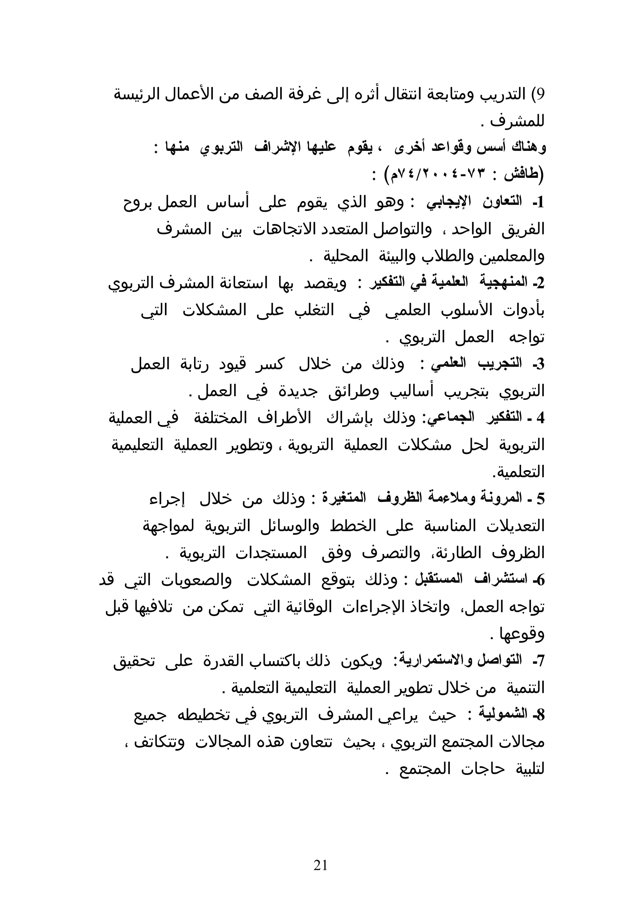 ‫9( التدريب ومتابعة انتقال أثره إلى غرفة الصف من العمال الرئيسة‬
                                                        ‫للمشرف .‬
       ‫وهناك أسس وقواعد أخرى ، يقوم عليها الشراف التربوي منها :‬
                                        ‫)طافش : ٣٧-٤٠٠٢/٤٧م( :‬
   ‫1ك التعاون اليجابي : وهو الذي يقوم على أساس العمل بروح‬
        ‫الفريق الواحد ، والتواصل المتعدد التجاهات بين المشرف‬
                              ‫والمعلمين والطلب والبيئة المحلية .‬
 ‫2ك المنهجية العلمية في التفكير : ويقصد بها استعانة المشرف التربوي‬
     ‫بأدوات السلوب العلمي في التغلب على المشكلت التي‬
                                          ‫تواجه العمل التربوي .‬
    ‫3ك التجريب العلمي : وذلك من خلل كسر قيود رتابة العمل‬
            ‫التربوي بتجريب أساليب وطرائق جديدة في العمل .‬
 ‫4 ك التفكير الجماعي: وذلك بإشراك الطراف المختلفة في العملية‬
 ‫التربوية لحل مشكلت العملية التربوية ، وتطوير العملية التعليمية‬
                                                          ‫التعلمية.‬
       ‫5 ك المرونة وملءمة الظروف المتغيرة : وذلك من خلل إجراء‬
      ‫التعديلت المناسبة على الخطط والوسائل التربوية لمواجهة‬
         ‫الظروف الطارئة، والتصرف وفق المستجدات التربوية .‬
‫6ك استشراف المستقبل : وذلك بتوقع المشكلت والصعوبات التي قد‬
‫تواجه العمل، واتخاذ الجراءات الوقائية التي تمكن من تلفيها قبل‬
                                                         ‫وقوعها .‬
 ‫7ك التواصل والستمرارية: ويكون ذلك باكتساب القدرة على تحقيق‬
                 ‫التنمية من خلل تطوير العملية التعليمية التعلمية .‬
    ‫8ك الشمولية : حيث يراعي المشرف التربوي في تخطيطه جميع‬
   ‫مجالت المجتمع التربوي ، بحيث تتعاون هذه المجالت وتتكاتف ،‬
                                          ‫لتلبية حاجات المجتمع .‬




                               ‫12‬
 