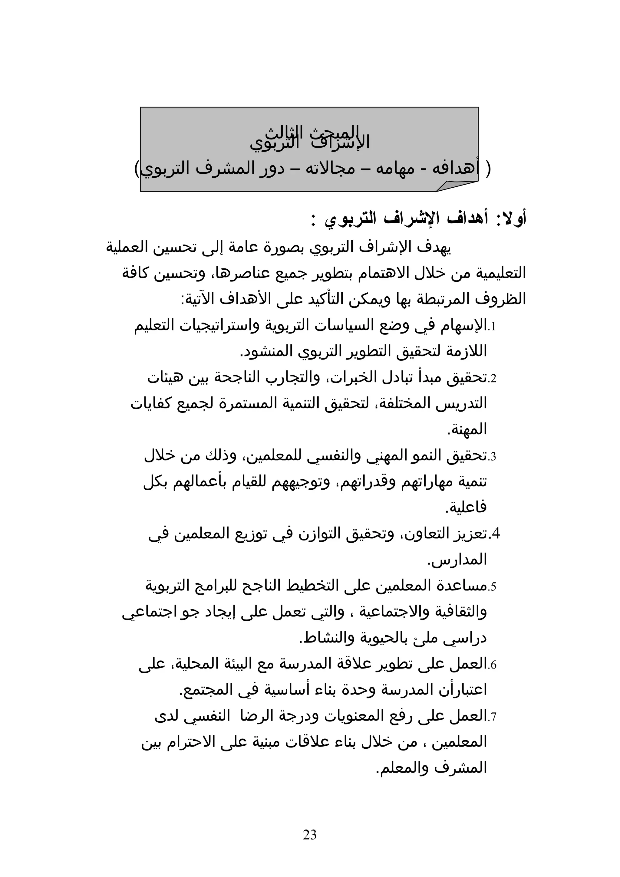 ‫المبحث التربوي‬
                   ‫الشراف الثالث‬
   ‫) أهدافه - مهامه – مجالته – دور المشرف التربوي(‬

                              ‫أول: أهداف الشراف التربوي :‬
‫يهدف الشراف التربوي بصورة عامة إلى تحسين العملية‬
  ‫التعليمية من خلل الهتمام بتطوير جميع عناصرها، وتحسين كافة‬
          ‫الظروف المرتبطة بها ويمكن التأكيد على الهداف التية:‬
   ‫1.السهام في وضع السياسات التربوية واستراتيجيات التعليم‬
                   ‫اللزمة لتحقيق التطوير التربوي المنشود.‬
     ‫2.تحقيق مبدأ تبادل الخبرات، والتجارب الناجحة بين هيئات‬
   ‫التدريس المختلفة، لتحقيق التنمية المستمرة لجميع كفايات‬
                                                   ‫المهنة.‬
     ‫3.تحقيق النمو المهني والنفسي للمعلمين، وذلك من خلل‬
     ‫تنمية مهاراتهم وقدراتهم، وتوجيههم للقيام بأعمالهم بكل‬
                                                   ‫فاعلية.‬
     ‫4.تعزيز التعاون، وتحقيق التوازن في توزيع المعلمين في‬
                                                ‫المدارس.‬
     ‫5.مساعدة المعلمين على التخطيط الناجح للبرامج التربوية‬
  ‫والثقافية والجتماعية ، والتي تعمل على إيجاد جو اجتماعي‬
                            ‫دراسي ملئ بالحيوية والنشاط.‬
    ‫6.العمل على تطوير علقة المدرسة مع البيئة المحلية، على‬
          ‫اعتبارأن المدرسة وحدة بناء أساسية في المجتمع.‬
      ‫7.العمل على رفع المعنويات ودرجة الرضا النفسي لدى‬
    ‫المعلمين ، من خلل بناء علقات مبنية على الحترام بين‬
                                        ‫المشرف والمعلم.‬


                             ‫32‬
 