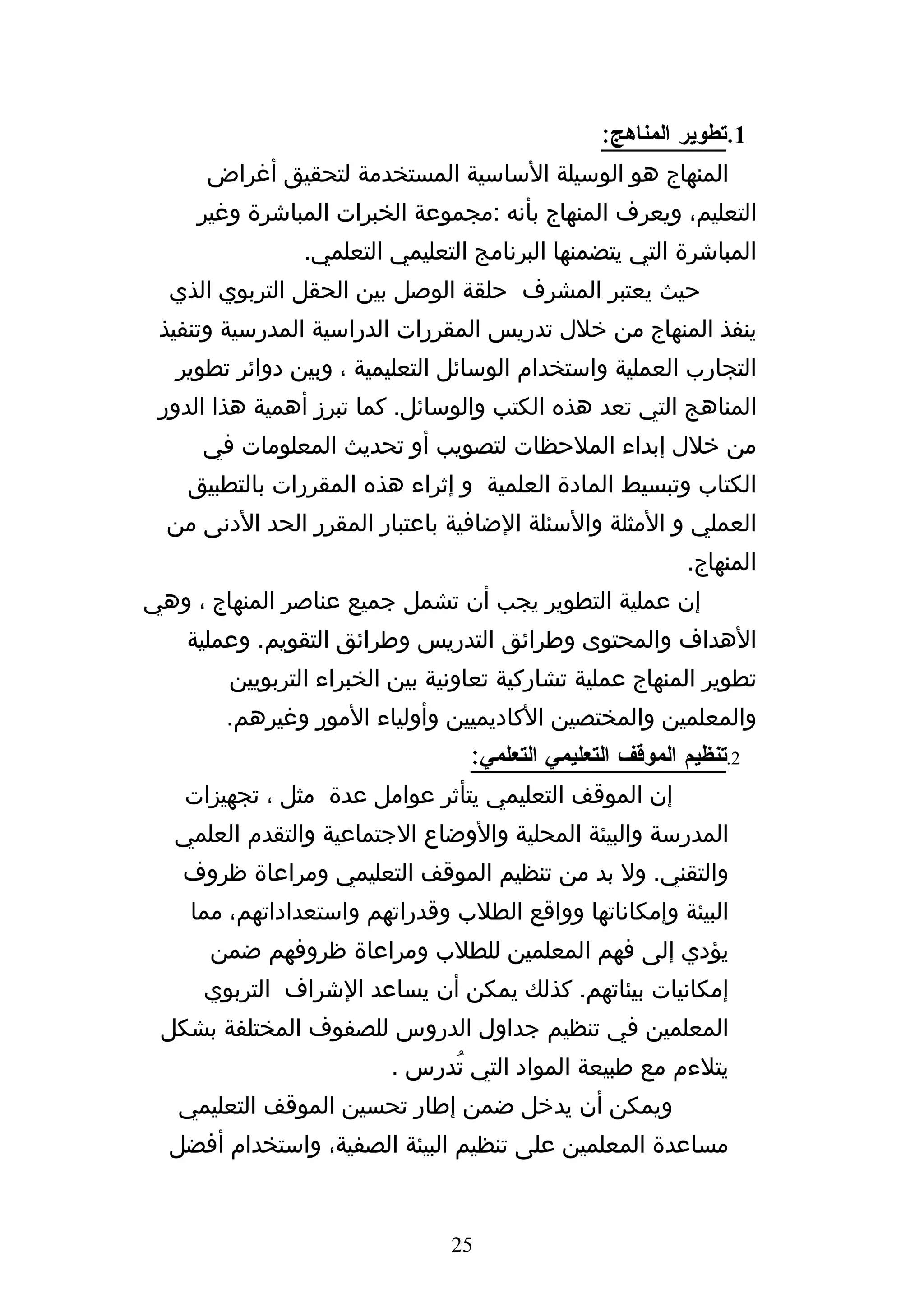 ‫1.تطوير المناهج:‬
      ‫المنهاج هو الوسيلة الساسية المستخدمة لتحقيق أغراض‬
     ‫التعليم، ويعرف المنهاج بأنه :مجموعة الخبرات المباشرة وغير‬
                ‫المباشرة التي يتضمنها البرنامج التعليمي التعلمي.‬
  ‫حيث يعتبر المشرف حلقة الوصل بين الحقل التربوي الذي‬
 ‫ينفذ المنهاج من خلل تدريس المقررات الدراسية المدرسية وتنفيذ‬
   ‫التجارب العملية واستخدام الوسائل التعليمية ، وبين دوائر تطوير‬
 ‫المناهج التي تعد هذه الكتب والوسائل. كما تبرز أهمية هذا الدور‬
     ‫من خلل إبداء الملحظات لتصويب أو تحديث المعلومات في‬
    ‫الكتاب وتبسيط المادة العلمية و إثراء هذه المقررات بالتطبيق‬
  ‫العملي و المثلة والسئلة الضافية باعتبار المقرر الحد الدنى من‬
                                                           ‫المنهاج.‬
‫إن عملية التطوير يجب أن تشمل جميع عناصر المنهاج ، وهي‬
    ‫الهداف والمحتوى وطرائق التدريس وطرائق التقويم. وعملية‬
        ‫تطوير المنهاج عملية تشاركية تعاونية بين الخبراء التربويين‬
        ‫والمعلمين والمختصين الكاديميين وأولياء المور وغيرهم.‬
                                  ‫2.تنظيم الموقف التعليمي التعلمي:‬
   ‫إن الموقف التعليمي يتأثر عوامل عدة مثل ، تجهيزات‬
  ‫المدرسة والبيئة المحلية والوضاع الجتماعية والتقدم العلمي‬
   ‫والتقني. ول بد من تنظيم الموقف التعليمي ومراعاة ظروف‬
    ‫البيئة وإمكاناتها وواقع الطلب وقدراتهم واستعداداتهم، مما‬
      ‫يؤدي إلى فهم المعلمين للطلب ومراعاة ظروفهم ضمن‬
     ‫إمكانيات بيئاتهم. كذلك يمكن أن يساعد الشراف التربوي‬
 ‫المعلمين في تنظيم جداول الدروس للصفوف المختلفة بشكل‬
                         ‫يتلءم مع طبيعة المواد التي تُدرس .‬
   ‫ويمكن أن يدخل ضمن إطار تحسين الموقف التعليمي‬
  ‫مساعدة المعلمين على تنظيم البيئة الصفية، واستخدام أفضل‬


                               ‫52‬
 
