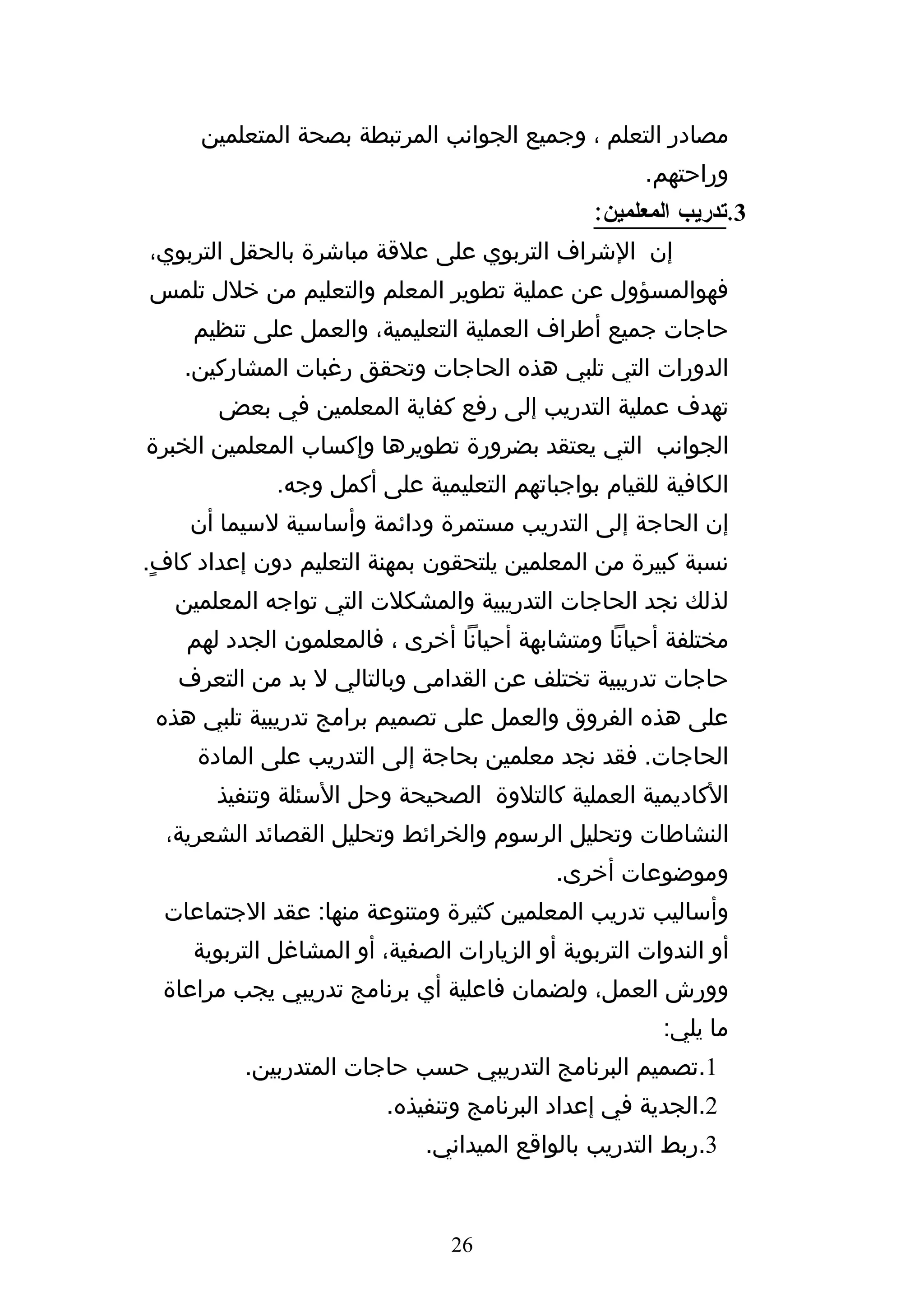 ‫مصادر التعلم ، وجميع الجوانب المرتبطة بصحة المتعلمين‬
                                                      ‫وراحتهم.‬
                                                 ‫3.تدريب المعلمين:‬
‫إن الشراف التربوي على علقة مباشرة بالحقل التربوي،‬
‫فهوالمسؤول عن عملية تطوير المعلم والتعليم من خلل تلمس‬
     ‫حاجات جميع أطراف العملية التعليمية، والعمل على تنظيم‬
    ‫الدورات التي تلبي هذه الحاجات وتحقق رغبات المشاركين.‬
       ‫تهدف عملية التدريب إلى رفع كفاية المعلمين في بعض‬
‫الجوانب التي يعتقد بضرورة تطويرها وإكساب المعلمين الخبرة‬
              ‫الكافية للقيام بواجباتهم التعليمية على أكمل وجه.‬
    ‫إن الحاجة إلى التدريب مستمرة ودائمة وأساسية لسيما أن‬
‫نسبة كبيرة من المعلمين يلتحقون بمهنة التعليم دون إعداد كافٍ.‬
   ‫لذلك نجد الحاجات التدريبية والمشكلت التي تواجه المعلمين‬
    ‫مختلفة أحيانا ومتشابهة أحيانا أخرى ، فالمعلمون الجدد لهم‬
   ‫حاجات تدريبية تختلف عن القدامى وبالتالي ل بد من التعرف‬
 ‫على هذه الفروق والعمل على تصميم برامج تدريبية تلبي هذه‬
     ‫الحاجات. فقد نجد معلمين بحاجة إلى التدريب على المادة‬
       ‫الكاديمية العملية كالتلوة الصحيحة وحل السئلة وتنفيذ‬
  ‫النشاطات وتحليل الرسوم والخرائط وتحليل القصائد الشعرية،‬
                                            ‫وموضوعات أخرى.‬
  ‫وأساليب تدريب المعلمين كثيرة ومتنوعة منها: عقد الجتماعات‬
     ‫أو الندوات التربوية أو الزيارات الصفية، أو المشاغل التربوية‬
  ‫وورش العمل، ولضمان فاعلية أي برنامج تدريبي يجب مراعاة‬
                                                        ‫ما يلي:‬
          ‫1.تصميم البرنامج التدريبي حسب حاجات المتدربين.‬
                          ‫2.الجدية في إعداد البرنامج وتنفيذه.‬
                              ‫3.ربط التدريب بالواقع الميداني.‬


                                 ‫62‬
 