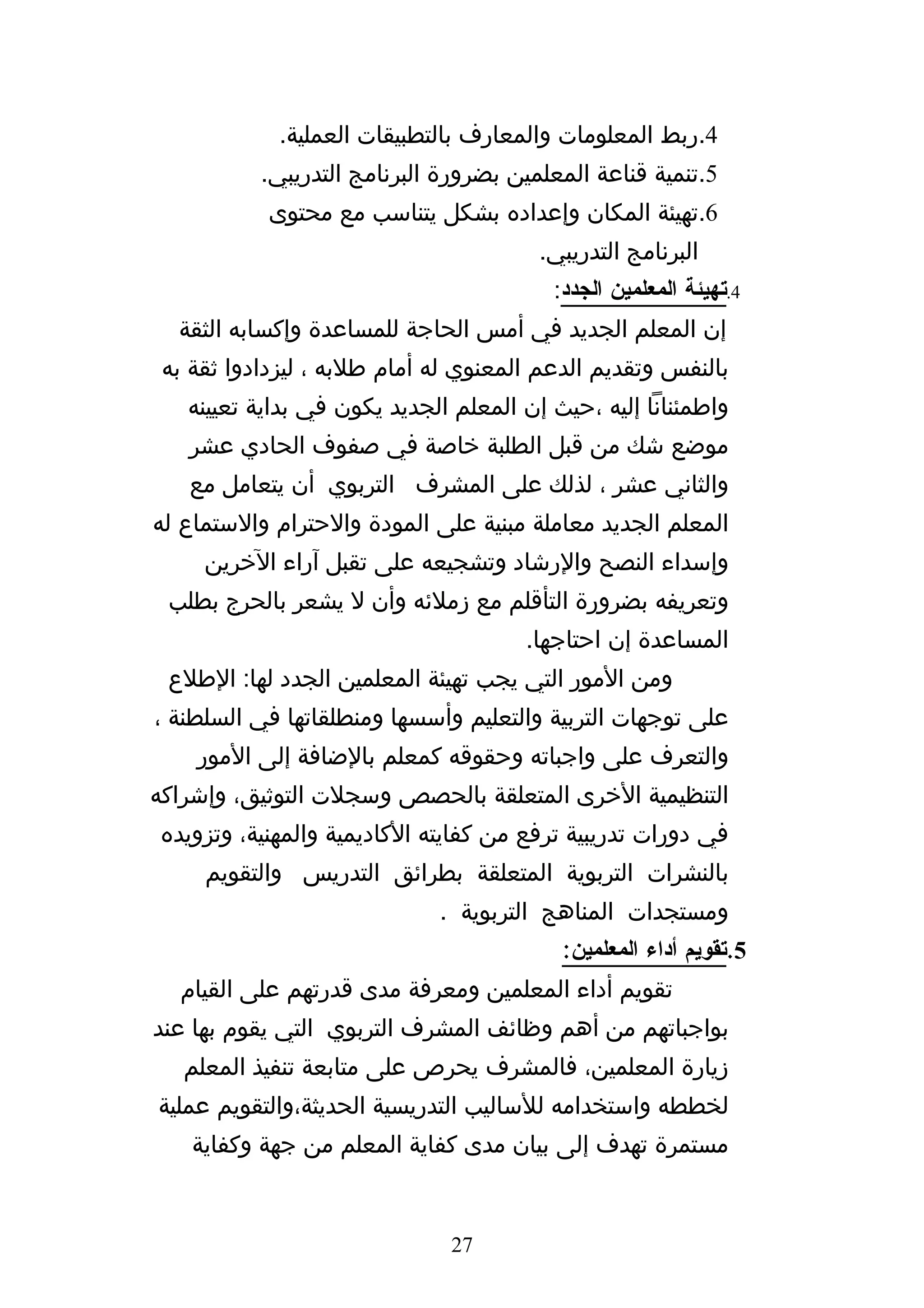 ‫4.ربط المعلومات والمعارف بالتطبيقات العملية.‬
           ‫5.تنمية قناعة المعلمين بضرورة البرنامج التدريبي.‬
           ‫6.تهيئة المكان وإعداده بشكل يتناسب مع محتوى‬
                                        ‫البرنامج التدريبي.‬
                                         ‫4.تهيئة المعلمين الجدد:‬
  ‫إن المعلم الجديد في أمس الحاجة للمساعدة وإكسابه الثقة‬
 ‫بالنفس وتقديم الدعم المعنوي له أمام طلبه ، ليزدادوا ثقة به‬
   ‫واطمئنانا إليه ،حيث إن المعلم الجديد يكون في بداية تعيينه‬
   ‫موضع شك من قبل الطلبة خاصة في صفوف الحادي عشر‬
   ‫والثاني عشر ، لذلك على المشرف التربوي أن يتعامل مع‬
‫المعلم الجديد معاملة مبنية على المودة والحترام والستماع له‬
     ‫وإسداء النصح والرشاد وتشجيعه على تقبل آراء الخرين‬
 ‫وتعريفه بضرورة التأقلم مع زملئه وأن ل يشعر بالحرج بطلب‬
                                      ‫المساعدة إن احتاجها.‬
 ‫ومن المور التي يجب تهيئة المعلمين الجدد لها: الطلع‬
‫على توجهات التربية والتعليم وأسسها ومنطلقاتها في السلطنة ،‬
    ‫والتعرف على واجباته وحقوقه كمعلم بالضافة إلى المور‬
‫التنظيمية الخرى المتعلقة بالحصص وسجلت التوثيق، وإشراكه‬
‫في دورات تدريبية ترفع من كفايته الكاديمية والمهنية، وتزويده‬
     ‫بالنشرات التربوية المتعلقة بطرائق التدريس والتقويم‬
                             ‫ومستجدات المناهج التربوية .‬
                                          ‫5.تقويم أداء المعلمين:‬
  ‫تقويم أداء المعلمين ومعرفة مدى قدرتهم على القيام‬
‫بواجباتهم من أهم وظائف المشرف التربوي التي يقوم بها عند‬
   ‫زيارة المعلمين، فالمشرف يحرص على متابعة تنفيذ المعلم‬
‫لخططه واستخدامه للساليب التدريسية الحديثة،والتقويم عملية‬
    ‫مستمرة تهدف إلى بيان مدى كفاية المعلم من جهة وكفاية‬


                               ‫72‬
 