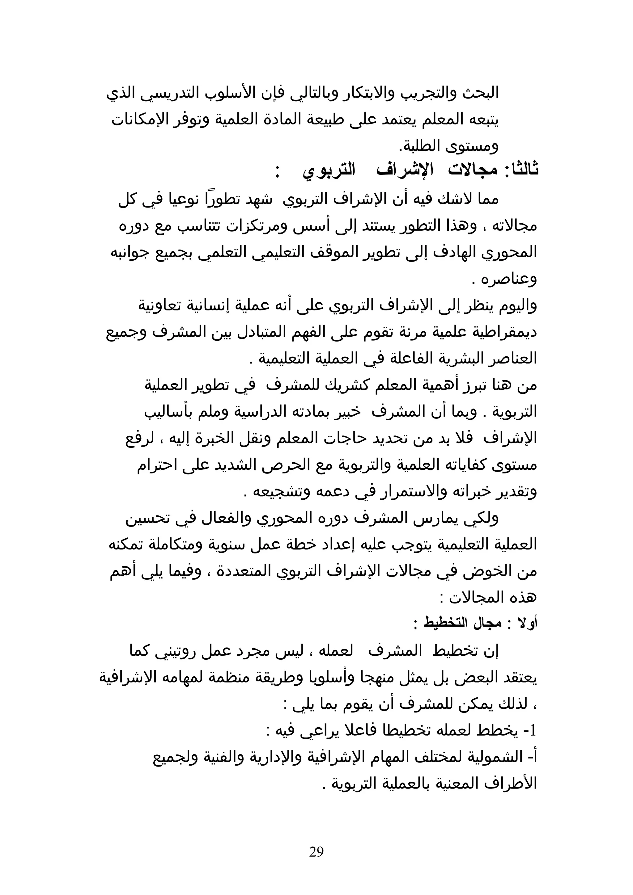 ‫البحث والتجريب والبتكار وبالتالي فإن السلوب التدريسي الذي‬
 ‫يتبعه المعلم يعتمد على طبيعة المادة العلمية وتوفر المكانات‬
                                            ‫ومستوى الطلبة.‬
                         ‫ثالثا: مجالت الشراف التربوي :‬
  ‫مما لشك فيه أن الشراف التربوي شهد تطورا نوعيا في كل‬
  ‫مجالته ، وهذا التطور يستند إلى أسس ومرتكزات تتناسب مع دوره‬
 ‫المحوري الهادف إلى تطوير الموقف التعليمي التعلمي بجميع جوانبه‬
                                                        ‫وعناصره .‬
     ‫واليوم ينظر إلى الشراف التربوي على أنه عملية إنسانية تعاونية‬
‫ديمقراطية علمية مرنة تقوم على الفهم المتبادل بين المشرف وجميع‬
                     ‫العناصر البشرية الفاعلة في العملية التعليمية .‬
      ‫من هنا تبرز أهمية المعلم كشريك للمشرف في تطوير العملية‬
      ‫التربوية . وبما أن المشرف خبير بمادته الدراسية وملم بأساليب‬
   ‫الشراف فل بد من تحديد حاجات المعلم ونقل الخبرة إليه ، لرفع‬
     ‫مستوى كفاياته العلمية والتربوية مع الحرص الشديد على احترام‬
                    ‫وتقدير خبراته والستمرار في دعمه وتشجيعه .‬
   ‫ولكي يمارس المشرف دوره المحوري والفعال في تحسين‬
 ‫العملية التعليمية يتوجب عليه إعداد خطة عمل سنوية ومتكاملة تمكنه‬
 ‫من الخوض في مجالت الشراف التربوي المتعددة ، وفيما يلي أهم‬
                                                   ‫هذه المجالت :‬
                                               ‫أول : مجال التخطيط :‬
    ‫إن تخطيط المشرف لعمله ، ليس مجرد عمل روتيني كما‬
‫يعتقد البعض بل يمثل منهجا وأسلوبا وطريقة منظمة لمهامه الشرافية‬
                          ‫، لذلك يمكن للمشرف أن يقوم بما يلي :‬
                        ‫1- يخطط لعمله تخطيطا فاعل يراعي فيه :‬
       ‫أ- الشمولية لمختلف المهام الشرافية والدارية والفنية ولجميع‬
                                ‫الطراف المعنية بالعملية التربوية .‬


                              ‫92‬
 