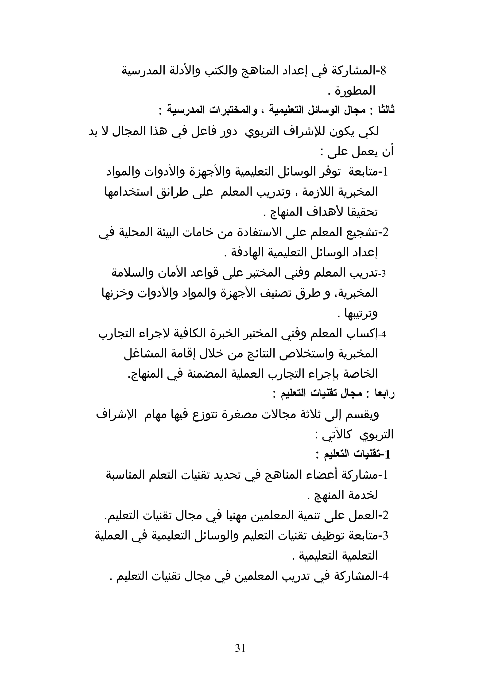 ‫8-المشاركة في إعداد المناهج والكتب والدلة المدرسية‬
                                                    ‫المطورة .‬
             ‫ثالثا : مجال الوسائل التعليمية ، والمختبرات المدرسية :‬
‫لكي يكون للشراف التربوي دور فاعل في هذا المجال ل بد‬
                                                  ‫أن يعمل على :‬
   ‫1-متابعة توفر الوسائل التعليمية والجهزة والدوات والمواد‬
  ‫المخبرية اللزمة ، وتدريب المعلم على طرائق استخدامها‬
                                     ‫تحقيقا لهداف المنهاج .‬
 ‫2-تشجيع المعلم على الستفادة من خامات البيئة المحلية في‬
                            ‫إعداد الوسائل التعليمية الهادفة .‬
    ‫3-تدريب المعلم وفني المختبر على قواعد المان والسلمة‬
  ‫المخبرية، و طرق تصنيف الجهزة والمواد والدوات وخزنها‬
                                                      ‫وترتيبها .‬
 ‫4-إكساب المعلم وفني المختبر الخبرة الكافية لجراء التجارب‬
      ‫المخبرية واستخلص النتائج من خلل إقامة المشاغل‬
       ‫الخاصة بإجراء التجارب العملية المضمنة في المنهاج.‬
                                       ‫رابعا : مجال تقنيات التعليم :‬
 ‫ويقسم إلى ثلثة مجالت مصغرة تتوزع فيها مهام الشراف‬
                                                 ‫التربوي كالتي :‬
                                                 ‫1-تقنيات التعليم :‬
   ‫1-مشاركة أعضاء المناهج في تحديد تقنيات التعلم المناسبة‬
                                               ‫لخدمة المنهج .‬
  ‫2-العمل على تنمية المعلمين مهنيا في مجال تقنيات التعليم.‬
 ‫3-متابعة توظيف تقنيات التعليم والوسائل التعليمية في العملية‬
                                           ‫التعلمية التعليمية .‬
   ‫4-المشاركة في تدريب المعلمين في مجال تقنيات التعليم .‬




                              ‫13‬
 