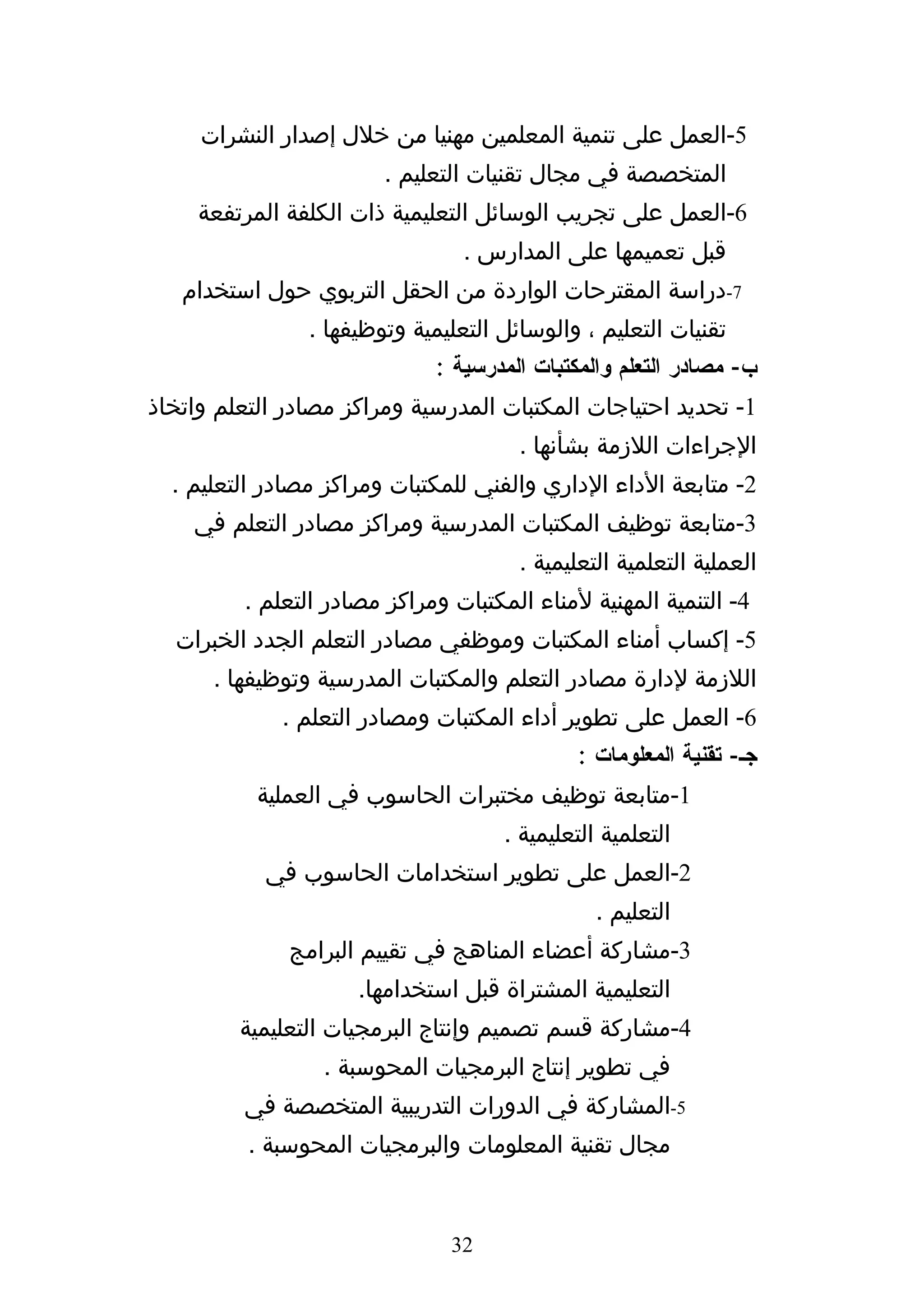 ‫5-العمل على تنمية المعلمين مهنيا من خلل إصدار النشرات‬
                        ‫المتخصصة في مجال تقنيات التعليم .‬
     ‫6-العمل على تجريب الوسائل التعليمية ذات الكلفة المرتفعة‬
                                 ‫قبل تعميمها على المدارس .‬
   ‫7-دراسة المقترحات الواردة من الحقل التربوي حول استخدام‬
                ‫تقنيات التعليم ، والوسائل التعليمية وتوظيفها .‬
                             ‫ب- مصادر التعلم والمكتبات المدرسية :‬
‫1- تحديد احتياجات المكتبات المدرسية ومراكز مصادر التعلم واتخاذ‬
                                       ‫الجراءات اللزمة بشأنها .‬
  ‫2- متابعة الداء الداري والفني للمكتبات ومراكز مصادر التعليم .‬
    ‫3-متابعة توظيف المكتبات المدرسية ومراكز مصادر التعلم في‬
                                       ‫العملية التعلمية التعليمية .‬
         ‫4- التنمية المهنية لمناء المكتبات ومراكز مصادر التعلم .‬
  ‫5- إكساب أمناء المكتبات وموظفي مصادر التعلم الجدد الخبرات‬
      ‫اللزمة لدارة مصادر التعلم والمكتبات المدرسية وتوظيفها .‬
             ‫6- العمل على تطوير أداء المكتبات ومصادر التعلم .‬
                                             ‫جك- تقنية المعلومات :‬
           ‫1-متابعة توظيف مختبرات الحاسوب في العملية‬
                                     ‫التعلمية التعليمية .‬
           ‫2-العمل على تطوير استخدامات الحاسوب في‬
                                                ‫التعليم .‬
              ‫3-مشاركة أعضاء المناهج في تقييم البرامج‬
                     ‫التعليمية المشتراة قبل استخدامها.‬
         ‫4-مشاركة قسم تصميم وإنتاج البرمجيات التعليمية‬
                 ‫في تطوير إنتاج البرمجيات المحوسبة .‬
         ‫5-المشاركة في الدورات التدريبية المتخصصة في‬
          ‫مجال تقنية المعلومات والبرمجيات المحوسبة .‬


                               ‫23‬
 