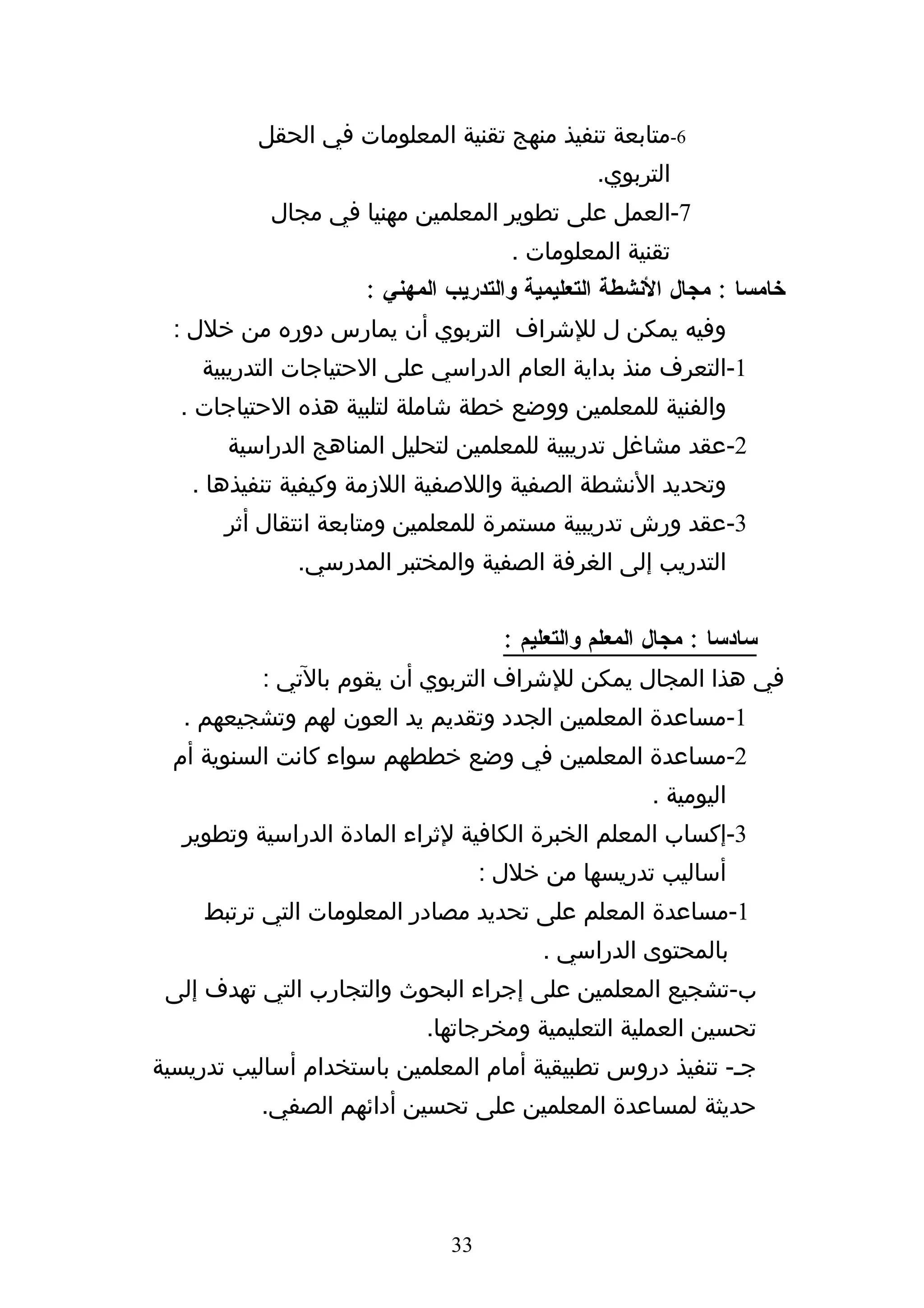 ‫6-متابعة تنفيذ منهج تقنية المعلومات في الحقل‬
                                                ‫التربوي.‬
            ‫7-العمل على تطوير المعلمين مهنيا في مجال‬
                                      ‫تقنية المعلومات .‬
                     ‫خامسا : مجال النشطة التعليمية والتدريب المهني :‬
  ‫وفيه يمكن ل للشراف التربوي أن يمارس دوره من خلل :‬
    ‫1-التعرف منذ بداية العام الدراسي على الحتياجات التدريبية‬
  ‫والفنية للمعلمين ووضع خطة شاملة لتلبية هذه الحتياجات .‬
       ‫2-عقد مشاغل تدريبية للمعلمين لتحليل المناهج الدراسية‬
   ‫وتحديد النشطة الصفية واللصفية اللزمة وكيفية تنفيذها .‬
       ‫3-عقد ورش تدريبية مستمرة للمعلمين ومتابعة انتقال أثر‬
              ‫التدريب إلى الغرفة الصفية والمختبر المدرسي.‬


                                     ‫سادسا : مجال المعلم والتعليم :‬
           ‫في هذا المجال يمكن للشراف التربوي أن يقوم بالتي :‬
   ‫1-مساعدة المعلمين الجدد وتقديم يد العون لهم وتشجيعهم .‬
  ‫2-مساعدة المعلمين في وضع خططهم سواء كانت السنوية أم‬
                                                      ‫اليومية .‬
   ‫3-إكساب المعلم الخبرة الكافية لثراء المادة الدراسية وتطوير‬
                                   ‫أساليب تدريسها من خلل :‬
     ‫1-مساعدة المعلم على تحديد مصادر المعلومات التي ترتبط‬
                                         ‫بالمحتوى الدراسي .‬
 ‫ب-تشجيع المعلمين على إجراء البحوث والتجارب التي تهدف إلى‬
                            ‫تحسين العملية التعليمية ومخرجاتها.‬
‫جه- تنفيذ دروس تطبيقية أمام المعلمين باستخدام أساليب تدريسية‬
           ‫حديثة لمساعدة المعلمين على تحسين أدائهم الصفي.‬




                              ‫33‬
 