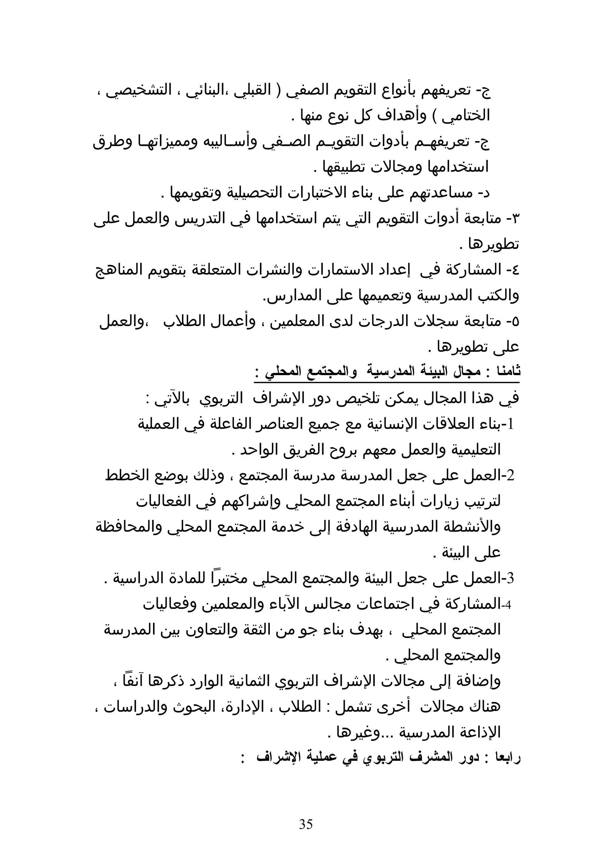 ‫ج- تعريفهم بأنواع التقويم الصفي ) القبلي ،البنائي ، التشخيصي ،‬
                                ‫الختامي ( وأهداف كل نوع منها .‬
‫ج- تعريفه هم بأدوات التقوي هم الص هفي وأس هاليبه ومميزاته ها وطرق‬
      ‫ه‬               ‫ه‬       ‫ه‬      ‫ه‬                ‫ه‬
                                    ‫استخدامها ومجالت تطبيقها .‬
           ‫د- مساعدتهم على بناء الختبارات التحصيلية وتقويمها .‬
‫٣- متابعة أدوات التقويم التي يتم استخدامها في التدريس والعمل على‬
                                                             ‫تطويرها .‬
‫٤- المشاركة في إعداد الستمارات والنشرات المتعلقة بتقويم المناهج‬
                           ‫والكتب المدرسية وتعميمها على المدارس.‬
 ‫٥- متابعة سجلت الدرجات لدى المعلمين ، وأعمال الطلب ،والعمل‬
                                                        ‫على تطويرها .‬
                          ‫ثامنا : مجال البيئة المدرسية والمجتمع المحلي :‬
        ‫في هذا المجال يمكن تلخيص دور الشراف التربوي بالتي :‬
       ‫1-بناء العلقات النسانية مع جميع العناصر الفاعلة في العملية‬
                      ‫التعليمية والعمل معهم بروح الفريق الواحد .‬
 ‫2-العمل على جعل المدرسة مدرسة المجتمع ، وذلك بوضع الخطط‬
       ‫لترتيب زيارات أبناء المجتمع المحلي وإشراكهم في الفعاليات‬
‫والنشطة المدرسية الهادفة إلى خدمة المجتمع المحلي والمحافظة‬
                                                        ‫على البيئة .‬
 ‫3-العمل على جعل البيئة والمجتمع المحلي مختبرا للمادة الدراسية .‬
        ‫4-المشاركة في اجتماعات مجالس الباء والمعلمين وفعاليات‬
 ‫المجتمع المحلي ، بهدف بناء جو من الثقة والتعاون بين المدرسة‬
                                                ‫والمجتمع المحلي .‬
   ‫وإضافة إلى مجالت الشراف التربوي الثمانية الوارد ذكرها آنفا ،‬
‫هناك مجالت أخرى تشمل : الطلب ، الدارة، البحوث والدراسات ،‬
                                      ‫الذاعة المدرسية ...وغيرها .‬
                        ‫رابعا : دور المشرف التربوي في عملية الشراف :‬


                                 ‫53‬
 