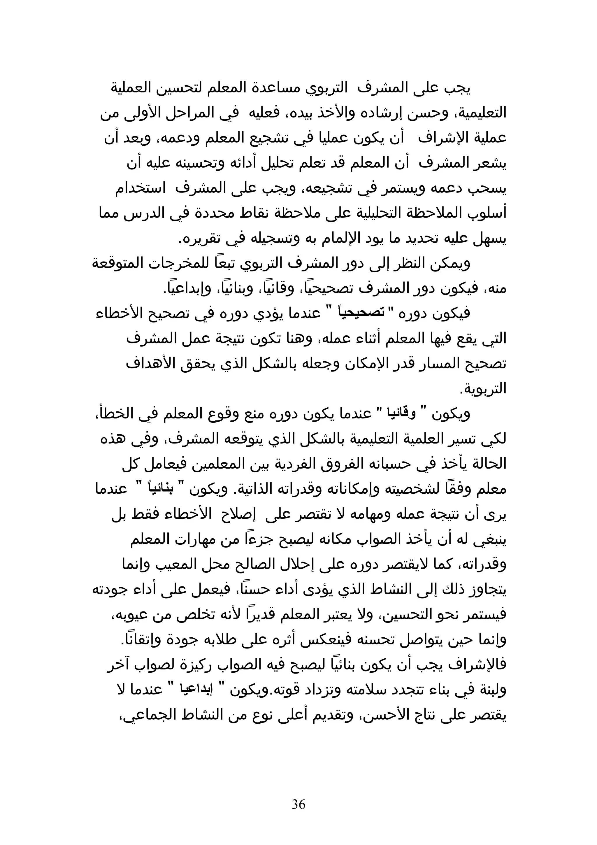 ‫يجب على المشرف التربوي مساعدة المعلم لتحسين العملية‬
 ‫التعليمية، وحسن إرشاده والخذ بيده، فعليه في المراحل الولى من‬
 ‫عملية الشراف أن يكون عمليا في تشجيع المعلم ودعمه، وبعد أن‬
     ‫يشعر المشرف أن المعلم قد تعلم تحليل أدائه وتحسينه عليه أن‬
   ‫يسحب دعمه ويستمر في تشجيعه، ويجب على المشرف استخدام‬
 ‫أسلوب الملحظة التحليلية على ملحظة نقاط محددة في الدرس مما‬
             ‫يسهل عليه تحديد ما يود اللمام به وتسجيله في تقريره.‬
‫ويمكن النظر إلى دور المشرف التربوي تبعا للمخرجات المتوقعة‬
           ‫منه، فيكون دور المشرف تصحيحيا، وقائيا، وبنائيا، وإبداعيا.‬
‫فيكون دوره " تصحيحياً " عندما يؤدي دوره في تصحيح الخطاء‬
     ‫التي يقع فيها المعلم أثناء عمله، وهنا تكون نتيجة عمل المشرف‬
     ‫تصحيح المسار قدر المكان وجعله بالشكل الذي يحقق الهداف‬
                                                            ‫التربوية.‬
‫ويكون " وقائيا " عندما يكون دوره منع وقوع المعلم في الخطأ،‬
 ‫لكي تسير العلمية التعليمية بالشكل الذي يتوقعه المشرف، وفي هذه‬
    ‫الحالة يأخذ في حسبانه الفروق الفردية بين المعلمين فيعامل كل‬
‫معلم وفقا لشخصيته وإمكاناته وقدراته الذاتية. ويكون " بنائي ً " عندما‬
        ‫ا‬
   ‫يرى أن نتيجة عمله ومهامه ل تقتصر على إصلح الخطاء فقط بل‬
     ‫ينبغي له أن يأخذ الصواب مكانه ليصبح جزءا من مهارات المعلم‬
    ‫وقدراته، كما ليقتصر دوره على إحلل الصالح محل المعيب وإنما‬
‫يتجاوز ذلك إلى النشاط الذي يؤدى أداء حسنا، فيعمل على أداء جودته‬
  ‫فيستمر نحو التحسين، ول يعتبر المعلم قديرا لنه تخلص من عيوبه،‬
    ‫وإنما حين يتواصل تحسنه فينعكس أثره على طلبه جودة وإتقانا.‬
  ‫فالشراف يجب أن يكون بنائيا ليصبح فيه الصواب ركيزة لصواب آخر‬
   ‫ولبنة في بناء تتجدد سلمته وتزداد قوته.ويكون " إبداعيا " عندما ل‬
    ‫يقتصر على نتاج الحسن، وتقديم أعلى نوع من النشاط الجماعي،‬




                                ‫63‬
 
