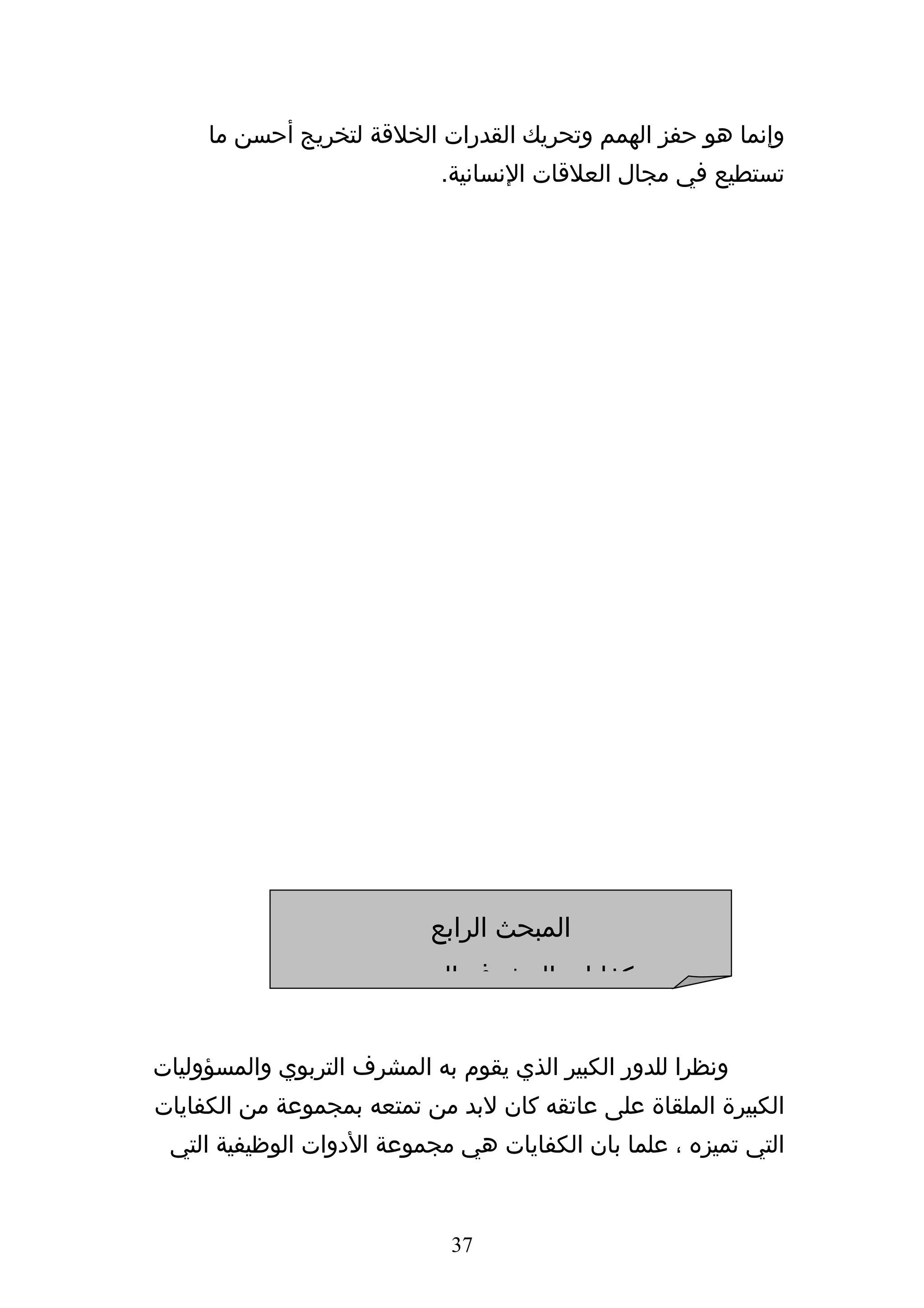 ‫وإنما هو حفز الهمم وتحريك القدرات الخلقة لتخريج أحسن ما‬
                             ‫تستطيع في مجال العلقات النسانية.‬




                           ‫المبحث الرابع‬
                       ‫كفايات المشرف التربوي‬


‫ونظرا للدور الكبير الذي يقوم به المشرف التربوي والمسؤوليات‬
‫الكبيرة الملقاة على عاتقه كان لبد من تمتعه بمجموعة من الكفايات‬
 ‫التي تميزه ، علما بان الكفايات هي مجموعة الدوات الوظيفية التي‬


                              ‫73‬
 
