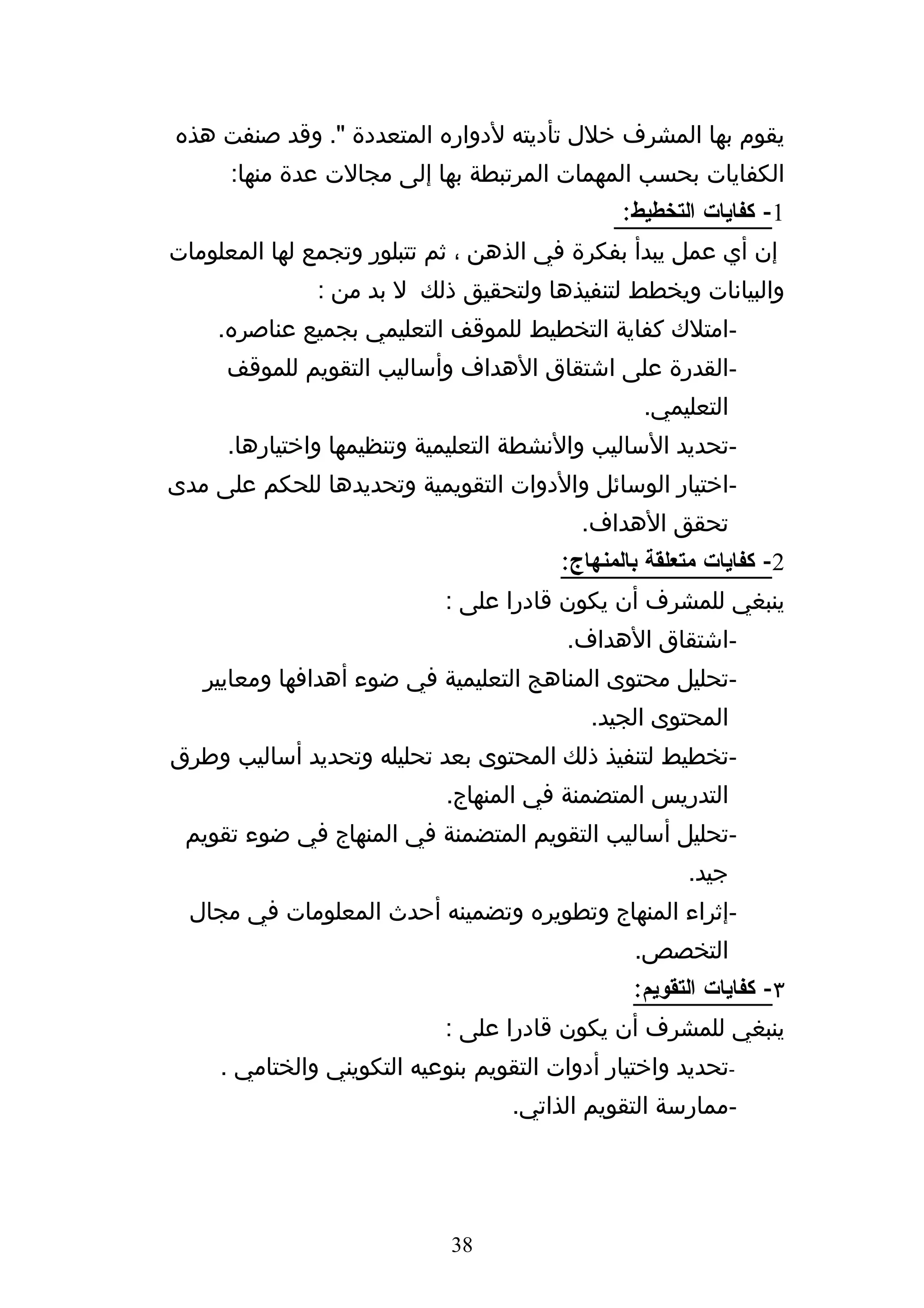 ‫يقوم بها المشرف خلل تأديته لدواره المتعددة ". وقد صنفت هذه‬
      ‫الكفايات بحسب المهمات المرتبطة بها إلى مجالت عدة منها:‬
                                                ‫1- كفايات التخطيط:‬
‫إن أي عمل يبدأ بفكرة في الذهن ، ثم تتبلور وتجمع لها المعلومات‬
               ‫والبيانات ويخطط لتنفيذها ولتحقيق ذلك ل بد من :‬
    ‫-امتلك كفاية التخطيط للموقف التعليمي بجميع عناصره.‬
     ‫-القدرة على اشتقاق الهداف وأساليب التقويم للموقف‬
                                                  ‫التعليمي.‬
     ‫-تحديد الساليب والنشطة التعليمية وتنظيمها واختيارها.‬
‫-اختيار الوسائل والدوات التقويمية وتحديدها للحكم على مدى‬
                                           ‫تحقق الهداف.‬
                                         ‫2- كفايات متعلقة بالمنهاج:‬
                             ‫ينبغي للمشرف أن يكون قادرا على :‬
                                          ‫-اشتقاق الهداف.‬
   ‫-تحليل محتوى المناهج التعليمية في ضوء أهدافها ومعايير‬
                                            ‫المحتوى الجيد.‬
‫-تخطيط لتنفيذ ذلك المحتوى بعد تحليله وتحديد أساليب وطرق‬
                             ‫التدريس المتضمنة في المنهاج.‬
 ‫-تحليل أساليب التقويم المتضمنة في المنهاج في ضوء تقويم‬
                                                       ‫جيد.‬
  ‫-إثراء المنهاج وتطويره وتضمينه أحدث المعلومات في مجال‬
                                                 ‫التخصص.‬
                                                 ‫٣- كفايات التقويم:‬
                             ‫ينبغي للمشرف أن يكون قادرا على :‬
     ‫-تحديد واختيار أدوات التقويم بنوعيه التكويني والختامي .‬
                                    ‫-ممارسة التقويم الذاتي.‬




                             ‫83‬
 