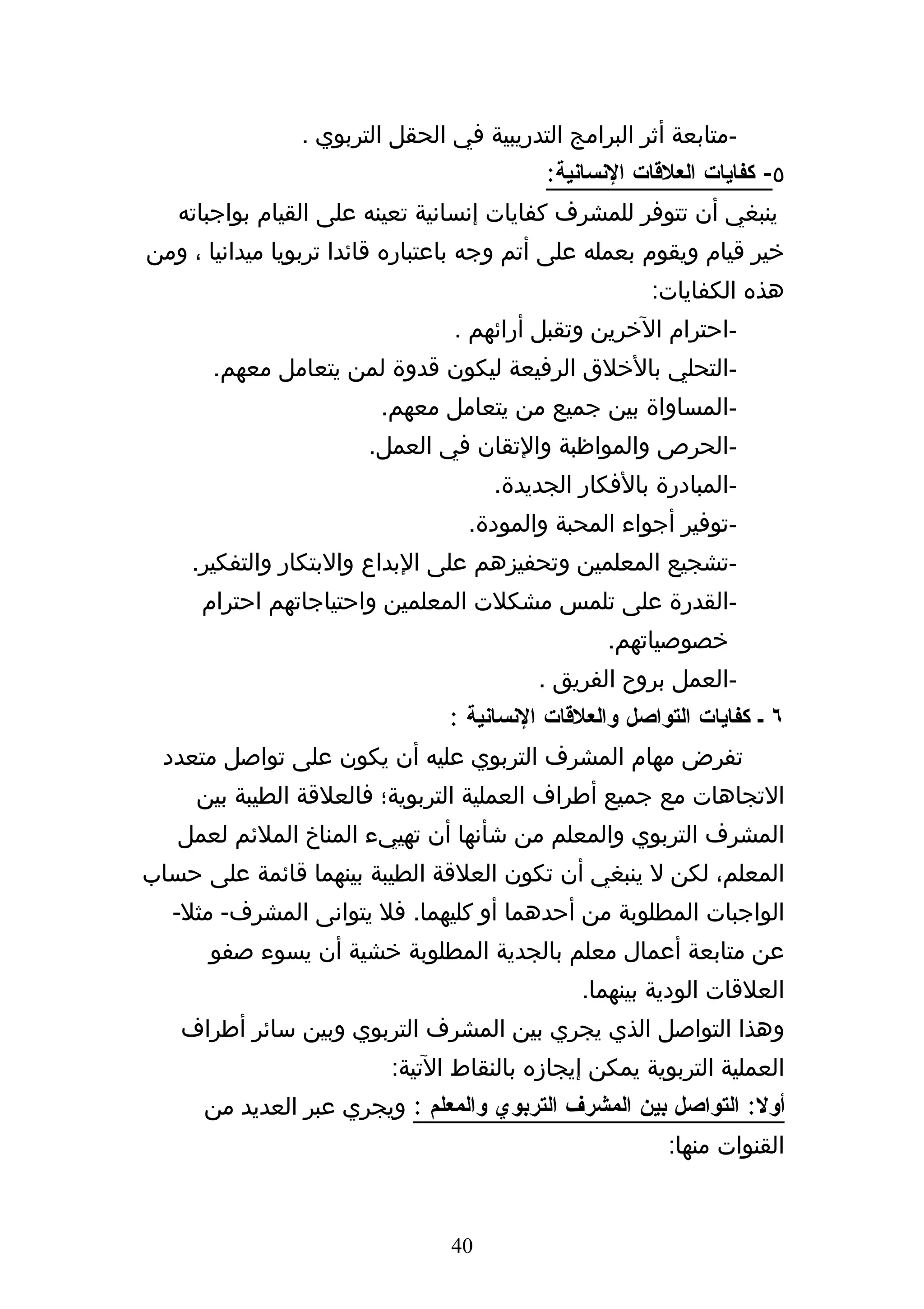 ‫-متابعة أثر البرامج التدريبية في الحقل التربوي .‬
                                          ‫٥- كفايات العلقات النسانية:‬
   ‫ينبغي أن تتوفر للمشرف كفايات إنسانية تعينه على القيام بواجباته‬
‫خير قيام ويقوم بعمله على أتم وجه باعتباره قائدا تربويا ميدانيا ، ومن‬
                                                      ‫هذه الكفايات:‬
                                ‫-احترام الخرين وتقبل أرائهم .‬
       ‫-التحلي بالخلق الرفيعة ليكون قدوة لمن يتعامل معهم.‬
                         ‫-المساواة بين جميع من يتعامل معهم.‬
                       ‫-الحرص والمواظبة والتقان في العمل.‬
                                     ‫-المبادرة بالفكار الجديدة.‬
                                  ‫-توفير أجواء المحبة والمودة.‬
    ‫-تشجيع المعلمين وتحفيزهم على البداع والبتكار والتفكير.‬
     ‫-القدرة على تلمس مشكلت المعلمين واحتياجاتهم احترام‬
                                                 ‫خصوصياتهم.‬
                                          ‫-العمل بروح الفريق .‬
                                ‫٦ ك كفايات التواصل والعلقات النسانية :‬
  ‫تفرض مهام المشرف التربوي عليه أن يكون على تواصل متعدد‬
     ‫التجاهات مع جميع أطراف العملية التربوية؛ فالعلقة الطيبة بين‬
   ‫المشرف التربوي والمعلم من شأنها أن تهييء المناخ الملئم لعمل‬
‫المعلم، لكن ل ينبغي أن تكون العلقة الطيبة بينهما قائمة على حساب‬
  ‫الواجبات المطلوبة من أحدهما أو كليهما. فل يتوانى المشرف- مثل-‬
      ‫عن متابعة أعمال معلم بالجدية المطلوبة خشية أن يسوء صفو‬
                                               ‫العلقات الودية بينهما.‬
   ‫وهذا التواصل الذي يجري بين المشرف التربوي وبين سائر أطراف‬
                          ‫العملية التربوية يمكن إيجازه بالنقاط التية:‬
      ‫أول: التواصل بين المشرف التربوي والمعلم : ويجري عبر العديد من‬
                                                        ‫القنوات منها:‬


                                ‫04‬
 