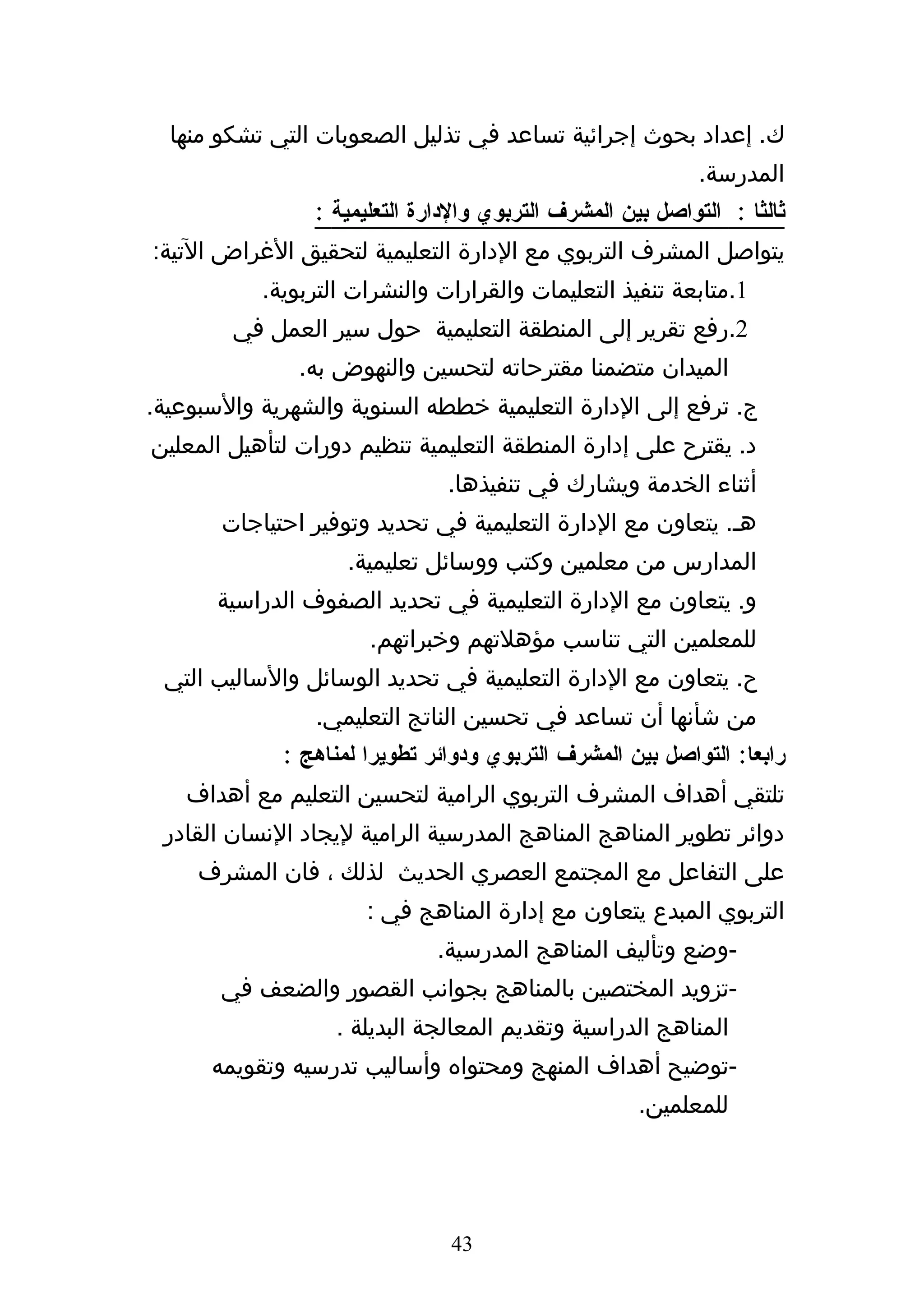 ‫ك. إعداد بحوث إجرائية تساعد في تذليل الصعوبات التي تشكو منها‬
                                                             ‫المدرسة.‬
                 ‫ثالثا : التواصل بين المشرف التربوي والدارة التعليمية :‬
‫يتواصل المشرف التربوي مع الدارة التعليمية لتحقيق الغراض التية:‬
           ‫1.متابعة تنفيذ التعليمات والقرارات والنشرات التربوية.‬
        ‫2.رفع تقرير إلى المنطقة التعليمية حول سير العمل في‬
               ‫الميدان متضمنا مقترحاته لتحسين والنهوض به.‬
‫ج. ترفع إلى الدارة التعليمية خططه السنوية والشهرية والسبوعية.‬
‫د. يقترح على إدارة المنطقة التعليمية تنظيم دورات لتأهيل المعلين‬
                                ‫أثناء الخدمة ويشارك في تنفيذها.‬
       ‫هه. يتعاون مع الدارة التعليمية في تحديد وتوفير احتياجات‬
                    ‫المدارس من معلمين وكتب ووسائل تعليمية.‬
       ‫و. يتعاون مع الدارة التعليمية في تحديد الصفوف الدراسية‬
                       ‫للمعلمين التي تناسب مؤهلتهم وخبراتهم.‬
 ‫ح. يتعاون مع الدارة التعليمية في تحديد الوسائل والساليب التي‬
                 ‫من شأنها أن تساعد في تحسين الناتج التعليمي.‬
             ‫رابعا: التواصل بين المشرف التربوي ودوائر تطويرا لمناهج :‬
   ‫تلتقي أهداف المشرف التربوي الرامية لتحسين التعليم مع أهداف‬
 ‫دوائر تطوير المناهج المناهج المدرسية الرامية ليجاد النسان القادر‬
     ‫على التفاعل مع المجتمع العصري الحديث لذلك ، فان المشرف‬
                       ‫التربوي المبدع يتعاون مع إدارة المناهج في :‬
                               ‫-وضع وتأليف المناهج المدرسية.‬
       ‫-تزويد المختصين بالمناهج بجوانب القصور والضعف في‬
                   ‫المناهج الدراسية وتقديم المعالجة البديلة .‬
      ‫-توضيح أهداف المنهج ومحتواه وأساليب تدرسيه وتقويمه‬
                                                      ‫للمعلمين.‬




                                ‫34‬
 