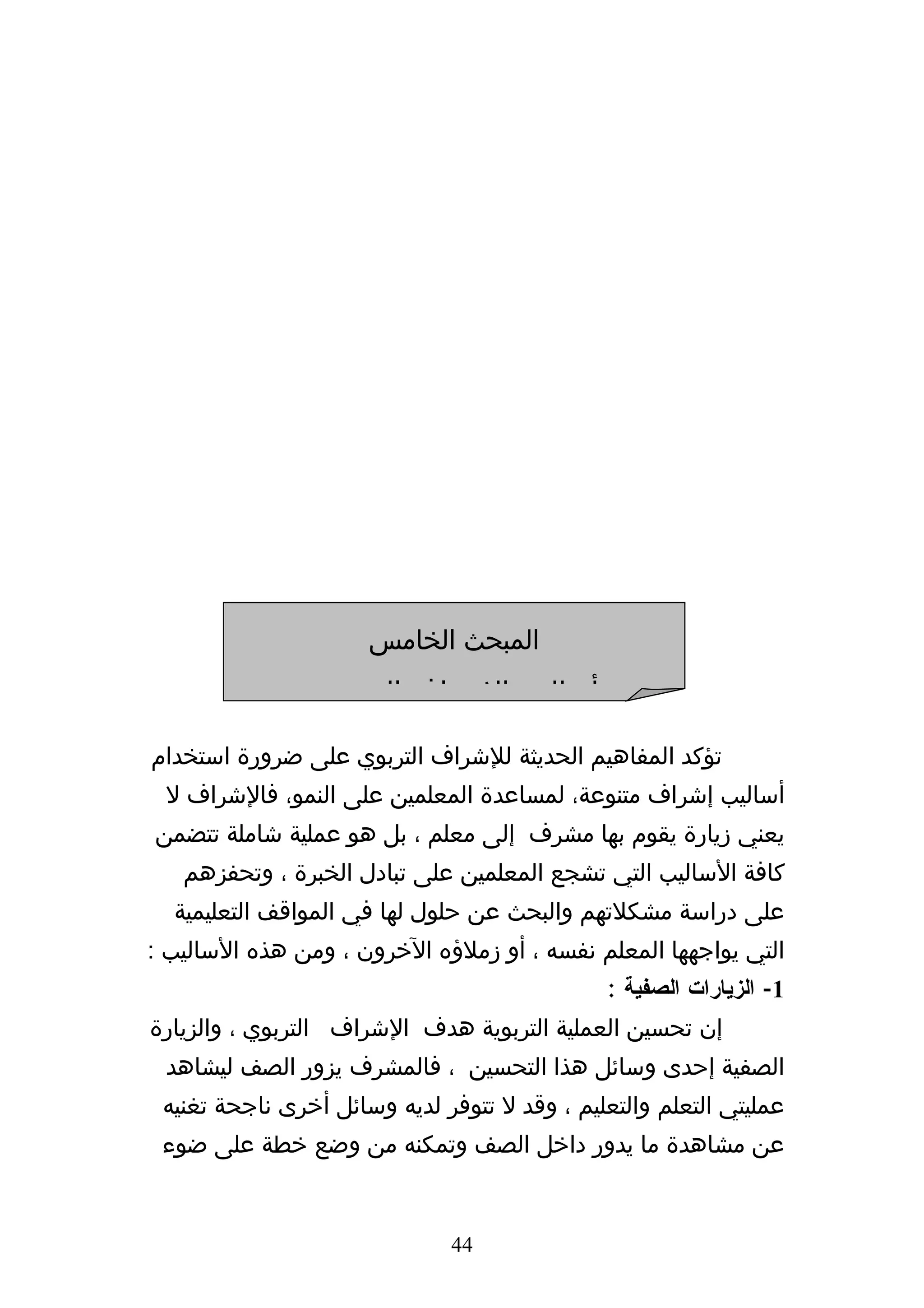 ‫المبحث الخامس‬
                 ‫أساليب الشراف التربوي‬
‫تؤكد المفاهيم الحديثة للشراف التربوي على ضرورة استخدام‬
 ‫أساليب إشراف متنوعة، لمساعدة المعلمين على النمو، فالشراف ل‬
‫يعني زيارة يقوم بها مشرف إلى معلم ، بل هو عملية شاملة تتضمن‬
   ‫كافة الساليب التي تشجع المعلمين على تبادل الخبرة ، وتحفزهم‬
  ‫على دراسة مشكلتهم والبحث عن حلول لها في المواقف التعليمية‬
‫التي يواجهها المعلم نفسه ، أو زملؤه الخرون ، ومن هذه الساليب :‬
                                              ‫1- الزيارات الصفية :‬
‫إن تحسين العملية التربوية هدف الشراف التربوي ، والزيارة‬
 ‫الصفية إحدى وسائل هذا التحسين ، فالمشرف يزور الصف ليشاهد‬
 ‫عمليتي التعلم والتعليم ، وقد ل تتوفر لديه وسائل أخرى ناجحة تغنيه‬
 ‫عن مشاهدة ما يدور داخل الصف وتمكنه من وضع خطة على ضوء‬


                              ‫44‬
 