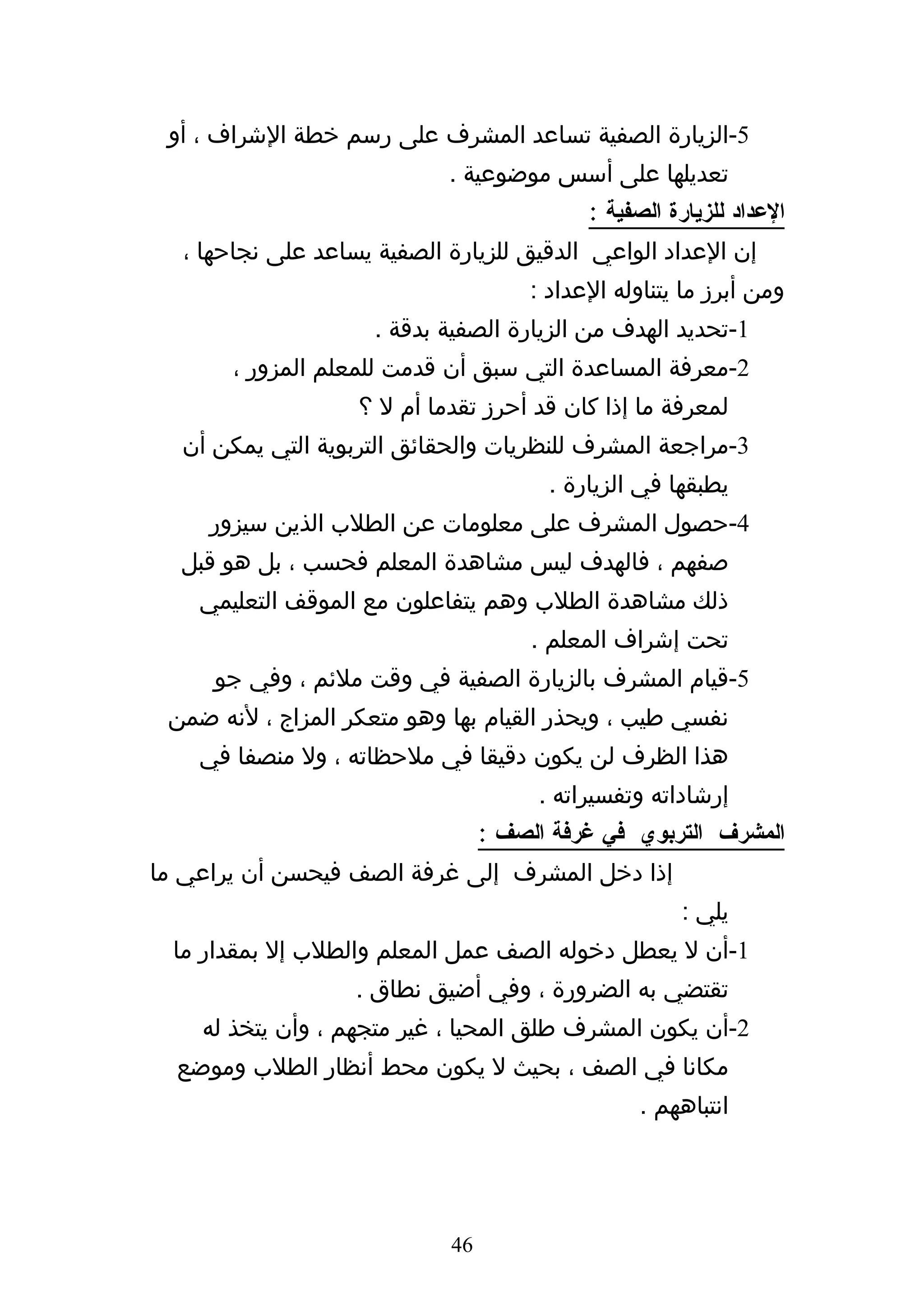 ‫5-الزيارة الصفية تساعد المشرف على رسم خطة الشراف ، أو‬
                            ‫تعديلها على أسس موضوعية .‬
                                           ‫العداد للزيارة الصفية :‬
  ‫إن العداد الواعي الدقيق للزيارة الصفية يساعد على نجاحها ،‬
                                     ‫ومن أبرز ما يتناوله العداد :‬
                     ‫1-تحديد الهدف من الزيارة الصفية بدقة .‬
       ‫2-معرفة المساعدة التي سبق أن قدمت للمعلم المزور ،‬
                   ‫لمعرفة ما إذا كان قد أحرز تقدما أم ل ؟‬
  ‫3-مراجعة المشرف للنظريات والحقائق التربوية التي يمكن أن‬
                                       ‫يطبقها في الزيارة .‬
     ‫4-حصول المشرف على معلومات عن الطلب الذين سيزور‬
  ‫صفهم ، فالهدف ليس مشاهدة المعلم فحسب ، بل هو قبل‬
    ‫ذلك مشاهدة الطلب وهم يتفاعلون مع الموقف التعليمي‬
                                      ‫تحت إشراف المعلم .‬
     ‫5-قيام المشرف بالزيارة الصفية في وقت ملئم ، وفي جو‬
 ‫نفسي طيب ، ويحذر القيام بها وهو متعكر المزاج ، لنه ضمن‬
    ‫هذا الظرف لن يكون دقيقا في ملحظاته ، ول منصفا في‬
                                      ‫إرشاداته وتفسيراته .‬
                                 ‫المشرف التربوي في غرفة الصف :‬
‫إذا دخل المشرف إلى غرفة الصف فيحسن أن يراعي ما‬
                                                     ‫يلي :‬
  ‫1-أن ل يعطل دخوله الصف عمل المعلم والطلب إل بمقدار ما‬
                   ‫تقتضي به الضرورة ، وفي أضيق نطاق .‬
    ‫2-أن يكون المشرف طلق المحيا ، غير متجهم ، وأن يتخذ له‬
  ‫مكانا في الصف ، بحيث ل يكون محط أنظار الطلب وموضع‬
                                                 ‫انتباههم .‬




                            ‫64‬
 