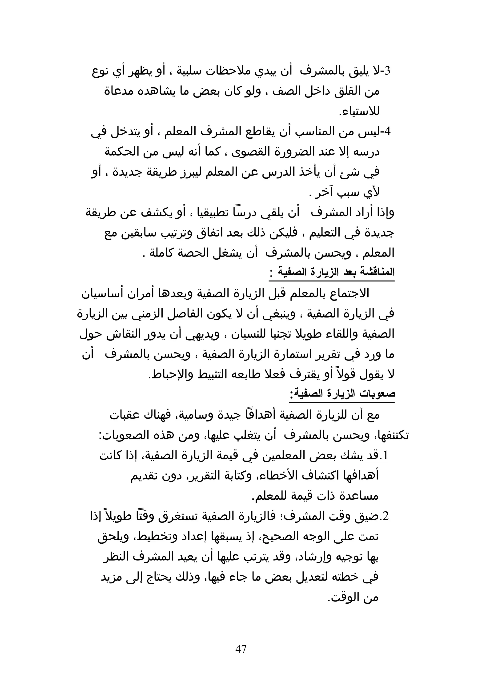 ‫3-ل يليق بالمشرف أن يبدي ملحظات سلبية ، أو يظهر أي نوع‬
     ‫من القلق داخل الصف ، ولو كان بعض ما يشاهده مدعاة‬
                                                      ‫للستياء.‬
  ‫4-ليس من المناسب أن يقاطع المشرف المعلم ، أو يتدخل في‬
     ‫درسه إل عند الضرورة القصوى ، كما أنه ليس من الحكمة‬
   ‫في شئ أن يأخذ الدرس عن المعلم ليبرز طريقة جديدة ، أو‬
                                               ‫لي سبب آخر .‬
 ‫وإذا أراد المشرف أن يلقي درسا تطبيقيا ، أو يكشف عن طريقة‬
     ‫جديدة في التعليم ، فليكن ذلك بعد اتفاق وترتيب سابقين مع‬
            ‫المعلم ، ويحسن بالمشرف أن يشغل الحصة كاملة .‬
                                      ‫المناقشة بعد الزيارة الصفية :‬
‫الجتماع بالمعلم قبل الزيارة الصفية وبعدها أمران أساسيان‬
‫في الزيارة الصفية ، وينبغي أن ل يكون الفاصل الزمني بين الزيارة‬
‫الصفية واللقاء طويل تجنبا للنسيان ، وبديهي أن يدور النقاش حول‬
‫ما ورد في تقرير استمارة الزيارة الصفية ، ويحسن بالمشرف أن‬
             ‫ل يقول قول ً أو يقترف فعل طابعه التثبيط والحباط.‬
                                          ‫صعوبات الزيارة الصفية:‬
      ‫مع أن للزيارة الصفية أهدافا جيدة وسامية، فهناك عقبات‬
    ‫تكتنفها، ويحسن بالمشرف أن يتغلب عليها، ومن هذه الصعوبات:‬
    ‫1.قد يشك بعض المعلمين في قيمة الزيارة الصفية، إذا كانت‬
          ‫أهدافها اكتشاف الخطاء، وكتابة التقرير، دون تقديم‬
                                   ‫مساعدة ذات قيمة للمعلم.‬
  ‫2.ضيق وقت المشرف؛ فالزيارة الصفية تستغرق وقتا طويل ً إذا‬
    ‫تمت على الوجه الصحيح، إذ يسبقها إعداد وتخطيط، ويلحق‬
     ‫بها توجيه وإرشاد، وقد يترتب عليها أن يعيد المشرف النظر‬
    ‫في خطته لتعديل بعض ما جاء فيها، وذلك يحتاج إلى مزيد‬
                                                   ‫من الوقت.‬


                              ‫74‬
 