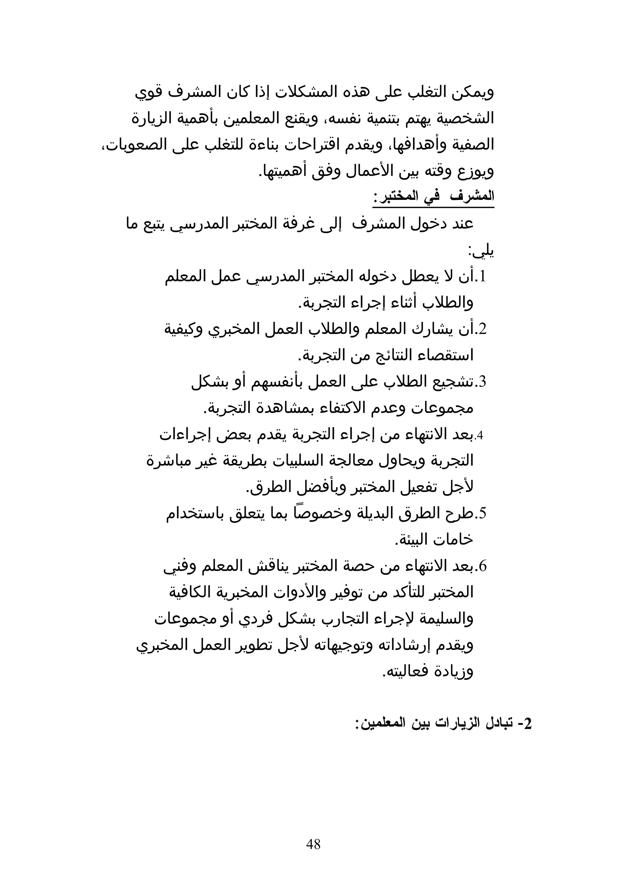 ‫ويمكن التغلب على هذه المشكلت إذا كان المشرف قوي‬
    ‫الشخصية يهتم بتنمية نفسه، ويقنع المعلمين بأهمية الزيارة‬
‫الصفية وأهدافها، ويقدم اقتراحات بناءة للتغلب على الصعوبات،‬
                       ‫ويوزع وقته بين العمال وفق أهميتها.‬
                                         ‫المشرف في المختبر:‬
   ‫عند دخول المشرف إلى غرفة المختبر المدرسي يتبع ما‬
                                                         ‫يلي:‬
         ‫1.أن ل يعطل دخوله المختبر المدرسي عمل المعلم‬
                             ‫والطلب أثناء إجراء التجربة.‬
         ‫2.أن يشارك المعلم والطلب العمل المخبري وكيفية‬
                             ‫استقصاء النتائج من التجربة.‬
             ‫3.تشجيع الطلب على العمل بأنفسهم أو بشكل‬
               ‫مجموعات وعدم الكتفاء بمشاهدة التجربة.‬
        ‫4.بعد النتهاء من إجراء التجربة يقدم بعض إجراءات‬
      ‫التجربة ويحاول معالجة السلبيات بطريقة غير مباشرة‬
                     ‫لجل تفعيل المختبر وبأفضل الطرق.‬
         ‫5.طرح الطرق البديلة وخصوصا بما يتعلق باستخدام‬
                                            ‫خامات البيئة.‬
         ‫6.بعد النتهاء من حصة المختبر يناقش المعلم وفني‬
         ‫المختبر للتأكد من توفير والدوات المخبرية الكافية‬
       ‫والسليمة لجراء التجارب بشكل فردي أو مجموعات‬
     ‫ويقدم إرشاداته وتوجيهاته لجل تطوير العمل المخبري‬
                                          ‫وزيادة فعاليته.‬


                                      ‫2- تبادل الزيارات بين المعلمين:‬




                              ‫84‬
 
