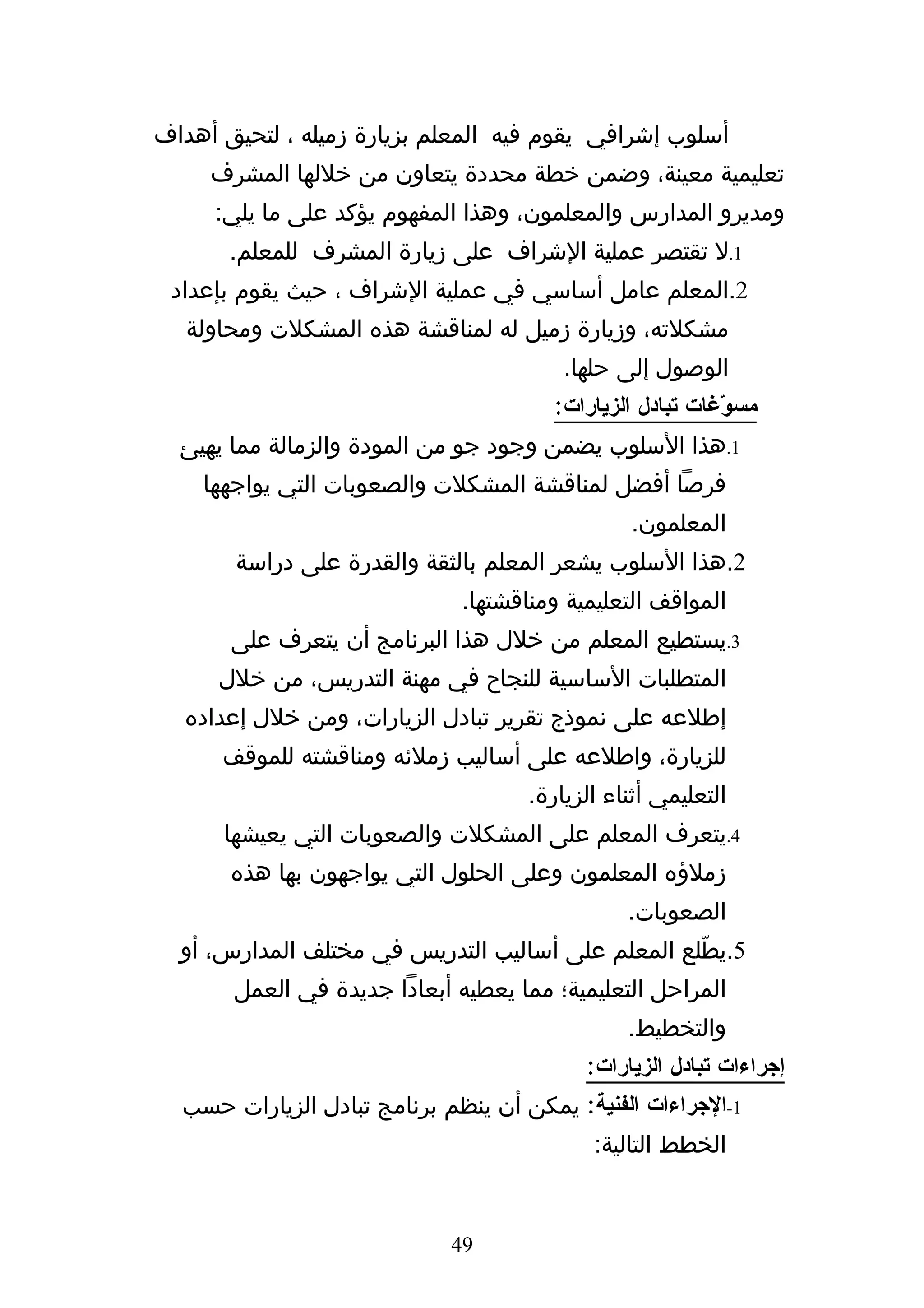 ‫أسلوب إشرافي يقوم فيه المعلم بزيارة زميله ، لتحيق أهداف‬
     ‫تعليمية معينة، وضمن خطة محددة يتعاون من خللها المشرف‬
     ‫ومديرو المدارس والمعلمون، وهذا المفهوم يؤكد على ما يلي:‬
       ‫1.ل تقتصر عملية الشراف على زيارة المشرف للمعلم.‬
 ‫2.المعلم عامل أساسي في عملية الشراف ، حيث يقوم بإعداد‬
   ‫مشكلته، وزيارة زميل له لمناقشة هذه المشكلت ومحاولة‬
                                         ‫الوصول إلى حلها.‬
                                       ‫مس ّغات تبادل الزيارات:‬
                                                          ‫و‬
  ‫1.هذا السلوب يضمن وجود جو من المودة والزمالة مما يهيئ‬
    ‫فرصا أفضل لمناقشة المشكلت والصعوبات التي يواجهها‬
                                                ‫المعلمون.‬
       ‫2.هذا السلوب يشعر المعلم بالثقة والقدرة على دراسة‬
                              ‫المواقف التعليمية ومناقشتها.‬
       ‫3.يستطيع المعلم من خلل هذا البرنامج أن يتعرف على‬
      ‫المتطلبات الساسية للنجاح في مهنة التدريس، من خلل‬
  ‫إطلعه على نموذج تقرير تبادل الزيارات، ومن خلل إعداده‬
      ‫للزيارة، واطلعه على أساليب زملئه ومناقشته للموقف‬
                                     ‫التعليمي أثناء الزيارة.‬
      ‫4.يتعرف المعلم على المشكلت والصعوبات التي يعيشها‬
       ‫زملؤه المعلمون وعلى الحلول التي يواجهون بها هذه‬
                                                ‫الصعوبات.‬
  ‫5.يطّلع المعلم على أساليب التدريس في مختلف المدارس، أو‬
       ‫المراحل التعليمية؛ مما يعطيه أبعادا جديدة في العمل‬
                                                ‫والتخطيط.‬
                                           ‫إجراءات تبادل الزيارات:‬
  ‫1-الجراءات الفنية: يمكن أن ينظم برنامج تبادل الزيارات حسب‬
                                            ‫الخطط التالية:‬


                             ‫94‬
 