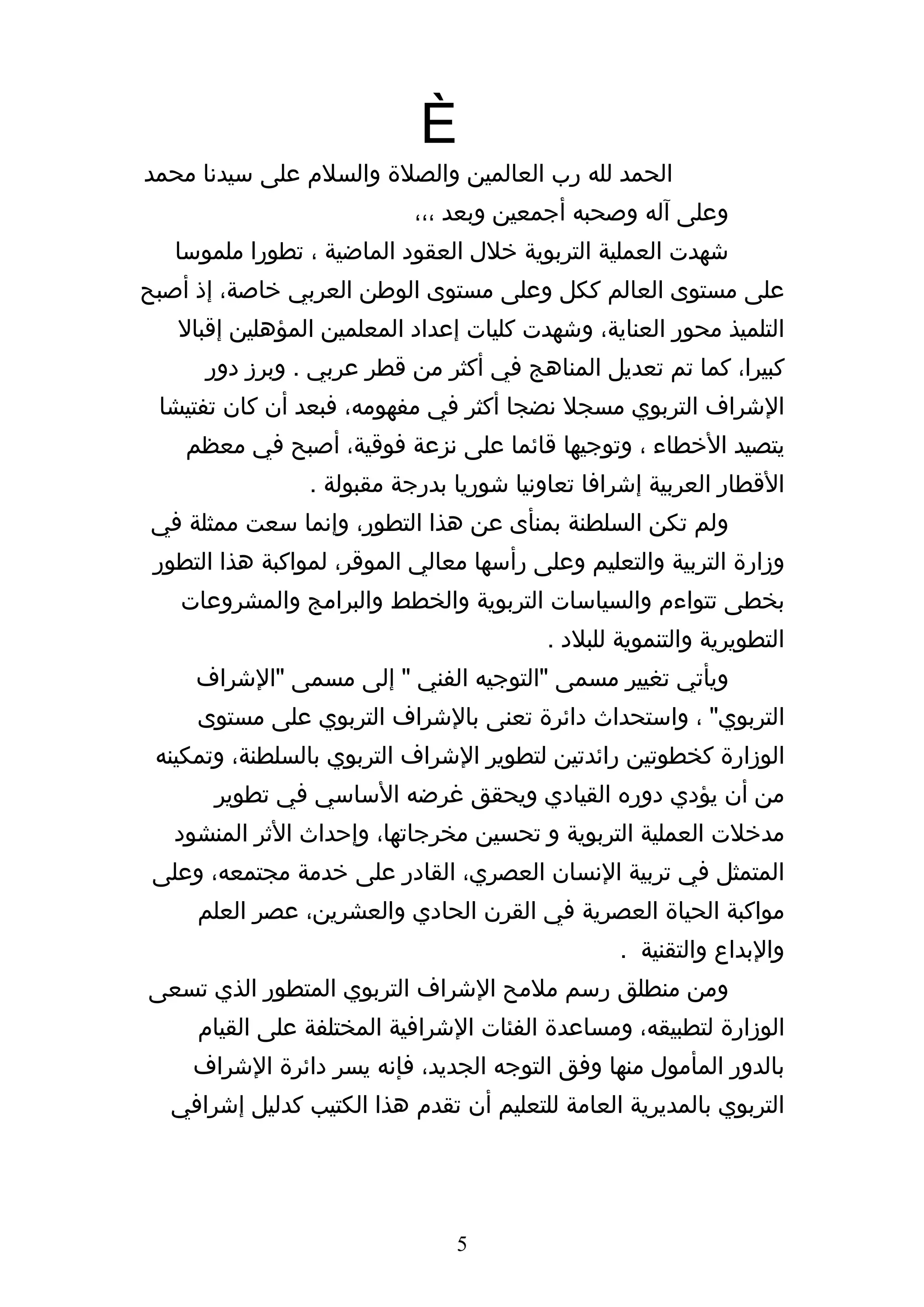 ‫الحمد لله رب العالمين والصلة والسلم على سيدنا محمد‬
                            ‫وعلى آله وصحبه أجمعين وبعد ،،،‬
   ‫شهدت العملية التربوية خلل العقود الماضية ، تطورا ملموسا‬
‫على مستوى العالم ككل وعلى مستوى الوطن العربي خاصة، إذ أصبح‬
   ‫التلميذ محور العناية، وشهدت كليات إعداد المعلمين المؤهلين إقبال‬
      ‫كبيرا، كما تم تعديل المناهج في أكثر من قطر عربي . وبرز دور‬
 ‫الشراف التربوي مسجل نضجا أكثر في مفهومه، فبعد أن كان تفتيشا‬
    ‫يتصيد الخطاء ، وتوجيها قائما على نزعة فوقية، أصبح في معظم‬
                 ‫القطار العربية إشرافا تعاونيا شوريا بدرجة مقبولة .‬
‫ولم تكن السلطنة بمنأى عن هذا التطور، وإنما سعت ممثلة في‬
 ‫وزارة التربية والتعليم وعلى رأسها معالي الموقر، لمواكبة هذا التطور‬
   ‫بخطى تتواءم والسياسات التربوية والخطط والبرامج والمشروعات‬
                                          ‫التطويرية والتنموية للبلد .‬
     ‫ويأتي تغيير مسمى "التوجيه الفني " إلى مسمى "الشراف‬
     ‫التربوي" ، واستحداث دائرة تعنى بالشراف التربوي على مستوى‬
 ‫الوزارة كخطوتين رائدتين لتطوير الشراف التربوي بالسلطنة، وتمكينه‬
       ‫من أن يؤدي دوره القيادي ويحقق غرضه الساسي في تطوير‬
   ‫مدخلت العملية التربوية و تحسين مخرجاتها، وإحداث الثر المنشود‬
 ‫المتمثل في تربية النسان العصري، القادر على خدمة مجتمعه، وعلى‬
     ‫مواكبة الحياة العصرية في القرن الحادي والعشرين، عصر العلم‬
                                                  ‫والبداع والتقنية .‬
‫ومن منطلق رسم ملمح الشراف التربوي المتطور الذي تسعى‬
     ‫الوزارة لتطبيقه، ومساعدة الفئات الشرافية المختلفة على القيام‬
     ‫بالدور المأمول منها وفق التوجه الجديد، فإنه يسر دائرة الشراف‬
  ‫التربوي بالمديرية العامة للتعليم أن تقدم هذا الكتيب كدليل إشرافي‬




                                ‫5‬
 