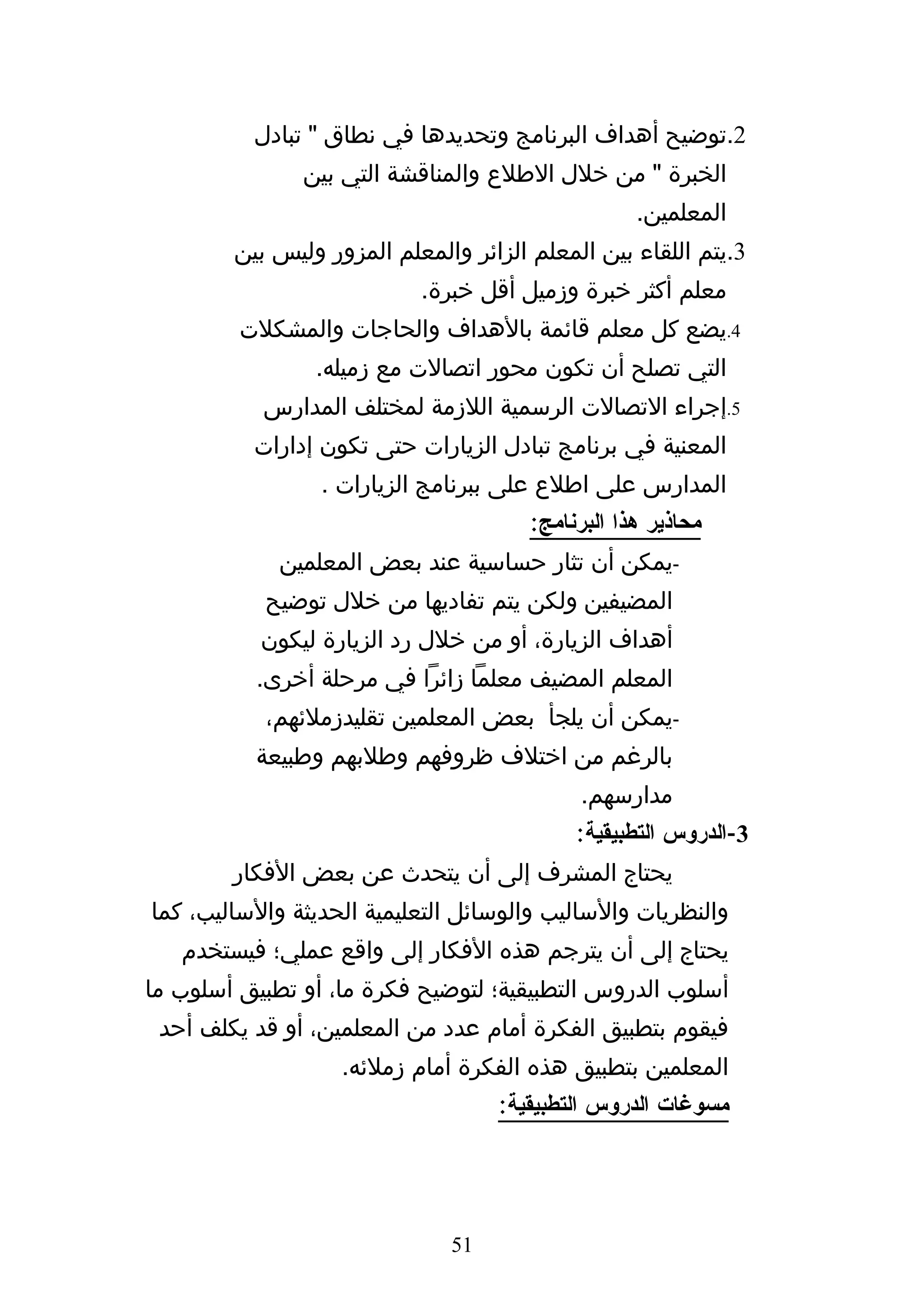 ‫2.توضيح أهداف البرنامج وتحديدها في نطاق " تبادل‬
               ‫الخبرة " من خلل الطلع والمناقشة التي بين‬
                                                   ‫المعلمين.‬
        ‫3.يتم اللقاء بين المعلم الزائر والمعلم المزور وليس بين‬
                           ‫معلم أكثر خبرة وزميل أقل خبرة.‬
         ‫4.يضع كل معلم قائمة بالهداف والحاجات والمشكلت‬
                ‫التي تصلح أن تكون محور اتصالت مع زميله.‬
           ‫5.إجراء التصالت الرسمية اللزمة لمختلف المدارس‬
          ‫المعنية في برنامج تبادل الزيارات حتى تكون إدارات‬
                 ‫المدارس على اطلع على ببرنامج الزيارات .‬
                                       ‫محاذير هذا البرنامج:‬
             ‫-يمكن أن تثار حساسية عند بعض المعلمين‬
           ‫المضيفين ولكن يتم تفاديها من خلل توضيح‬
           ‫أهداف الزيارة، أو من خلل رد الزيارة ليكون‬
          ‫المعلم المضيف معلما زائرا في مرحلة أخرى.‬
           ‫-يمكن أن يلجأ بعض المعلمين تقليدزملئهم،‬
          ‫بالرغم من اختلف ظروفهم وطلبهم وطبيعة‬
                                             ‫مدارسهم.‬
                                            ‫3-الدروس التطبيقية:‬
        ‫يحتاج المشرف إلى أن يتحدث عن بعض الفكار‬
‫والنظريات والساليب والوسائل التعليمية الحديثة والساليب، كما‬
   ‫يحتاج إلى أن يترجم هذه الفكار إلى واقع عملي؛ فيستخدم‬
‫أسلوب الدروس التطبيقية؛ لتوضيح فكرة ما، أو تطبيق أسلوب ما‬
 ‫فيقوم بتطبيق الفكرة أمام عدد من المعلمين، أو قد يكلف أحد‬
                   ‫المعلمين بتطبيق هذه الفكرة أمام زملئه.‬
                                   ‫مسوغات الدروس التطبيقية:‬




                              ‫15‬
 