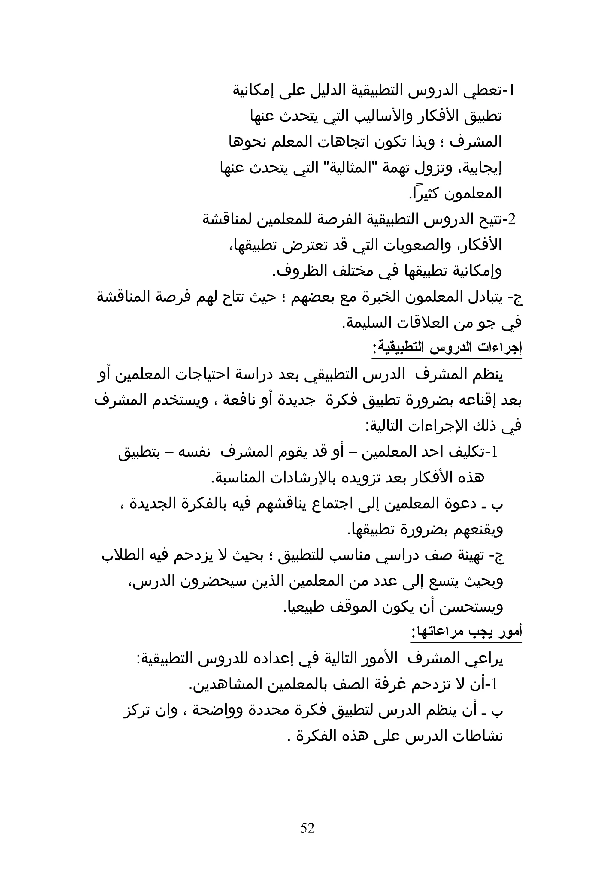 ‫1-تعطي الدروس التطبيقية الدليل على إمكانية‬
                      ‫تطبيق الفكار والساليب التي يتحدث عنها‬
                   ‫المشرف ؛ وبذا تكون اتجاهات المعلم نحوها‬
                  ‫إيجابية، وتزول تهمة "المثالية" التي يتحدث عنها‬
                                                ‫المعلمون كثيرا.‬
               ‫2-تتيح الدروس التطبيقية الفرصة للمعلمين لمناقشة‬
                   ‫الفكار، والصعوبات التي قد تعترض تطبيقها،‬
                          ‫وإمكانية تطبيقها في مختلف الظروف.‬
‫ج- يتبادل المعلمون الخبرة مع بعضهم ؛ حيث تتاح لهم فرصة المناقشة‬
                                     ‫في جو من العلقات السليمة.‬
                                          ‫إجراءات الدروس التطبيقية:‬
‫ينظم المشرف الدرس التطبيقي بعد دراسة احتياجات المعلمين أو‬
‫بعد إقناعه بضرورة تطبيق فكرة جديدة أو نافعة ، ويستخدم المشرف‬
                                         ‫في ذلك الجراءات التالية:‬
   ‫1-تكليف احد المعلمين – أو قد يقوم المشرف نفسه – بتطبيق‬
                ‫هذه الفكار بعد تزويده بالرشادات المناسبة.‬
   ‫ب ه دعوة المعلمين إلى اجتماع يناقشهم فيه بالفكرة الجديدة ،‬
                                      ‫ويقنعهم بضرورة تطبيقها.‬
 ‫ج- تهيئة صف دراسي مناسب للتطبيق ؛ بحيث ل يزدحم فيه الطلب‬
    ‫وبحيث يتسع إلى عدد من المعلمين الذين سيحضرون الدرس،‬
                            ‫ويستحسن أن يكون الموقف طبيعيا.‬
                                                 ‫أمور يجب مراعاتها:‬
     ‫يراعي المشرف المور التالية في إعداده للدروس التطبيقية:‬
             ‫1-أن ل تزدحم غرفة الصف بالمعلمين المشاهدين.‬
    ‫ب ه أن ينظم الدرس لتطبيق فكرة محددة وواضحة ، وان تركز‬
                            ‫نشاطات الدرس على هذه الفكرة .‬




                               ‫25‬
 