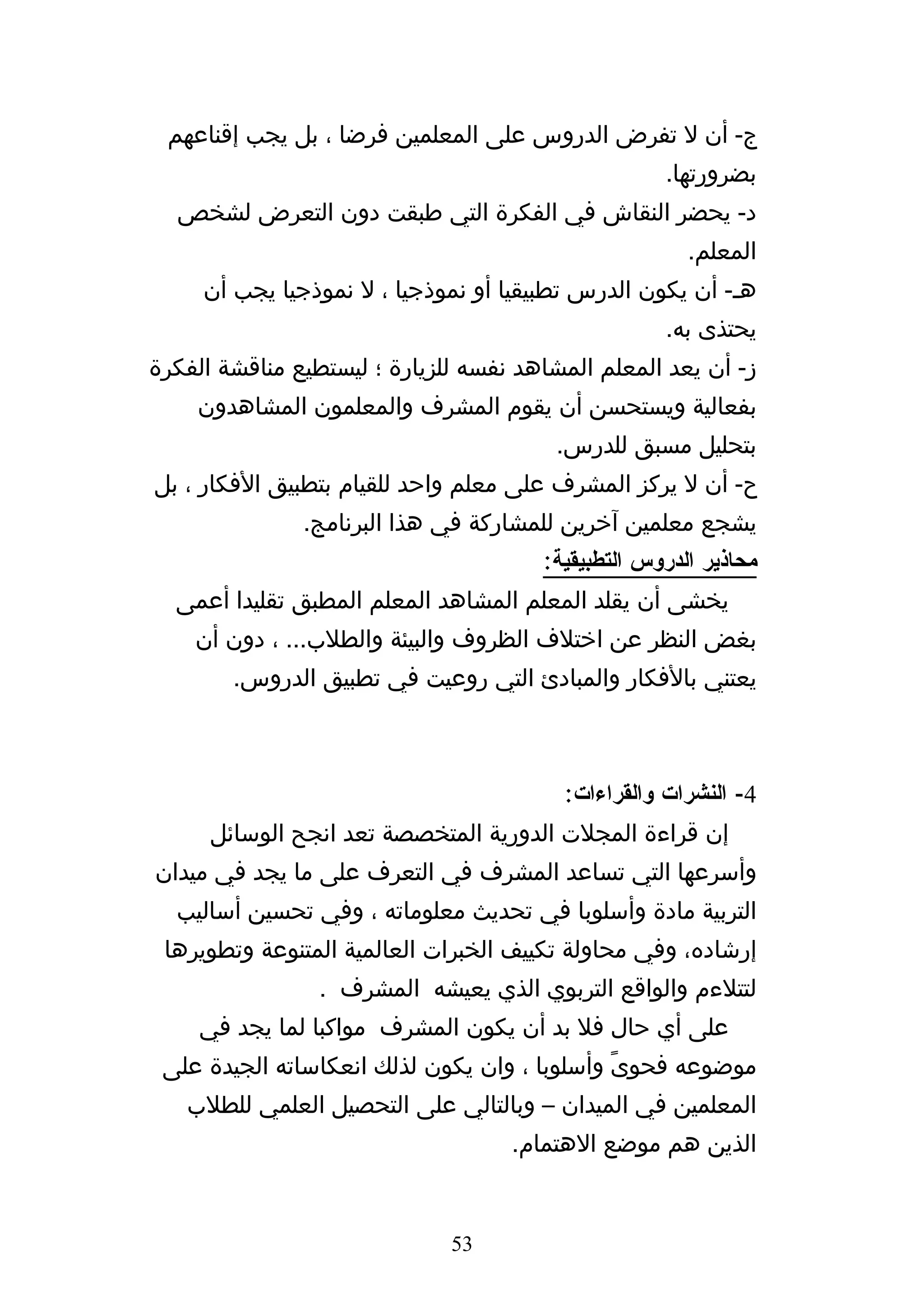 ‫ج- أن ل تفرض الدروس على المعلمين فرضا ، بل يجب إقناعهم‬
                                                    ‫بضرورتها.‬
  ‫د- يحضر النقاش في الفكرة التي طبقت دون التعرض لشخص‬
                                                       ‫المعلم.‬
     ‫هه- أن يكون الدرس تطبيقيا أو نموذجيا ، ل نموذجيا يجب أن‬
                                                    ‫يحتذى به.‬
‫ز- أن يعد المعلم المشاهد نفسه للزيارة ؛ ليستطيع مناقشة الفكرة‬
    ‫بفعالية ويستحسن أن يقوم المشرف والمعلمون المشاهدون‬
                                        ‫بتحليل مسبق للدرس.‬
‫ح- أن ل يركز المشرف على معلم واحد للقيام بتطبيق الفكار ، بل‬
               ‫يشجع معلمين آخرين للمشاركة في هذا البرنامج.‬
                                       ‫محاذير الدروس التطبيقية:‬
  ‫يخشى أن يقلد المعلم المشاهد المعلم المطبق تقليدا أعمى‬
    ‫بغض النظر عن اختلف الظروف والبيئة والطلب... ، دون أن‬
        ‫يعتني بالفكار والمبادئ التي روعيت في تطبيق الدروس.‬



                                         ‫4- النشرات والقراءات:‬
      ‫إن قراءة المجلت الدورية المتخصصة تعد انجح الوسائل‬
‫وأسرعها التي تساعد المشرف في التعرف على ما يجد في ميدان‬
  ‫التربية مادة وأسلوبا في تحديث معلوماته ، وفي تحسين أساليب‬
 ‫إرشاده، وفي محاولة تكييف الخبرات العالمية المتنوعة وتطويرها‬
                 ‫لتتلءم والواقع التربوي الذي يعيشه المشرف .‬
     ‫على أي حال فل بد أن يكون المشرف مواكبا لما يجد في‬
 ‫موضوعه فحوىً وأسلوبا ، وان يكون لذلك انعكاساته الجيدة على‬
   ‫المعلمين في الميدان – وبالتالي على التحصيل العلمي للطلب‬
                                    ‫الذين هم موضع الهتمام.‬


                              ‫35‬
 