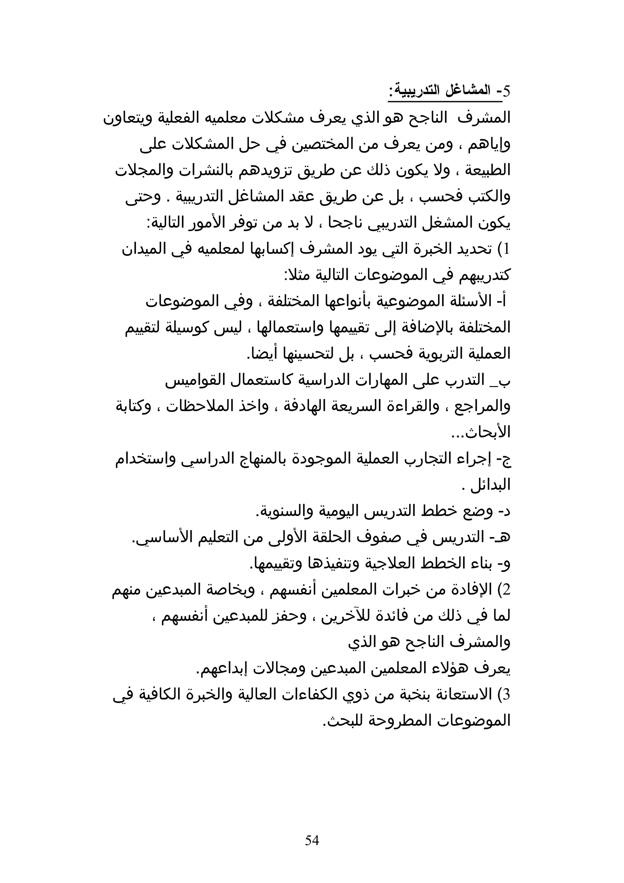 ‫5- المشاغل التدريبية:‬
‫المشرف الناجح هو الذي يعرف مشكلت معلميه الفعلية ويتعاون‬
     ‫وإياهم ، ومن يعرف من المختصين في حل المشكلت على‬
 ‫الطبيعة ، ول يكون ذلك عن طريق تزويدهم بالنشرات والمجلت‬
   ‫والكتب فحسب ، بل عن طريق عقد المشاغل التدريبية . وحتى‬
      ‫يكون المشغل التدريبي ناجحا ، ل بد من توفر المور التالية:‬
  ‫1( تحديد الخبرة التي يود المشرف إكسابها لمعلميه في الميدان‬
                           ‫كتدريبهم في الموضوعات التالية مثل:‬
     ‫أ- السئلة الموضوعية بأنواعها المختلفة ، وفي الموضوعات‬
  ‫المختلفة بالضافة إلى تقييمها واستعمالها ، ليس كوسيلة لتقييم‬
                     ‫العملية التربوية فحسب ، بل لتحسينها أيضا.‬
        ‫ب_ التدرب على المهارات الدراسية كاستعمال القواميس‬
 ‫والمراجع ، والقراءة السريعة الهادفة ، واخذ الملحظات ، وكتابة‬
                                                     ‫البحاث...‬
 ‫ج- إجراء التجارب العملية الموجودة بالمنهاج الدراسي واستخدام‬
                                                       ‫البدائل .‬
                      ‫د- وضع خطط التدريس اليومية والسنوية.‬
   ‫هه- التدريس في صفوف الحلقة الولى من التعليم الساسي.‬
                     ‫و- بناء الخطط العلجية وتنفيذها وتقييمها.‬
 ‫2( الفادة من خبرات المعلمين أنفسهم ، وبخاصة المبدعين منهم‬
      ‫لما في ذلك من فائدة للخرين ، وحفز للمبدعين أنفسهم ،‬
                                      ‫والمشرف الناجح هو الذي‬
             ‫يعرف هؤلء المعلمين المبدعين ومجالت إبداعهم.‬
 ‫3( الستعانة بنخبة من ذوي الكفاءات العالية والخبرة الكافية في‬
                                   ‫الموضوعات المطروحة للبحث.‬




                              ‫45‬
 