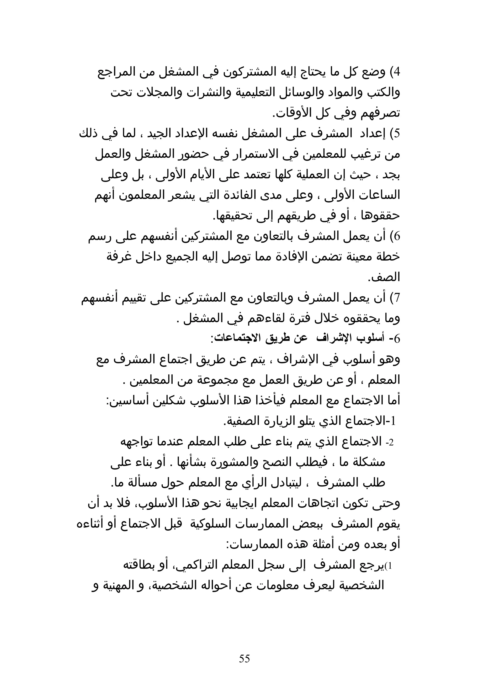 ‫4( وضع كل ما يحتاج إليه المشتركون في المشغل من المراجع‬
     ‫والكتب والمواد والوسائل التعليمية والنشرات والمجلت تحت‬
                                    ‫تصرفهم وفي كل الوقات.‬
‫5( إعداد المشرف على المشغل نفسه العداد الجيد ، لما في ذلك‬
   ‫من ترغيب للمعلمين في الستمرار في حضور المشغل والعمل‬
    ‫بجد ، حيث إن العملية كلها تعتمد على اليام الولى ، بل وعلى‬
   ‫الساعات الولى ، وعلى مدى الفائدة التي يشعر المعلمون أنهم‬
                         ‫حققوها ، أو في طريقهم إلى تحقيقها.‬
  ‫6( أن يعمل المشرف بالتعاون مع المشتركين أنفسهم على رسم‬
     ‫خطة معينة تضمن الفادة مما توصل إليه الجميع داخل غرفة‬
                                                        ‫الصف.‬
‫7( أن يعمل المشرف وبالتعاون مع المشتركين على تقييم أنفسهم‬
                  ‫وما يحققوه خلل فترة لقاءهم في المشغل .‬
                        ‫6- أسلوب الشراف عن طريق الجتماعات:‬
   ‫وهو أسلوب في الشراف ، يتم عن طريق اجتماع المشرف مع‬
        ‫المعلم ، أو عن طريق العمل مع مجموعة من المعلمين .‬
     ‫أما الجتماع مع المعلم فيأخذا هذا السلوب شكلين أساسين:‬
                           ‫1-الجتماع الذي يتلو الزيارة الصفية.‬
       ‫2- الجتماع الذي يتم بناء على طلب المعلم عندما تواجهه‬
      ‫مشكلة ما ، فيطلب النصح والمشورة بشأنها . أو بناء على‬
      ‫طلب المشرف ، ليتبادل الرأي مع المعلم حول مسألة ما.‬
 ‫وحتى تكون اتجاهات المعلم ايجابية نحو هذا السلوب، فل بد أن‬
‫يقوم المشرف ببعض الممارسات السلوكية قبل الجتماع أو أثناءه‬
                           ‫أو بعده ومن أمثلة هذه الممارسات:‬
        ‫1(يرجع المشرف إلى سجل المعلم التراكمي، أو بطاقته‬
  ‫الشخصية ليعرف معلومات عن أحواله الشخصية، و المهنية و‬




                              ‫55‬
 