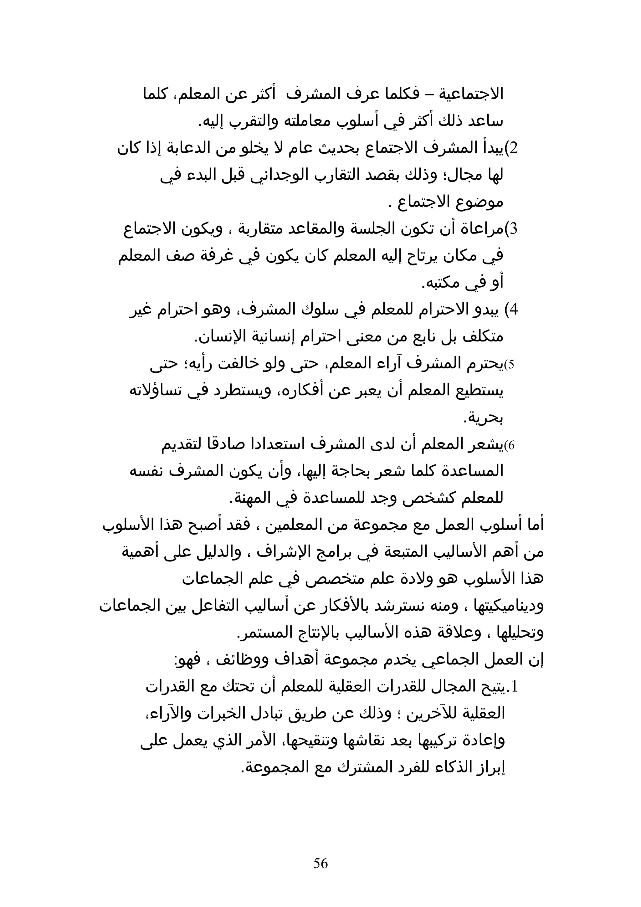 ‫الجتماعية – فكلما عرف المشرف أكثر عن المعلم، كلما‬
              ‫ساعد ذلك أكثر في أسلوب معاملته والتقرب إليه.‬
  ‫2(يبدأ المشرف الجتماع بحديث عام ل يخلو من الدعابة إذا كان‬
        ‫لها مجال؛ وذلك بقصد التقارب الوجداني قبل البدء في‬
                                          ‫موضوع الجتماع .‬
   ‫3(مراعاة أن تكون الجلسة والمقاعد متقاربة ، ويكون الجتماع‬
  ‫في مكان يرتاح إليه المعلم كان يكون في غرفة صف المعلم‬
                                               ‫أو في مكتبه.‬
    ‫4( يبدو الحترام للمعلم في سلوك المشرف، وهو احترام غير‬
             ‫متكلف بل نابع من معنى احترام إنسانية النسان.‬
       ‫5(يحترم المشرف آراء المعلم، حتى ولو خالفت رأيه؛ حتى‬
    ‫يستطيع المعلم أن يعبر عن أفكاره، ويستطرد في تساؤلته‬
                                                     ‫بحرية.‬
         ‫6(يشعر المعلم أن لدى المشرف استعدادا صادقا لتقديم‬
    ‫المساعدة كلما شعر بحاجة إليها، وأن يكون المشرف نفسه‬
                   ‫للمعلم كشخص وجد للمساعدة في المهنة.‬
‫أما أسلوب العمل مع مجموعة من المعلمين ، فقد أصبح هذا السلوب‬
   ‫من أهم الساليب المتبعة في برامج الشراف ، والدليل على أهمية‬
            ‫هذا السلوب هو ولدة علم متخصص في علم الجماعات‬
‫وديناميكيتها ، ومنه نسترشد بالفكار عن أساليب التفاعل بين الجماعات‬
                    ‫وتحليلها ، وعلقة هذه الساليب بالنتاج المستمر.‬
          ‫إن العمل الجماعي يخدم مجموعة أهداف ووظائف ، فهو:‬
      ‫1.يتيح المجال للقدرات العقلية للمعلم أن تحتك مع القدرات‬
      ‫العقلية للخرين ؛ وذلك عن طريق تبادل الخبرات والراء،‬
      ‫وإعادة تركيبها بعد نقاشها وتنقيحها، المر الذي يعمل على‬
                    ‫إبراز الذكاء للفرد المشترك مع المجموعة.‬




                               ‫65‬
 