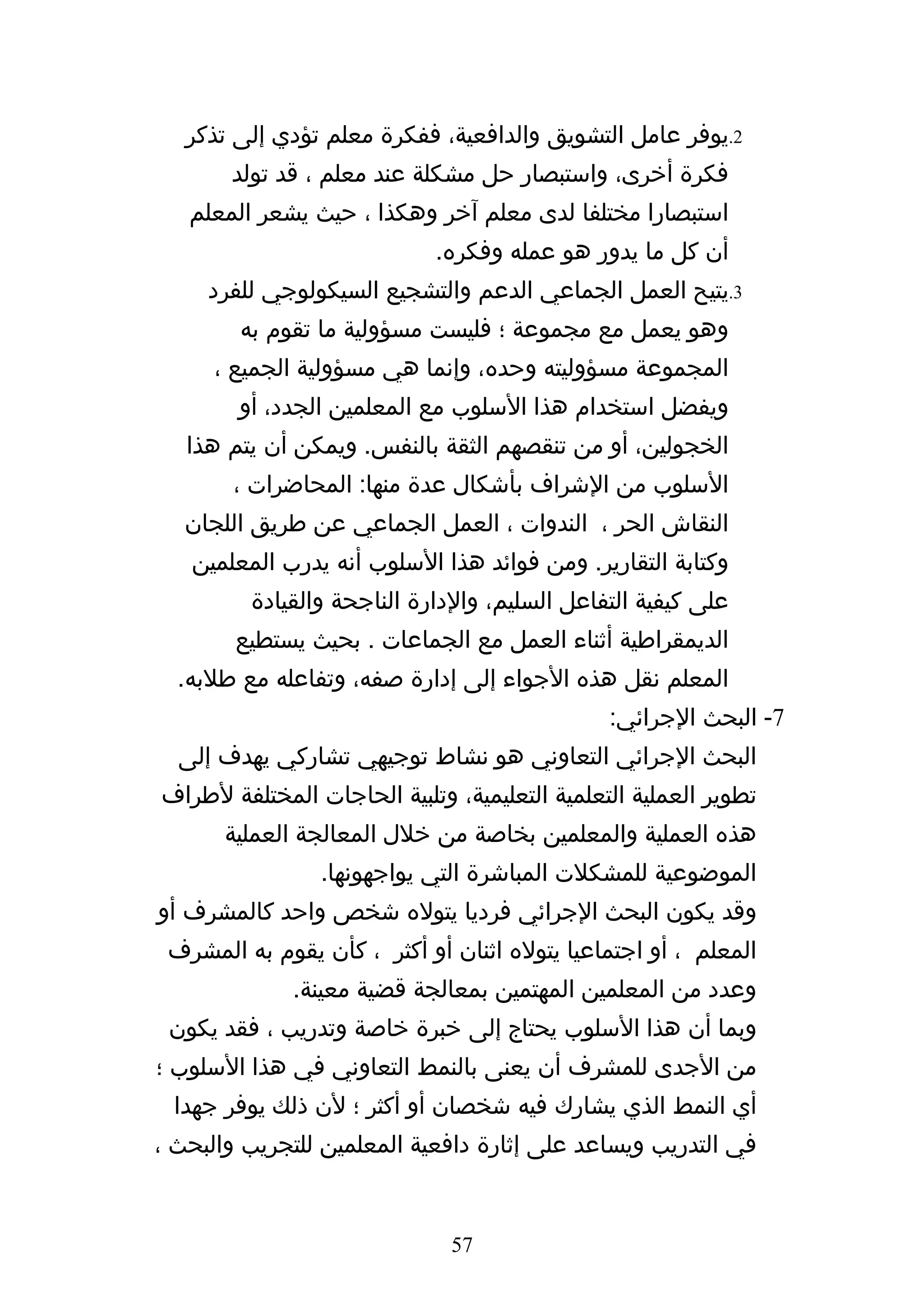 ‫2.يوفر عامل التشويق والدافعية، ففكرة معلم تؤدي إلى تذكر‬
       ‫فكرة أخرى، واستبصار حل مشكلة عند معلم ، قد تولد‬
   ‫استبصارا مختلفا لدى معلم آخر وهكذا ، حيث يشعر المعلم‬
                             ‫أن كل ما يدور هو عمله وفكره.‬
     ‫3.يتيح العمل الجماعي الدعم والتشجيع السيكولوجي للفرد‬
        ‫وهو يعمل مع مجموعة ؛ فليست مسؤولية ما تقوم به‬
     ‫المجموعة مسؤوليته وحده، وإنما هي مسؤولية الجميع ،‬
        ‫ويفضل استخدام هذا السلوب مع المعلمين الجدد، أو‬
   ‫الخجولين، أو من تنقصهم الثقة بالنفس. ويمكن أن يتم هذا‬
       ‫السلوب من الشراف بأشكال عدة منها: المحاضرات ،‬
   ‫النقاش الحر ، الندوات ، العمل الجماعي عن طريق اللجان‬
   ‫وكتابة التقارير. ومن فوائد هذا السلوب أنه يدرب المعلمين‬
         ‫على كيفية التفاعل السليم، والدارة الناجحة والقيادة‬
        ‫الديمقراطية أثناء العمل مع الجماعات . بحيث يستطيع‬
  ‫المعلم نقل هذه الجواء إلى إدارة صفه، وتفاعله مع طلبه.‬
                                               ‫7- البحث الجرائي:‬
  ‫البحث الجرائي التعاوني هو نشاط توجيهي تشاركي يهدف إلى‬
‫تطوير العملية التعلمية التعليمية، وتلبية الحاجات المختلفة لطراف‬
       ‫هذه العملية والمعلمين بخاصة من خلل المعالجة العملية‬
                ‫الموضوعية للمشكلت المباشرة التي يواجهونها.‬
‫وقد يكون البحث الجرائي فرديا يتوله شخص واحد كالمشرف أو‬
 ‫المعلم ، أو اجتماعيا يتوله اثنان أو أكثر ، كأن يقوم به المشرف‬
             ‫وعدد من المعلمين المهتمين بمعالجة قضية معينة.‬
 ‫وبما أن هذا السلوب يحتاج إلى خبرة خاصة وتدريب ، فقد يكون‬
‫من الجدى للمشرف أن يعنى بالنمط التعاوني في هذا السلوب ؛‬
 ‫أي النمط الذي يشارك فيه شخصان أو أكثر ؛ لن ذلك يوفر جهدا‬
‫في التدريب ويساعد على إثارة دافعية المعلمين للتجريب والبحث ،‬


                              ‫75‬
 