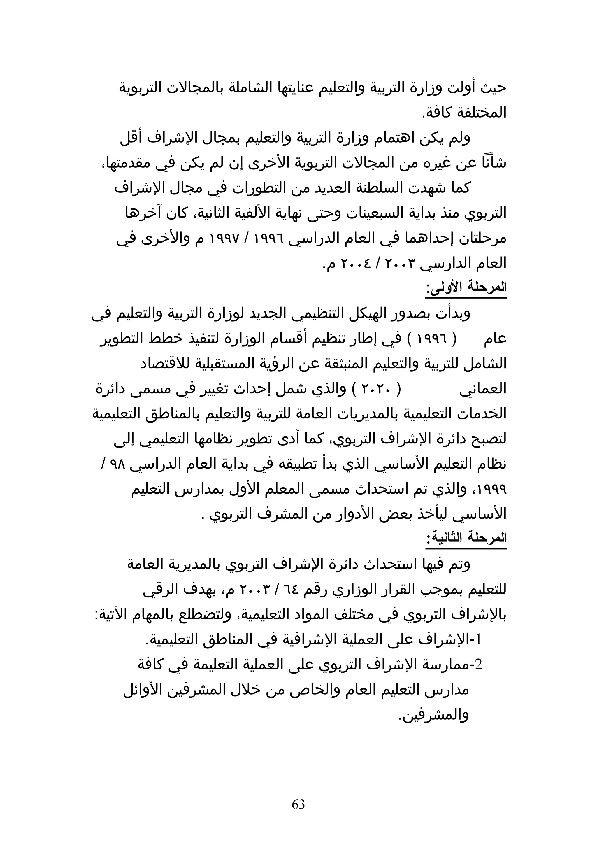 ‫حيث أولت وزارة التربية والتعليم عنايتها الشاملة بالمجالت التربوية‬
                                                        ‫المختلفة كافة.‬
    ‫ولم يكن اهتمام وزارة التربية والتعليم بمجال الشراف أقل‬
 ‫شأنا عن غيره من المجالت التربوية الخرى إن لم يكن في مقدمتها،‬
   ‫كما شهدت السلطنة العديد من التطورات في مجال الشراف‬
     ‫التربوي منذ بداية السبعينات وحتى نهاية اللفية الثانية، كان آخرها‬
    ‫مرحلتان إحداهما في العام الدراسي ٦٩٩١ / ٧٩٩١ م والخرى في‬
                                       ‫العام الدارسي ٣٠٠٢ / ٤٠٠٢ م.‬
                                                        ‫المرحلة الولى:‬
‫وبدأت بصدور الهيكل التنظيمي الجديد لوزارة التربية والتعليم في‬
 ‫) ٦٩٩١ ( في إطار تنظيم أقسام الوزارة لتنفيذ خطط التطوير‬            ‫عام‬
        ‫الشامل للتربية والتعليم المنبثقة عن الرؤية المستقبلية للقتصاد‬
‫) ٠٢٠٢ ( والذي شمل إحداث تغيير في مسمى دائرة‬                   ‫العماني‬
‫الخدمات التعليمية بالمديريات العامة للتربية والتعليم بالمناطق التعليمية‬
   ‫لتصبح دائرة الشراف التربوي، كما أدى تطوير نظامها التعليمي إلى‬
 ‫نظام التعليم الساسي الذي بدأ تطبيقه في بداية العام الدراسي ٨٩ /‬
      ‫٩٩٩١، والذي تم استحداث مسمى المعلم الول بمدارس التعليم‬
                  ‫الساسي ليأخذ بعض الدوار من المشرف التربوي .‬
                                                         ‫المرحلة الثانية:‬
     ‫وتم فيها استحداث دائرة الشراف التربوي بالمديرية العامة‬
        ‫للتعليم بموجب القرار الوزاري رقم ٤٦ / ٣٠٠٢ م، بهدف الرقي‬
‫بالشراف التربوي في مختلف المواد التعليمية، ولتضطلع بالمهام التية:‬
         ‫1-الشراف على العملية الشرافية في المناطق التعليمية.‬
       ‫2-ممارسة الشراف التربوي على العملية التعليمة في كافة‬
     ‫مدارس التعليم العام والخاص من خلل المشرفين الوائل‬
                                                    ‫والمشرفين.‬




                                  ‫36‬
 