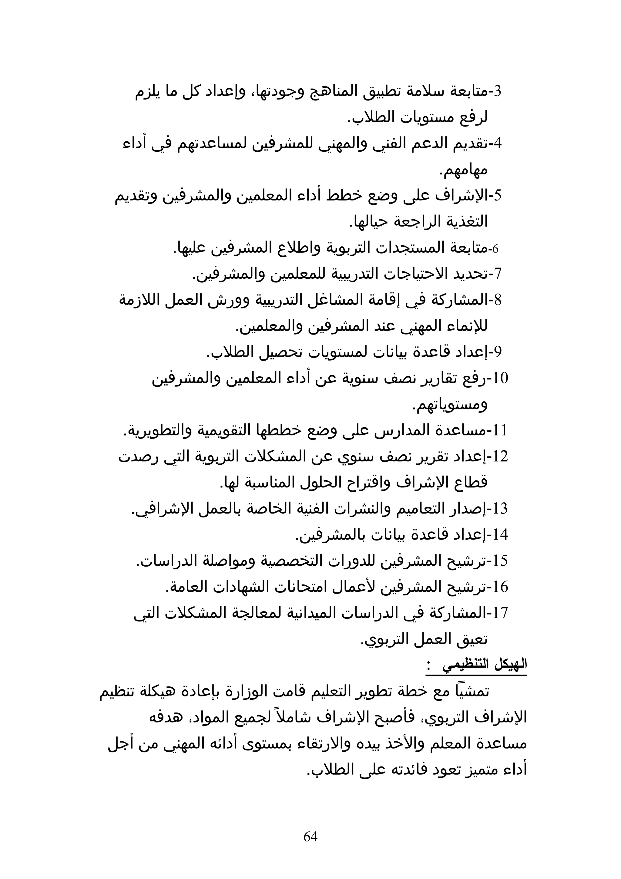 ‫3-متابعة سلمة تطبيق المناهج وجودتها، وإعداد كل ما يلزم‬
                                    ‫لرفع مستويات الطلب.‬
   ‫4-تقديم الدعم الفني والمهني للمشرفين لمساعدتهم في أداء‬
                                                   ‫مهامهم.‬
  ‫5-الشراف على وضع خطط أداء المعلمين والمشرفين وتقديم‬
                                     ‫التغذية الراجعة حيالها.‬
          ‫6-متابعة المستجدات التربوية واطلع المشرفين عليها.‬
             ‫7-تحديد الحتياجات التدريبية للمعلمين والمشرفين.‬
  ‫8-المشاركة في إقامة المشاغل التدريبية وورش العمل اللزمة‬
                    ‫للنماء المهني عند المشرفين والمعلمين.‬
               ‫9-إعداد قاعدة بيانات لمستويات تحصيل الطلب.‬
       ‫01-رفع تقارير نصف سنوية عن أداء المعلمين والمشرفين‬
                                               ‫ومستوياتهم.‬
   ‫11-مساعدة المدارس على وضع خططها التقويمية والتطويرية.‬
  ‫21-إعداد تقرير نصف سنوي عن المشكلت التربوية التي رصدت‬
                 ‫قطاع الشراف واقتراح الحلول المناسبة لها.‬
    ‫31-إصدار التعاميم والنشرات الفنية الخاصة بالعمل الشرافي.‬
                             ‫41-إعداد قاعدة بيانات بالمشرفين.‬
     ‫51-ترشيح المشرفين للدورات التخصصية ومواصلة الدراسات.‬
         ‫61-ترشيح المشرفين لعمال امتحانات الشهادات العامة.‬
     ‫71-المشاركة في الدراسات الميدانية لمعالجة المشكلت التي‬
                                      ‫تعيق العمل التربوي.‬
                                                 ‫الهيكل التنظيمي :‬
‫تمشيا مع خطة تطوير التعليم قامت الوزارة بإعادة هيكلة تنظيم‬
       ‫الشراف التربوي، فأصبح الشراف شامل ً لجميع المواد، هدفه‬
 ‫مساعدة المعلم والخذ بيده والرتقاء بمستوى أدائه المهني من أجل‬
                              ‫أداء متميز تعود فائدته على الطلب.‬


                              ‫46‬
 