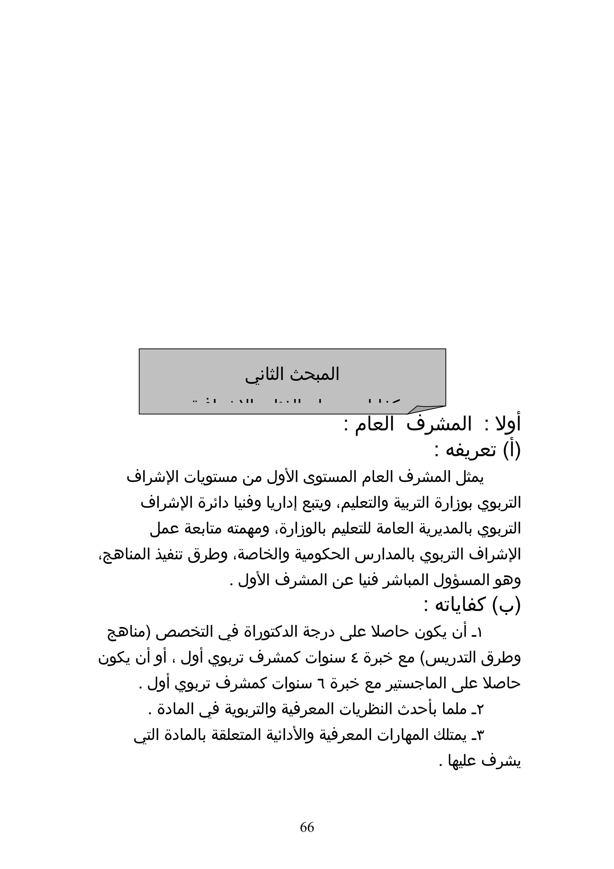 ‫المبحث الثاني‬
              ‫كفايات ومهام الفئات الشرافية‬
                                        ‫أول : المشرف العام :‬
                                                  ‫)أ( تعريفه :‬
    ‫يمثل المشرف العام المستوى الول من مستويات الشراف‬
      ‫التربوي بوزارة التربية والتعليم، ويتبع إداريا وفنيا دائرة الشراف‬
       ‫التربوي بالمديرية العامة للتعليم بالوزارة، ومهمته متابعة عمل‬
‫الشراف التربوي بالمدارس الحكومية والخاصة، وطرق تنفيذ المناهج،‬
                    ‫وهو المسؤول المباشر فنيا عن المشرف الول .‬
                                                     ‫)ب( كفاياته :‬
 ‫١ه أن يكون حاصل على درجة الدكتوراة في التخصص )مناهج‬
‫وطرق التدريس( مع خبرة ٤ سنوات كمشرف تربوي أول ، أو أن يكون‬
     ‫حاصل على الماجستير مع خبرة ٦ سنوات كمشرف تربوي أول .‬
       ‫٢ه ملما بأحدث النظريات المعرفية والتربوية في المادة .‬
     ‫٣ه يمتلك المهارات المعرفية والدائية المتعلقة بالمادة التي‬
                                                        ‫يشرف عليها .‬


                                ‫66‬
 