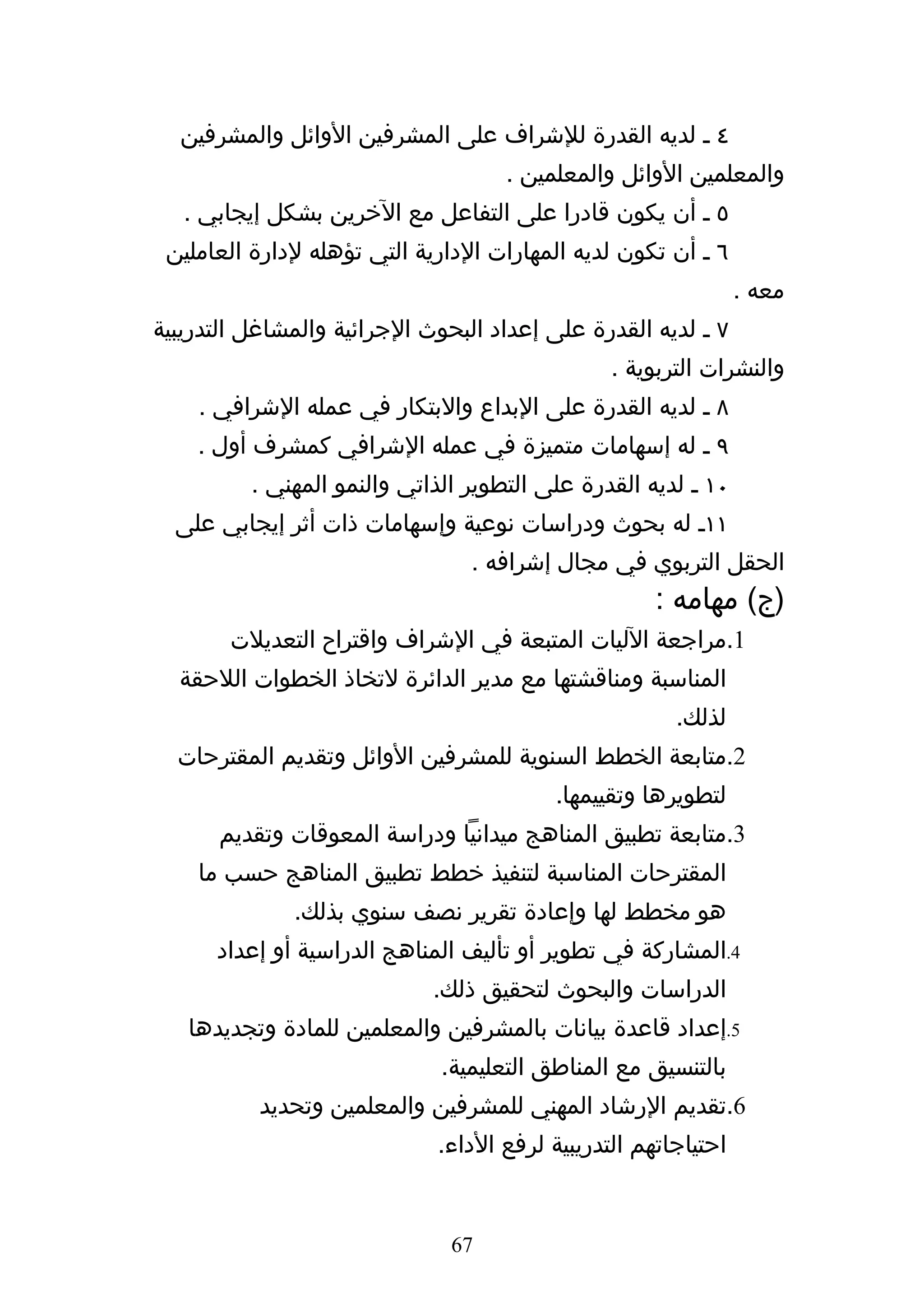 ‫٤ ه لديه القدرة للشراف على المشرفين الوائل والمشرفين‬
                                     ‫والمعلمين الوائل والمعلمين .‬
   ‫٥ ه أن يكون قادرا على التفاعل مع الخرين بشكل إيجابي .‬
 ‫٦ ه أن تكون لديه المهارات الدارية التي تؤهله لدارة العاملين‬
                                                                ‫معه .‬
‫٧ ه لديه القدرة على إعداد البحوث الجرائية والمشاغل التدريبية‬
                                                ‫والنشرات التربوية .‬
    ‫٨ ه لديه القدرة على البداع والبتكار في عمله الشرافي .‬
    ‫٩ ه له إسهامات متميزة في عمله الشرافي كمشرف أول .‬
          ‫٠١ ه لديه القدرة على التطوير الذاتي والنمو المهني .‬
  ‫١١ه له بحوث ودراسات نوعية وإسهامات ذات أثر إيجابي على‬
                                 ‫الحقل التربوي في مجال إشرافه .‬
                                                     ‫)ج( مهامه :‬
        ‫1.مراجعة الليات المتبعة في الشراف واقتراح التعديلت‬
  ‫المناسبة ومناقشتها مع مدير الدائرة لتخاذ الخطوات اللحقة‬
                                                       ‫لذلك.‬
  ‫2.متابعة الخطط السنوية للمشرفين الوائل وتقديم المقترحات‬
                                          ‫لتطويرها وتقييمها.‬
      ‫3.متابعة تطبيق المناهج ميدانيا ودراسة المعوقات وتقديم‬
    ‫المقترحات المناسبة لتنفيذ خطط تطبيق المناهج حسب ما‬
              ‫هو مخطط لها وإعادة تقرير نصف سنوي بذلك.‬
      ‫4.المشاركة في تطوير أو تأليف المناهج الدراسية أو إعداد‬
                             ‫الدراسات والبحوث لتحقيق ذلك.‬
   ‫5.إعداد قاعدة بيانات بالمشرفين والمعلمين للمادة وتجديدها‬
                              ‫بالتنسيق مع المناطق التعليمية.‬
           ‫6.تقديم الرشاد المهني للمشرفين والمعلمين وتحديد‬
                             ‫احتياجاتهم التدريبية لرفع الداء.‬


                               ‫76‬
 