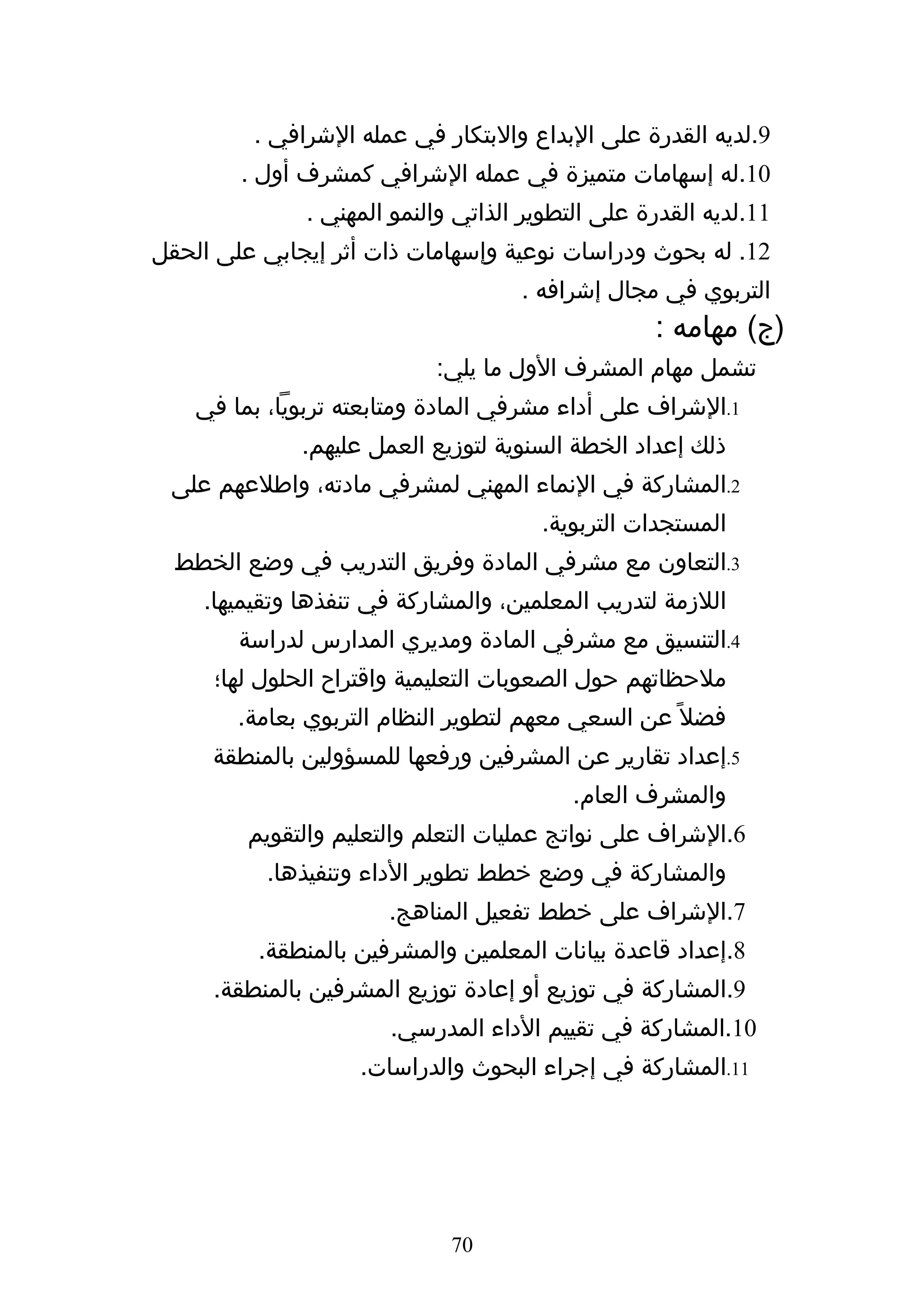 ‫9.لديه القدرة على البداع والبتكار في عمله الشرافي .‬
        ‫01.له إسهامات متميزة في عمله الشرافي كمشرف أول .‬
              ‫11.لديه القدرة على التطوير الذاتي والنمو المهني .‬
‫21. له بحوث ودراسات نوعية وإسهامات ذات أثر إيجابي على الحقل‬
                                    ‫التربوي في مجال إشرافه .‬
                                                  ‫)ج( مهامه :‬
                           ‫تشمل مهام المشرف الول ما يلي:‬
    ‫1.الشراف على أداء مشرفي المادة ومتابعته تربويا، بما في‬
              ‫ذلك إعداد الخطة السنوية لتوزيع العمل عليهم.‬
 ‫2.المشاركة في النماء المهني لمشرفي مادته، واطلعهم على‬
                                      ‫المستجدات التربوية.‬
  ‫3.التعاون مع مشرفي المادة وفريق التدريب في وضع الخطط‬
    ‫اللزمة لتدريب المعلمين، والمشاركة في تنفذها وتقيميها.‬
        ‫4.التنسيق مع مشرفي المادة ومديري المدارس لدراسة‬
     ‫ملحظاتهم حول الصعوبات التعليمية واقتراح الحلول لها؛‬
        ‫فضل ً عن السعي معهم لتطوير النظام التربوي بعامة.‬
     ‫5.إعداد تقارير عن المشرفين ورفعها للمسؤولين بالمنطقة‬
                                          ‫والمشرف العام.‬
         ‫6.الشراف على نواتج عمليات التعلم والتعليم والتقويم‬
           ‫والمشاركة في وضع خطط تطوير الداء وتنفيذها.‬
                       ‫7.الشراف على خطط تفعيل المناهج.‬
          ‫8.إعداد قاعدة بيانات المعلمين والمشرفين بالمنطقة.‬
     ‫9.المشاركة في توزيع أو إعادة توزيع المشرفين بالمنطقة.‬
                       ‫01.المشاركة في تقييم الداء المدرسي.‬
                    ‫11.المشاركة في إجراء البحوث والدراسات.‬




                             ‫07‬
 
