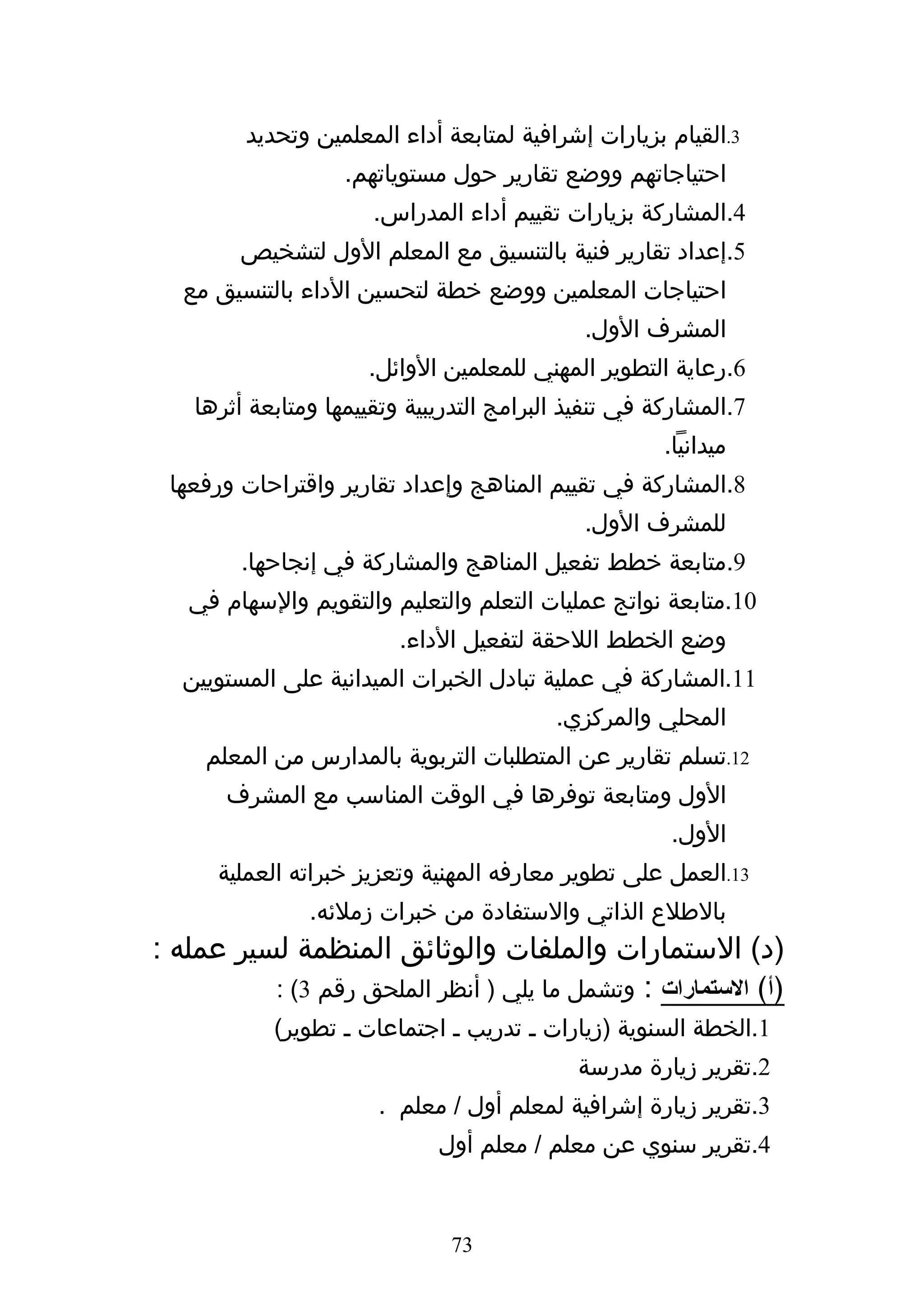 ‫3.القيام بزيارات إشرافية لمتابعة أداء المعلمين وتحديد‬
                    ‫احتياجاتهم ووضع تقارير حول مستوياتهم.‬
                       ‫4.المشاركة بزيارات تقييم أداء المدراس.‬
         ‫5.إعداد تقارير فنية بالتنسيق مع المعلم الول لتشخيص‬
  ‫احتياجات المعلمين ووضع خطة لتحسين الداء بالتنسيق مع‬
                                              ‫المشرف الول.‬
                      ‫6.رعاية التطوير المهني للمعلمين الوائل.‬
    ‫7.المشاركة في تنفيذ البرامج التدريبية وتقييمها ومتابعة أثرها‬
                                                       ‫ميدانيا.‬
 ‫8.المشاركة في تقييم المناهج وإعداد تقارير واقتراحات ورفعها‬
                                              ‫للمشرف الول.‬
         ‫9.متابعة خطط تفعيل المناهج والمشاركة في إنجاحها.‬
   ‫01.متابعة نواتج عمليات التعلم والتعليم والتقويم والسهام في‬
                          ‫وضع الخطط اللحقة لتفعيل الداء.‬
  ‫11.المشاركة في عملية تبادل الخبرات الميدانية على المستويين‬
                                           ‫المحلي والمركزي.‬
     ‫21.تسلم تقارير عن المتطلبات التربوية بالمدارس من المعلم‬
       ‫الول ومتابعة توفرها في الوقت المناسب مع المشرف‬
                                                       ‫الول.‬
      ‫31.العمل على تطوير معارفه المهنية وتعزيز خبراته العملية‬
                ‫بالطلع الذاتي والستفادة من خبرات زملئه.‬
‫)د( الستمارات والملفات والوثائق المنظمة لسير عمله :‬
          ‫)أ( الستمارات : وتشمل ما يلي ) أنظر الملحق رقم 3( :‬
            ‫1.الخطة السنوية )زيارات ه تدريب ه اجتماعات ه تطوير(‬
                                             ‫2.تقرير زيارة مدرسة‬
                        ‫3.تقرير زيارة إشرافية لمعلم أول / معلم .‬
                              ‫4.تقرير سنوي عن معلم / معلم أول‬


                               ‫37‬
 