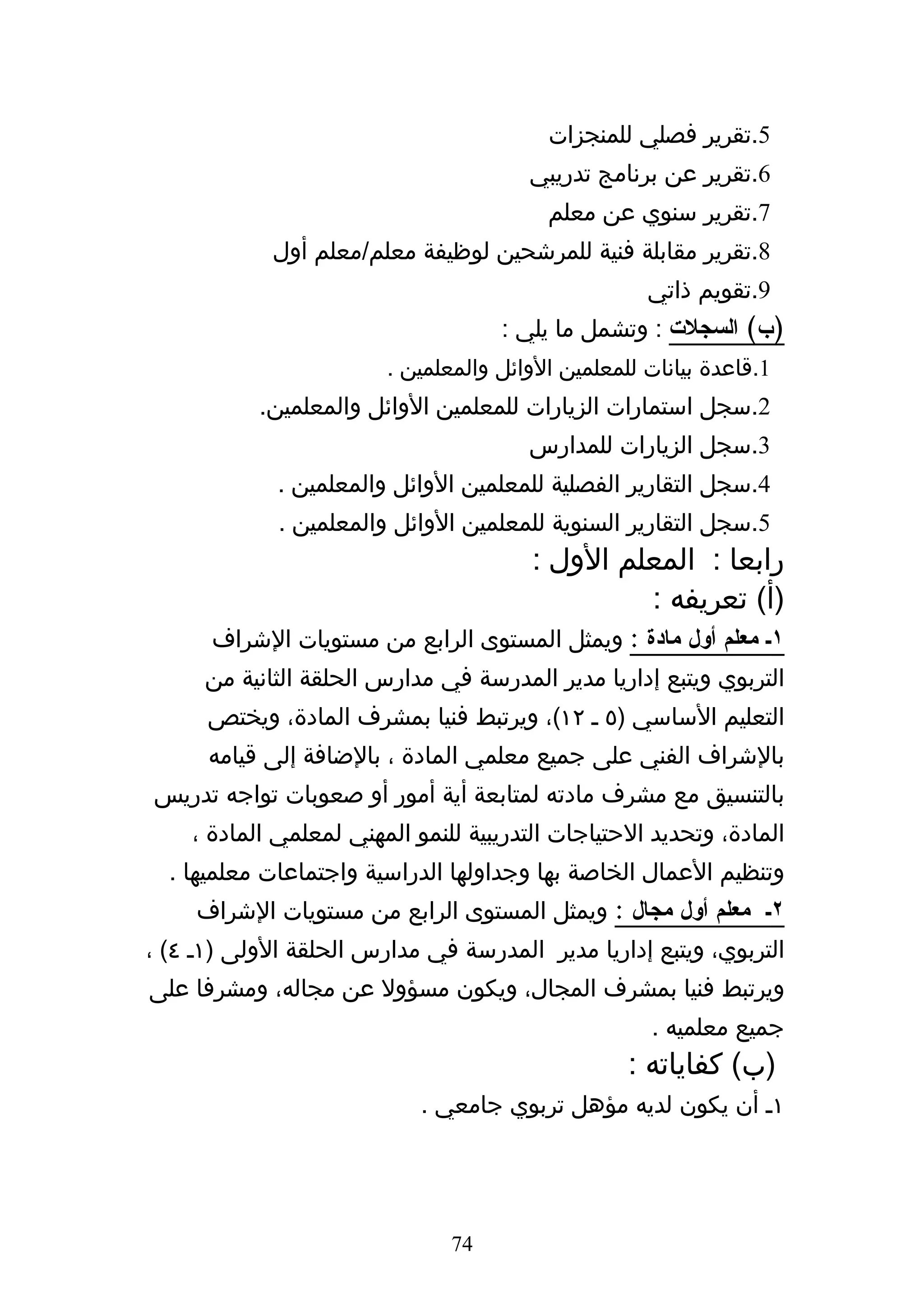 ‫5.تقرير فصلي للمنجزات‬
                                       ‫6.تقرير عن برنامج تدريبي‬
                                         ‫7.تقرير سنوي عن معلم‬
             ‫8.تقرير مقابلة فنية للمرشحين لوظيفة معلم/معلم أول‬
                                                    ‫9.تقويم ذاتي‬
                                    ‫)ب( السجلت : وتشمل ما يلي :‬
                        ‫1.قاعدة بيانات للمعلمين الوائل والمعلمين .‬
           ‫2.سجل استمارات الزيارات للمعلمين الوائل والمعلمين.‬
                                       ‫3.سجل الزيارات للمدارس‬
             ‫4.سجل التقارير الفصلية للمعلمين الوائل والمعلمين .‬
             ‫5.سجل التقارير السنوية للمعلمين الوائل والمعلمين .‬
                                        ‫رابعا : المعلم الول :‬
                                                 ‫)أ( تعريفه :‬
      ‫١ك معلم أول مادة : ويمثل المستوى الرابع من مستويات الشراف‬
      ‫التربوي ويتبع إداريا مدير المدرسة في مدارس الحلقة الثانية من‬
      ‫التعليم الساسي )٥ ه ٢١(، ويرتبط فنيا بمشرف المادة، ويختص‬
      ‫بالشراف الفني على جميع معلمي المادة ، بالضافة إلى قيامه‬
‫بالتنسيق مع مشرف مادته لمتابعة أية أمور أو صعوبات تواجه تدريس‬
    ‫المادة، وتحديد الحتياجات التدريبية للنمو المهني لمعلمي المادة ،‬
  ‫وتنظيم العمال الخاصة بها وجداولها الدراسية واجتماعات معلميها .‬
     ‫٢ك معلم أول مجال : ويمثل المستوى الرابع من مستويات الشراف‬
‫التربوي، ويتبع إداريا مدير المدرسة في مدارس الحلقة الولى )١ه ٤( ،‬
‫ويرتبط فنيا بمشرف المجال، ويكون مسؤول عن مجاله، ومشرفا على‬
                                                    ‫جميع معلميه .‬
                                                  ‫)ب( كفاياته :‬
                            ‫١ه أن يكون لديه مؤهل تربوي جامعي .‬




                               ‫47‬
 