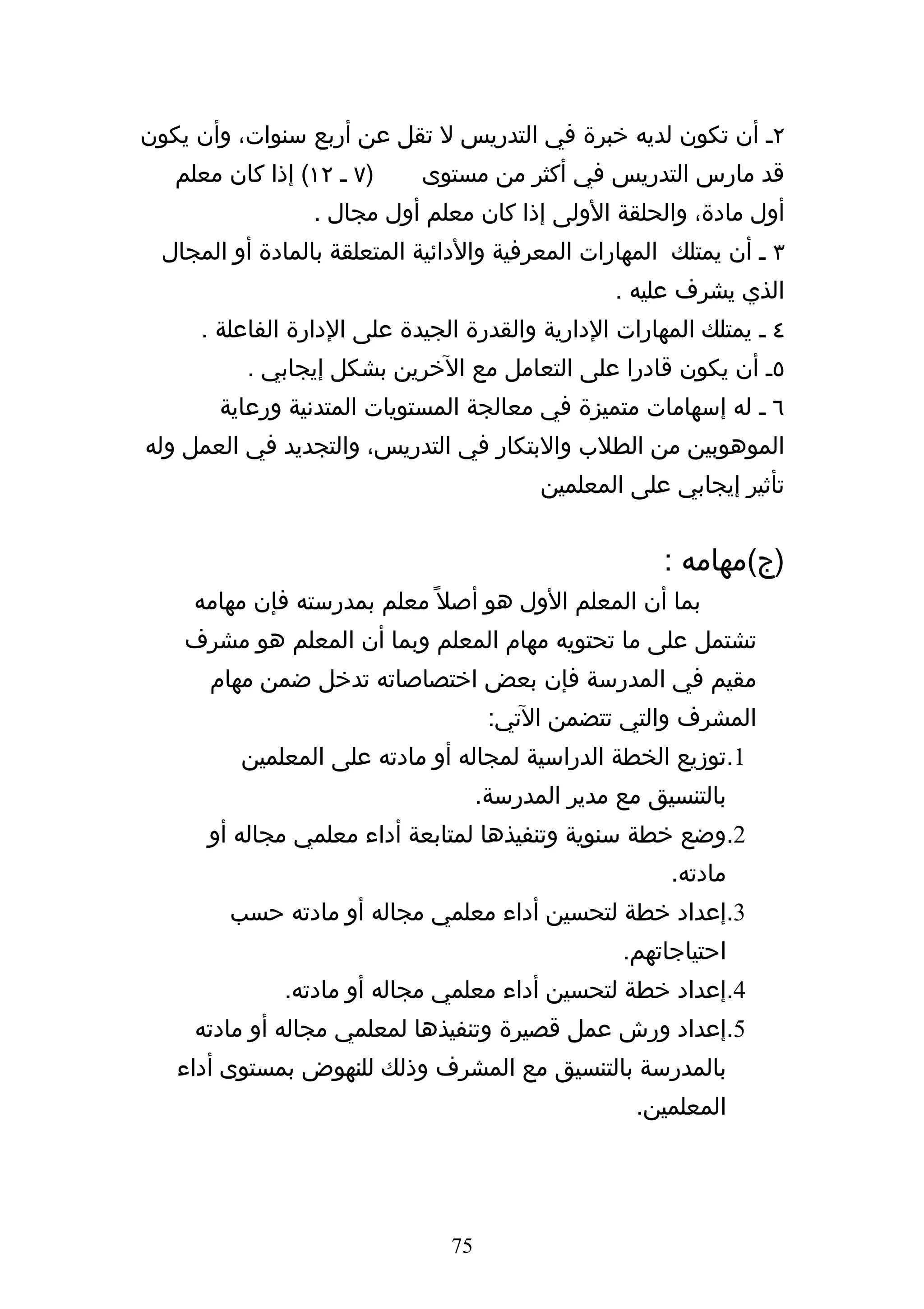 ‫٢ه أن تكون لديه خبرة في التدريس ل تقل عن أربع سنوات، وأن يكون‬
   ‫)٧ ه ٢١( إذا كان معلم‬     ‫قد مارس التدريس في أكثر من مستوى‬
                  ‫أول مادة، والحلقة الولى إذا كان معلم أول مجال .‬
  ‫٣ ه أن يمتلك المهارات المعرفية والدائية المتعلقة بالمادة أو المجال‬
                                                  ‫الذي يشرف عليه .‬
      ‫٤ ه يمتلك المهارات الدارية والقدرة الجيدة على الدارة الفاعلة .‬
           ‫٥ه أن يكون قادرا على التعامل مع الخرين بشكل إيجابي .‬
        ‫٦ ه له إسهامات متميزة في معالجة المستويات المتدنية ورعاية‬
‫الموهوبين من الطلب والبتكار في التدريس، والتجديد في العمل وله‬
                                           ‫تأثير إيجابي على المعلمين‬


                                                       ‫)ج(مهامه :‬
     ‫بما أن المعلم الول هو أصل ً معلم بمدرسته فإن مهامه‬
    ‫تشتمل على ما تحتويه مهام المعلم وبما أن المعلم هو مشرف‬
       ‫مقيم في المدرسة فإن بعض اختصاصاته تدخل ضمن مهام‬
                                      ‫المشرف والتي تتضمن التي:‬
          ‫1.توزيع الخطة الدراسية لمجاله أو مادته على المعلمين‬
                                     ‫بالتنسيق مع مدير المدرسة.‬
      ‫2.وضع خطة سنوية وتنفيذها لمتابعة أداء معلمي مجاله أو‬
                                                        ‫مادته.‬
         ‫3.إعداد خطة لتحسين أداء معلمي مجاله أو مادته حسب‬
                                                   ‫احتياجاتهم.‬
              ‫4.إعداد خطة لتحسين أداء معلمي مجاله أو مادته.‬
     ‫5.إعداد ورش عمل قصيرة وتنفيذها لمعلمي مجاله أو مادته‬
   ‫بالمدرسة بالتنسيق مع المشرف وذلك للنهوض بمستوى أداء‬
                                                     ‫المعلمين.‬




                                ‫57‬
 