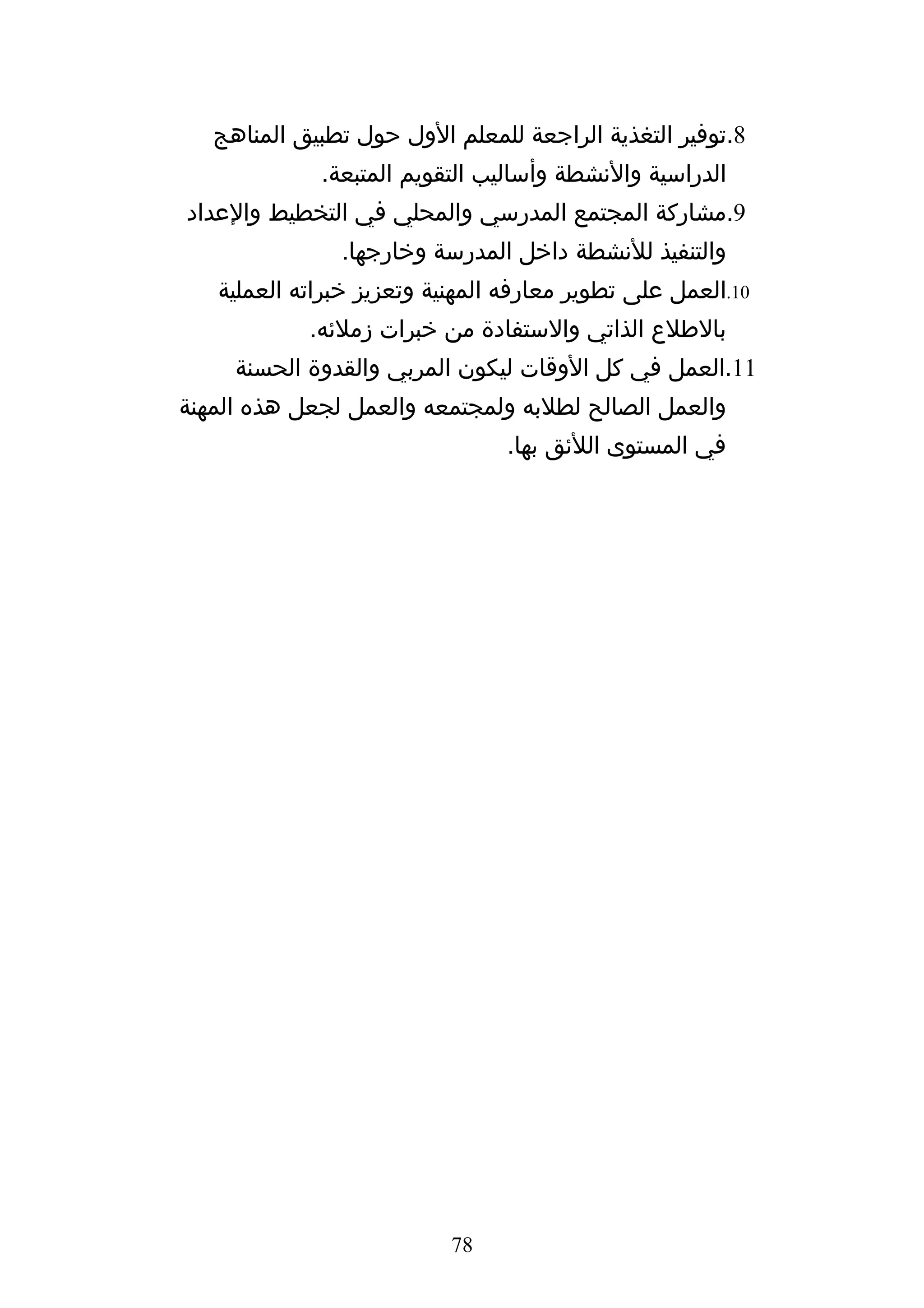 ‫8.توفير التغذية الراجعة للمعلم الول حول تطبيق المناهج‬
             ‫الدراسية والنشطة وأساليب التقويم المتبعة.‬
‫9.مشاركة المجتمع المدرسي والمحلي في التخطيط والعداد‬
               ‫والتنفيذ للنشطة داخل المدرسة وخارجها.‬
   ‫01.العمل على تطوير معارفه المهنية وتعزيز خبراته العملية‬
            ‫بالطلع الذاتي والستفادة من خبرات زملئه.‬
     ‫11.العمل في كل الوقات ليكون المربي والقدوة الحسنة‬
‫والعمل الصالح لطلبه ولمجتمعه والعمل لجعل هذه المهنة‬
                                ‫في المستوى اللئق بها.‬




                           ‫87‬
 