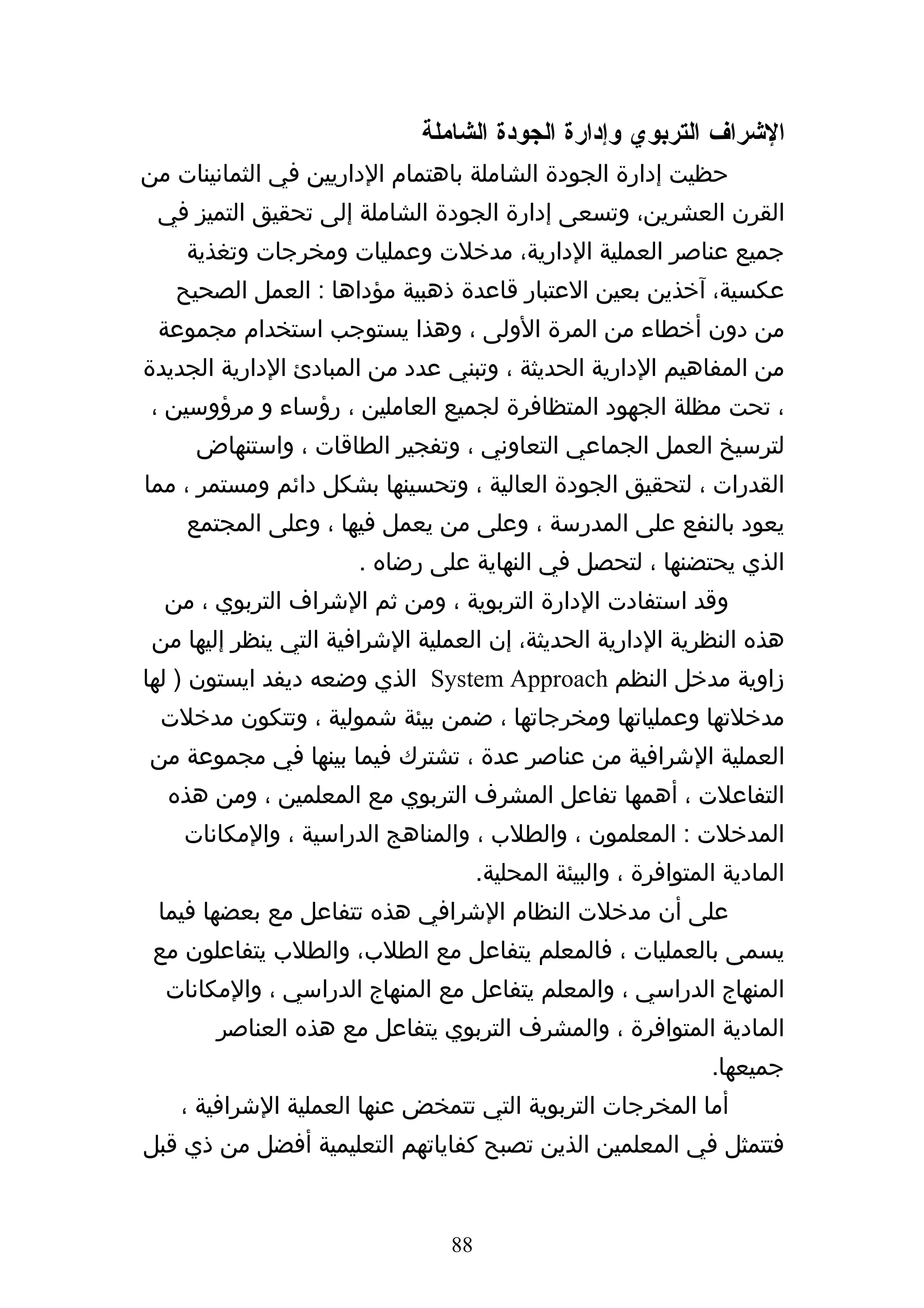 ‫الشراف التربوي وإدارة الجودة الشاملة‬
‫حظيت إدارة الجودة الشاملة باهتمام الداريين في الثمانينات من‬
 ‫القرن العشرين، وتسعى إدارة الجودة الشاملة إلى تحقيق التميز في‬
    ‫جميع عناصر العملية الدارية، مدخلت وعمليات ومخرجات وتغذية‬
   ‫عكسية، آخذين بعين العتبار قاعدة ذهبية مؤداها : العمل الصحيح‬
 ‫من دون أخطاء من المرة الولى ، وهذا يستوجب استخدام مجموعة‬
‫من المفاهيم الدارية الحديثة ، وتبني عدد من المبادئ الدارية الجديدة‬
 ‫، تحت مظلة الجهود المتظافرة لجميع العاملين ، رؤساء و مرؤوسين ،‬
     ‫لترسيخ العمل الجماعي التعاوني ، وتفجير الطاقات ، واستنهاض‬
‫القدرات ، لتحقيق الجودة العالية ، وتحسينها بشكل دائم ومستمر ، مما‬
    ‫يعود بالنفع على المدرسة ، وعلى من يعمل فيها ، وعلى المجتمع‬
                      ‫الذي يحتضنها ، لتحصل في النهاية على رضاه .‬
  ‫وقد استفادت الدارة التربوية ، ومن ثم الشراف التربوي ، من‬
 ‫هذه النظرية الدارية الحديثة، إن العملية الشرافية التي ينظر إليها من‬
‫زاوية مدخل النظم ‪ System Approach‬الذي وضعه ديفد ايستون ) لها‬
 ‫مدخلتها وعملياتها ومخرجاتها ، ضمن بيئة شمولية ، وتتكون مدخلت‬
‫العملية الشرافية من عناصر عدة ، تشترك فيما بينها في مجموعة من‬
  ‫التفاعلت ، أهمها تفاعل المشرف التربوي مع المعلمين ، ومن هذه‬
    ‫المدخلت : المعلمون ، والطلب ، والمناهج الدراسية ، والمكانات‬
                                     ‫المادية المتوافرة ، والبيئة المحلية.‬
 ‫على أن مدخلت النظام الشرافي هذه تتفاعل مع بعضها فيما‬
 ‫يسمى بالعمليات ، فالمعلم يتفاعل مع الطلب، والطلب يتفاعلون مع‬
  ‫المنهاج الدراسي ، والمعلم يتفاعل مع المنهاج الدراسي ، والمكانات‬
       ‫المادية المتوافرة ، والمشرف التربوي يتفاعل مع هذه العناصر‬
                                                                ‫جميعها.‬
    ‫أما المخرجات التربوية التي تتمخض عنها العملية الشرافية ،‬
‫فتتمثل في المعلمين الذين تصبح كفاياتهم التعليمية أفضل من ذي قبل‬


                                ‫88‬
 