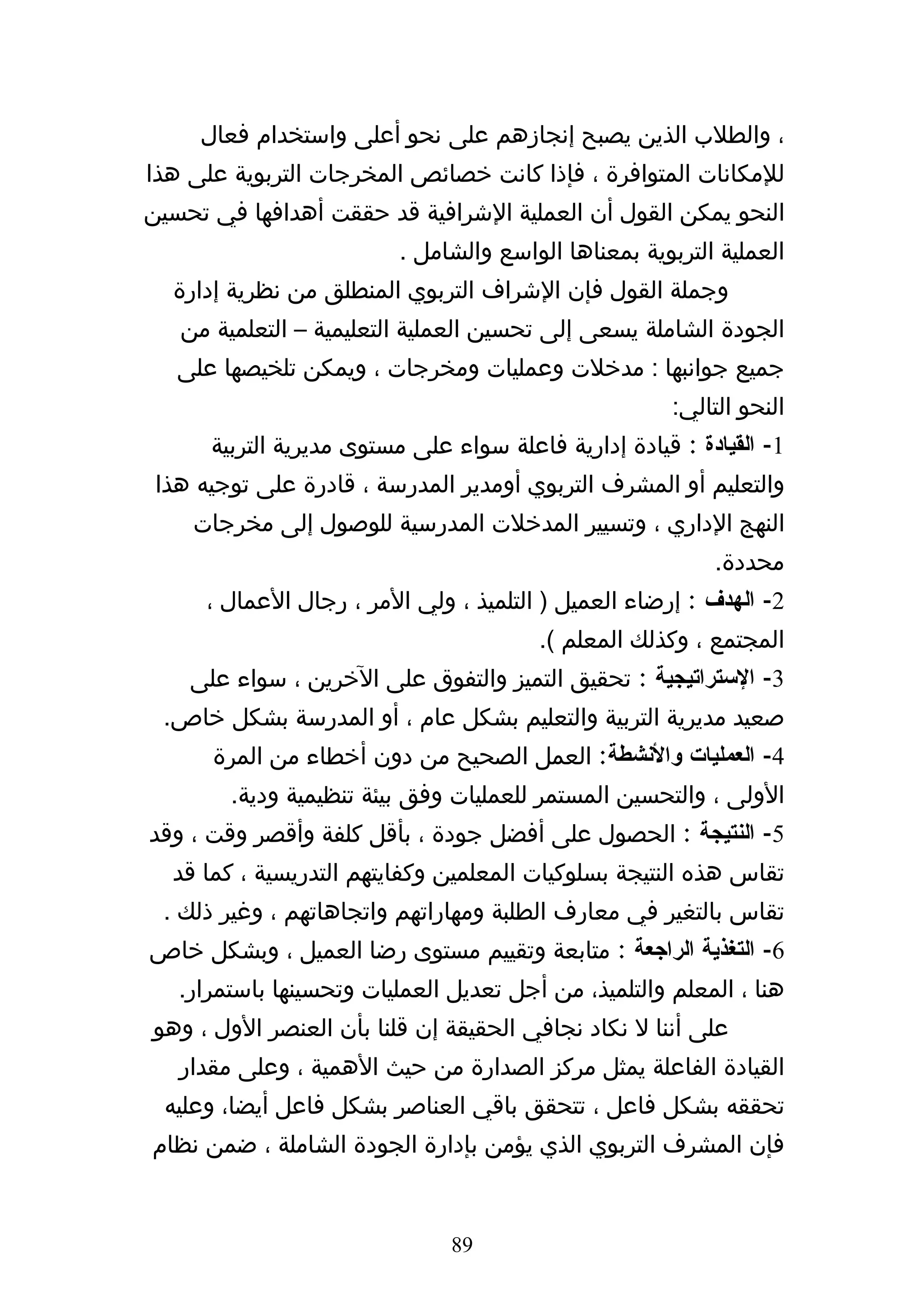 ‫، والطلب الذين يصبح إنجازهم على نحو أعلى واستخدام فعال‬
‫للمكانات المتوافرة ، فإذا كانت خصائص المخرجات التربوية على هذا‬
‫النحو يمكن القول أن العملية الشرافية قد حققت أهدافها في تحسين‬
                          ‫العملية التربوية بمعناها الواسع والشامل .‬
  ‫وجملة القول فإن الشراف التربوي المنطلق من نظرية إدارة‬
   ‫الجودة الشاملة يسعى إلى تحسين العملية التعليمية – التعلمية من‬
   ‫جميع جوانبها : مدخلت وعمليات ومخرجات ، ويمكن تلخيصها على‬
                                                       ‫النحو التالي:‬
      ‫1- القيادة : قيادة إدارية فاعلة سواء على مستوى مديرية التربية‬
 ‫والتعليم أو المشرف التربوي أومدير المدرسة ، قادرة على توجيه هذا‬
    ‫النهج الداري ، وتسيير المدخلت المدرسية للوصول إلى مخرجات‬
                                                           ‫محددة.‬
      ‫2- الهدف : إرضاء العميل ) التلميذ ، ولي المر ، رجال العمال ،‬
                                        ‫المجتمع ، وكذلك المعلم (.‬
    ‫3- الستراتيجية : تحقيق التميز والتفوق على الخرين ، سواء على‬
 ‫صعيد مديرية التربية والتعليم بشكل عام ، أو المدرسة بشكل خاص.‬
      ‫4- العمليات والنشطة: العمل الصحيح من دون أخطاء من المرة‬
        ‫الولى ، والتحسين المستمر للعمليات وفق بيئة تنظيمية ودية.‬
‫5- النتيجة : الحصول على أفضل جودة ، بأقل كلفة وأقصر وقت ، وقد‬
  ‫تقاس هذه النتيجة بسلوكيات المعلمين وكفايتهم التدريسية ، كما قد‬
 ‫تقاس بالتغير في معارف الطلبة ومهاراتهم واتجاهاتهم ، وغير ذلك .‬
‫6- التغذية الراجعة : متابعة وتقييم مستوى رضا العميل ، وبشكل خاص‬
   ‫هنا ، المعلم والتلميذ، من أجل تعديل العمليات وتحسينها باستمرار.‬
‫على أننا ل نكاد نجافي الحقيقة إن قلنا بأن العنصر الول ، وهو‬
   ‫القيادة الفاعلة يمثل مركز الصدارة من حيث الهمية ، وعلى مقدار‬
 ‫تحققه بشكل فاعل ، تتحقق باقي العناصر بشكل فاعل أيضا، وعليه‬
‫فإن المشرف التربوي الذي يؤمن بإدارة الجودة الشاملة ، ضمن نظام‬


                               ‫98‬
 