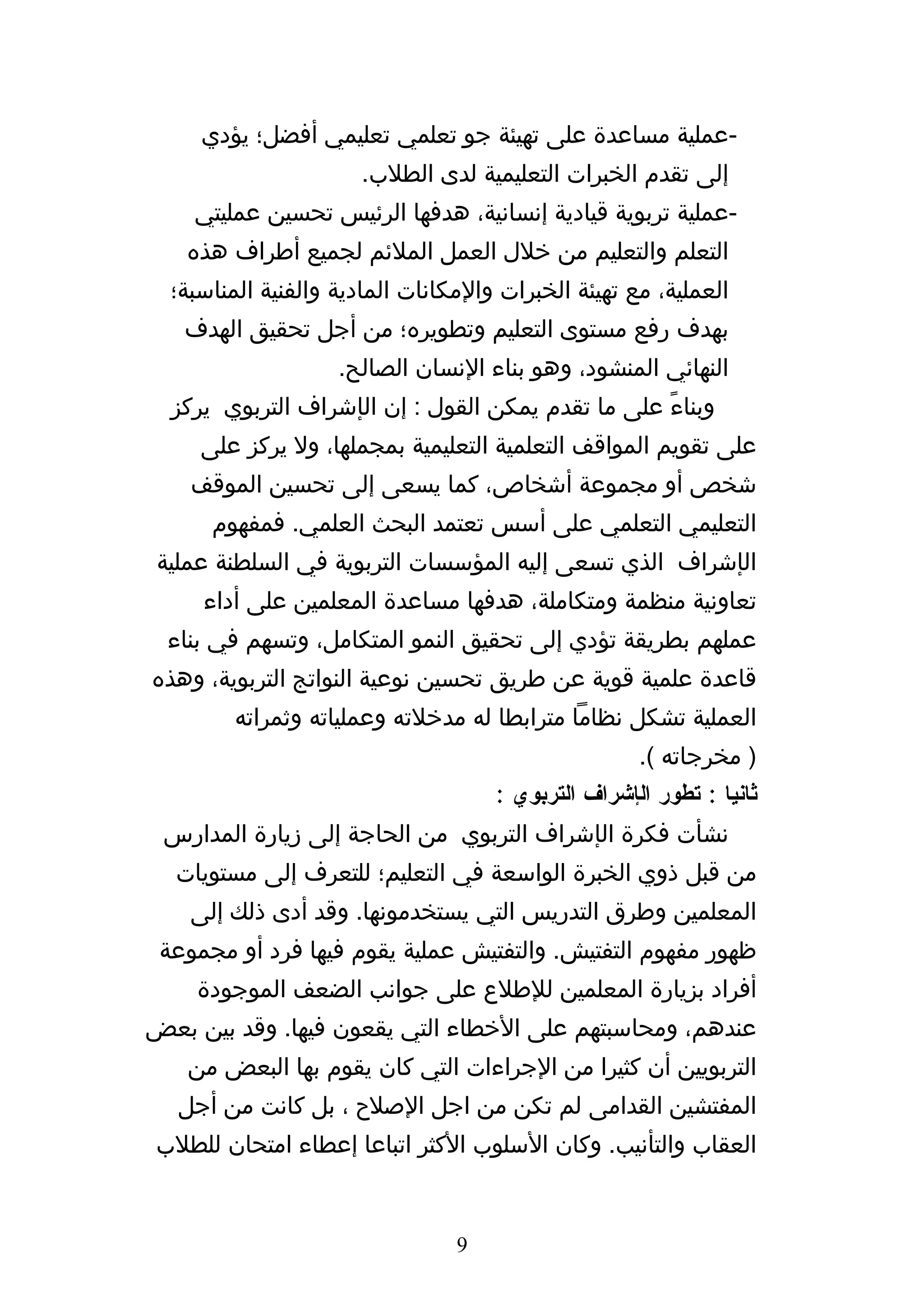 ‫-عملية مساعدة على تهيئة جو تعلمي تعليمي أفضل؛ يؤدي‬
                      ‫إلى تقدم الخبرات التعليمية لدى الطلب.‬
    ‫-عملية تربوية قيادية إنسانية، هدفها الرئيس تحسين عمليتي‬
   ‫التعلم والتعليم من خلل العمل الملئم لجميع أطراف هذه‬
  ‫العملية، مع تهيئة الخبرات والمكانات المادية والفنية المناسبة؛‬
   ‫بهدف رفع مستوى التعليم وتطويره؛ من أجل تحقيق الهدف‬
                    ‫النهائي المنشود، وهو بناء النسان الصالح.‬
  ‫وبناءً على ما تقدم يمكن القول : إن الإشراف التربوي يركز‬
     ‫على تقويم المواقف التعلمية التعليمية بمجملها، ول يركز على‬
    ‫شخص أو مجموعة أشخاص، كما يسعى إلى تحسين الموقف‬
      ‫التعليمي التعلمي على أسس تعتمد البحث العلمي. فمفهوم‬
 ‫الإشراف الذي تسعى إليه المؤسسات التربوية في السلطنة عملية‬
     ‫تعاونية منظمة ومتكاملة، هدفها مساعدة المعلمين على أداء‬
  ‫عملهم بطريقة تؤدي إلى تحقيق النمو المتكامل، وتسهم في بناء‬
‫قاعدة علمية قوية عن طريق تحسين نوعية النواتج التربوية، وهذه‬
         ‫العملية تشكل نظاما مترابطا له مدخلته وعملياته وثمراته‬
                                                     ‫) مخرجاته (.‬
                                     ‫ثانيا : تطور الإشراف التربوي :‬
 ‫نشأت فكرة الإشراف التربوي من الحاجة إلى زيارة المدارس‬
  ‫من قبل ذوي الخبرة الواسعة في التعليم؛ للتعرف إلى مستويات‬
    ‫المعلمين وطرق التدريس التي يستخدمونها. وقد أدى ذلك إلى‬
 ‫ظهور مفهوم التفتيش. والتفتيش عملية يقوم فيها فرد أو مجموعة‬
    ‫أفراد بزيارة المعلمين للطلع على جوانب الضعف الموجودة‬
‫عندهم، ومحاسبتهم على الخطاء التي يقعون فيها. وقد بين بعض‬
   ‫التربويين أن كثيرا من الجراءات التي كان يقوم بها البعض من‬
   ‫المفتشين القدامى لم تكن من اجل الصلح ، بل كانت من أجل‬
‫العقاب والتأنيب. وكان السلوب الكثر اتباعا إعطاء امتحان للطلب‬


                                 ‫9‬
 