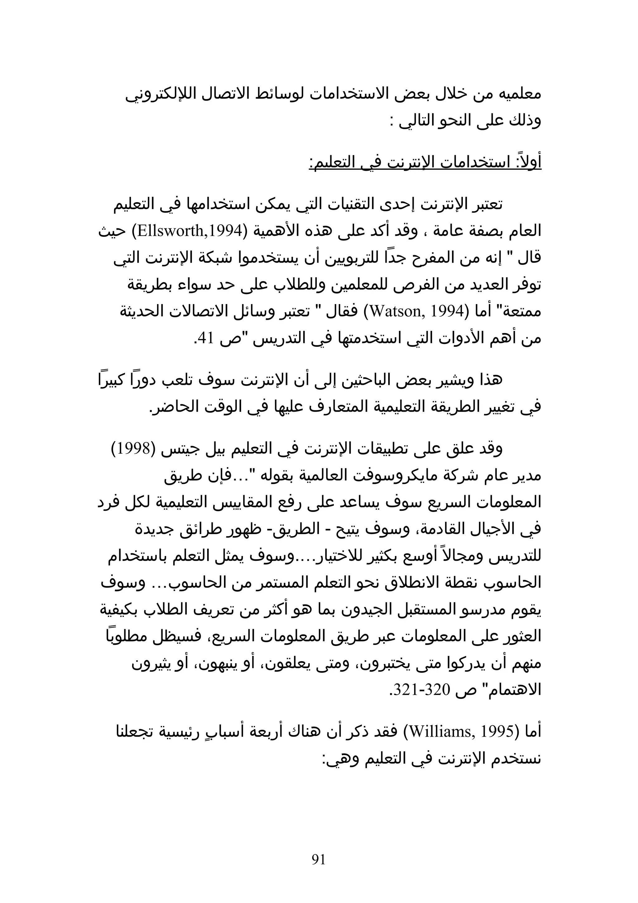 ‫معلميه من خلل بعض الستخدامات لوسائط التصال الللكتروني‬
                                           ‫وذلك على النحو التالي :‬

                               ‫أول ً: استخدامات النترنت في التعليم:‬

  ‫تعتبر النترنت إحدى التقنيات التي يمكن استخدامها في التعليم‬
‫العام بصفة عامة ، وقد أكد على هذه الهمية )4991,‪ (Ellsworth‬حيث‬
  ‫قال " إنه من المفرح جدا للتربويين أن يستخدموا شبكة النترنت التي‬
    ‫توفر العديد من الفرص للمعلمين وللطلب على حد سواء بطريقة‬
   ‫ممتعة" أما )4991 ,‪ (Watson‬فقال " تعتبر وسائل التصالت الحديثة‬
             ‫من أهم الدوات التي استخدمتها في التدريس "ص 14.‬

‫هذا ويشير بعض الباحثين إلى أن النترنت سوف تلعب دورا كبيرا‬
       ‫في تغيير الطريقة التعليمية المتعارف عليها في الوقت الحاضر.‬

 ‫وقد علق على تطبيقات النترنت في التعليم بيل جيتس )8991(‬
         ‫مدير عام شركة مايكروسوفت العالمية بقوله "…فإن طريق‬
‫المعلومات السريع سوف يساعد على رفع المقاييس التعليمية لكل فرد‬
     ‫في الجيال القادمة، وسوف يتيح - الطريق- ظهور طرائق جديدة‬
 ‫للتدريس ومجال ً أوسع بكثير للختيار….وسوف يمثل التعلم باستخدام‬
‫الحاسوب نقطة النطلق نحو التعلم المستمر من الحاسوب… وسوف‬
‫يقوم مدرسو المستقبل الجيدون بما هو أكثر من تعريف الطلب بكيفية‬
 ‫العثور على المعلومات عبر طريق المعلومات السريع، فسيظل مطلوبا‬
    ‫منهم أن يدركوا متى يختبرون، ومتى يعلقون، أو ينبهون، أو يثيرون‬
                                           ‫الهتمام" ص 023-123.‬

  ‫أما )5991 ,‪ (Williams‬فقد ذكر أن هناك أربعة أسبابٍ رئيسية تجعلنا‬
                                ‫نستخدم النترنت في التعليم وهي:‬




                               ‫19‬
 