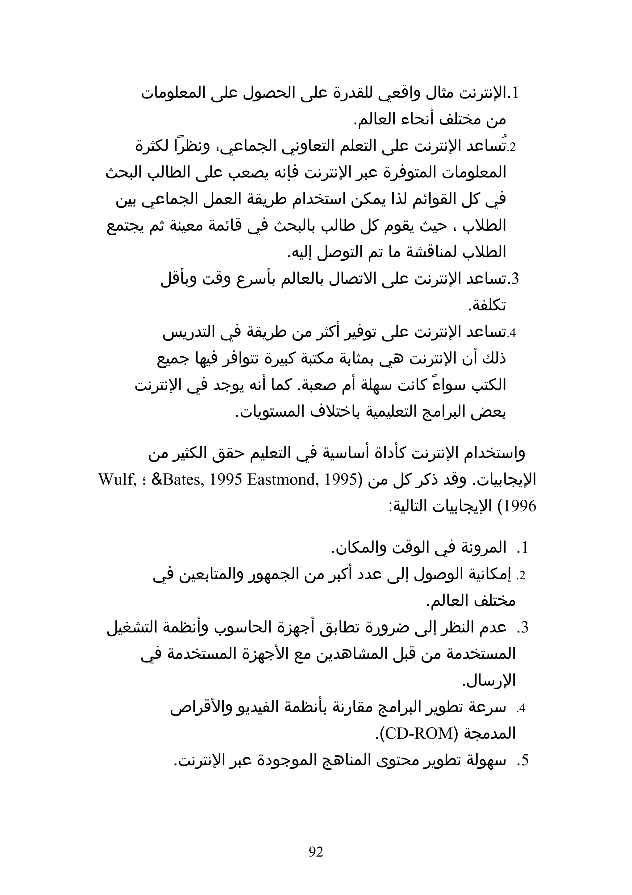 ‫1.النترنت مثال واقعي للقدرة على الحصول على المعلومات‬
                                       ‫من مختلف أنحاء العالم.‬
     ‫2.تُساعد النترنت على التعلم التعاوني الجماعي، ونظرا لكثرة‬
 ‫المعلومات المتوفرة عبر النترنت فإنه يصعب على الطالب البحث‬
  ‫في كل القوائم لذا يمكن استخدام طريقة العمل الجماعي بين‬
 ‫الطلب ، حيث يقوم كل طالب بالبحث في قائمة معينة ثم يجتمع‬
                           ‫الطلب لمناقشة ما تم التوصل إليه.‬
        ‫3.تساعد النترنت على التصال بالعالم بأسرع وقت وبأقل‬
                                                        ‫تكلفة.‬
         ‫4.تساعد النترنت على توفير أكثر من طريقة في التدريس‬
        ‫ذلك أن النترنت هي بمثابة مكتبة كبيرة تتوافر فيها جميع‬
     ‫الكتب سواءً كانت سهلة أم صعبة. كما أنه يوجد في النترنت‬
                   ‫بعض البرامج التعليمية باختلف المستويات.‬

       ‫واستخدام النترنت كأداة أساسية في التعليم حقق الكثير من‬
‫اليجابيات. وقد ذكر كل من )5991 ,‪ &Bates, 1995 Eastmond‬؛ ,‪Wulf‬‬
                                            ‫6991( اليجابيات التالية:‬

                                    ‫1. المرونة في الوقت والمكان.‬
       ‫2. إمكانية الوصول إلى عدد أكبر من الجمهور والمتابعين في‬
                                                  ‫مختلف العالم.‬
 ‫3. عدم النظر إلى ضرورة تطابق أجهزة الحاسوب وأنظمة التشغيل‬
      ‫المستخدمة من قبل المشاهدين مع الجهزة المستخدمة في‬
                                                       ‫الرسال.‬
          ‫سرعة تطوير البرامج مقارنة بأنظمة الفيديو والقراص‬       ‫4.‬

                                          ‫المدمجة )‪.(CD-ROM‬‬
          ‫5. سهولة تطوير محتوى المناهج الموجودة عبر النترنت.‬




                               ‫29‬
 