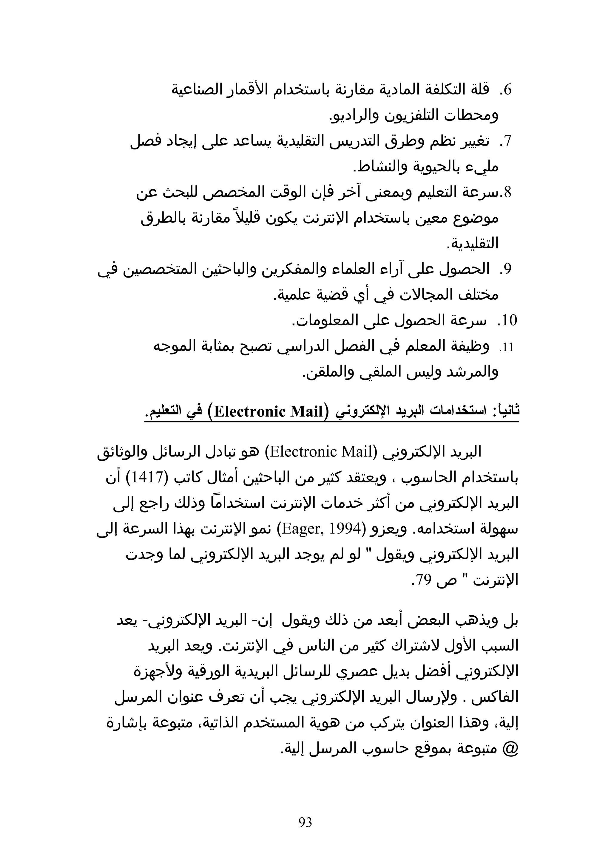 ‫6. قلة التكلفة المادية مقارنة باستخدام القمار الصناعية‬
                                      ‫ومحطات التلفزيون والراديو.‬
     ‫7. تغيير نظم وطرق التدريس التقليدية يساعد على إيجاد فصل‬
                                          ‫مليء بالحيوية والنشاط.‬
      ‫8.سرعة التعليم وبمعنى آخر فإن الوقت المخصص للبحث عن‬
      ‫موضوع معين باستخدام النترنت يكون قليل ً مقارنة بالطرق‬
                                                          ‫التقليدية.‬
‫9. الحصول على آراء العلماء والمفكرين والباحثين المتخصصين في‬
                            ‫مختلف المجالت في أي قضية علمية.‬
                                ‫01. سرعة الحصول على المعلومات.‬
        ‫وظيفة المعلم في الفصل الدراسي تصبح بمثابة الموجه‬           ‫11.‬

                                 ‫والمرشد وليس الملقي والملقن.‬

       ‫ثاني ً: استخدامات البريد اللكتروني )‪ (Electronic Mail‬في التعليم.‬
                                                                 ‫ا‬

‫البريد اللكتروني )‪ (Electronic Mail‬هو تبادل الرسائل والوثائق‬
 ‫باستخدام الحاسوب ، ويعتقد كثير من الباحثين أمثال كاتب )7141( أن‬
  ‫البريد اللكتروني من أكثر خدمات النترنت استخداما وذلك راجع إلى‬
‫سهولة استخدامه. ويعزو )4991 ,‪ (Eager‬نمو النترنت بهذا السرعة إلى‬
    ‫البريد اللكتروني ويقول " لو لم يوجد البريد اللكتروني لما وجدت‬
                                                    ‫النترنت " ص 97.‬

   ‫بل ويذهب البعض أبعد من ذلك ويقول إن- البريد اللكتروني- يعد‬
       ‫السبب الول لشتراك كثير من الناس في النترنت. ويعد البريد‬
     ‫اللكتروني أفضل بديل عصري للرسائل البريدية الورقية ولجهزة‬
  ‫الفاكس . ولرسال البريد اللكتروني يجب أن تعرف عنوان المرسل‬
 ‫إلية، وهذا العنوان يتركب من هوية المستخدم الذاتية، متبوعة بإشارة‬
                              ‫@ متبوعة بموقع حاسوب المرسل إلية.‬



                                 ‫39‬
 