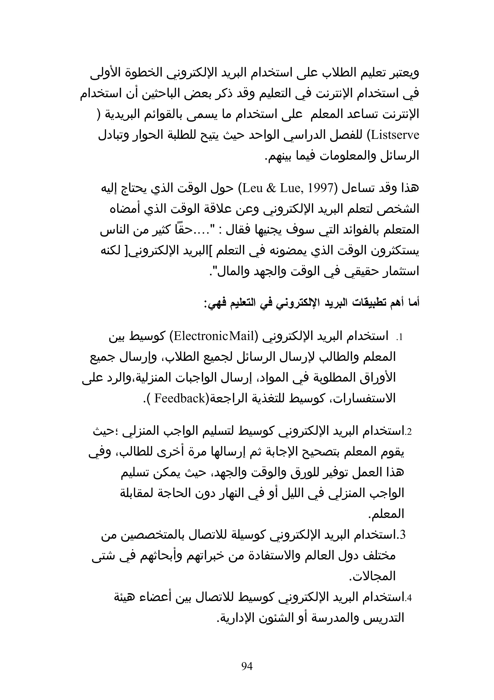 ‫ويعتبر تعليم الطلب على استخدام البريد اللكتروني الخطوة الولى‬
‫في استخدام النترنت في التعليم وقد ذكر بعض الباحثين أن استخدام‬
  ‫النترنت تساعد المعلم على استخدام ما يسمى بالقوائم البريدية )‬
   ‫‪ (Listserve‬للفصل الدراسي الواحد حيث يتيح للطلبة الحوار وتبادل‬
                                    ‫الرسائل والمعلومات فيما بينهم.‬

   ‫هذا وقد تساءل )7991 ,‪ (Leu & Lue‬حول الوقت الذي يحتاج إليه‬
     ‫الشخص لتعلم البريد اللكتروني وعن علقة الوقت الذي أمضاه‬
   ‫المتعلم بالفوائد التي سوف يجنيها فقال : "….حقا كثير من الناس‬
   ‫يستكثرون الوقت الذي يمضونه في التعلم [البريد اللكتروني] لكنه‬
                        ‫استثمار حقيقي في الوقت والجهد والمال".‬

                       ‫أما أهم تطبيقات البريد اللكتروني في التعليم فهي:‬

     ‫استخدام البريد اللكتروني )‪ (Electronic Mail‬كوسيط بين‬         ‫1.‬

 ‫المعلم والطالب لرسال الرسائل لجميع الطلب، وإرسال جميع‬
‫الوراق المطلوبة في المواد، إرسال الواجبات المنزلية،والرد على‬
           ‫الستفسارات، كوسيط للتغذية الراجعة)‪.( Feedback‬‬

  ‫2.استخدام البريد اللكتروني كوسيط لتسليم الواجب المنزلي ؛حيث‬
 ‫يقوم المعلم بتصحيح الجابة ثم إرسالها مرة أخرى للطالب، وفي‬
       ‫هذا العمل توفير للورق والوقت والجهد، حيث يمكن تسليم‬
       ‫الواجب المنزلي في الليل أو في النهار دون الحاجة لمقابلة‬
                                                           ‫المعلم.‬
   ‫3.استخدام البريد اللكتروني كوسيلة للتصال بالمتخصصين من‬
  ‫مختلف دول العالم والستفادة من خبراتهم وأبحاثهم في شتى‬
                                                       ‫المجالت.‬
      ‫4.استخدام البريد اللكتروني كوسيط للتصال بين أعضاء هيئة‬
                         ‫التدريس والمدرسة أو الشئون الدارية.‬


                               ‫49‬
 
