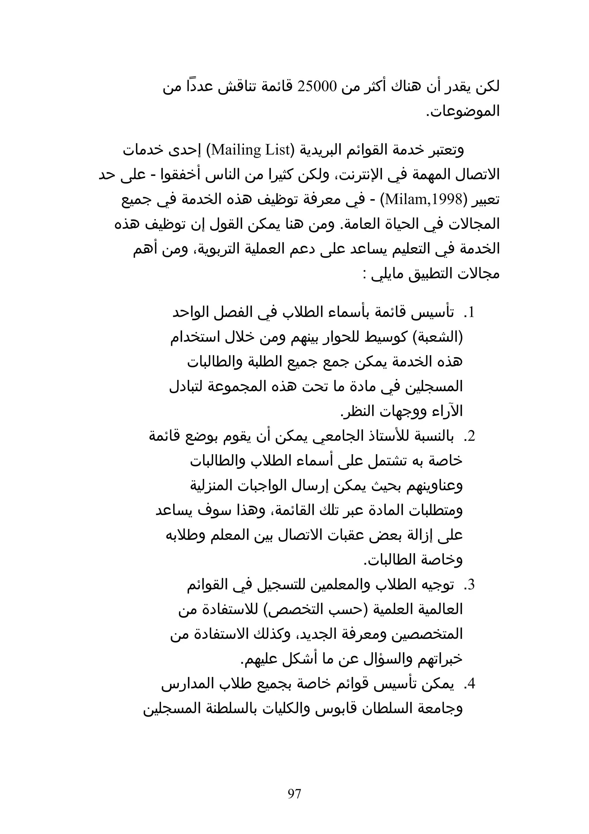 ‫لكن يقدر أن هناك أكثر من 00052 قائمة تناقش عددا من‬
                                                  ‫الموضوعات.‬

   ‫وتعتبر خدمة القوائم البريدية )‪ (Mailing List‬إحدى خدمات‬
‫التصال المهمة في النترنت، ولكن كثيرا من الناس أخفقوا - على حد‬
   ‫تعبير )8991,‪ - (Milam‬في معرفة توظيف هذه الخدمة في جميع‬
  ‫المجالت في الحياة العامة. ومن هنا يمكن القول إن توظيف هذه‬
     ‫الخدمة في التعليم يساعد على دعم العملية التربوية، ومن أهم‬
                                        ‫مجالت التطبيق مايلي :‬

           ‫1. تأسيس قائمة بأسماء الطلب في الفصل الواحد‬
          ‫)الشعبة( كوسيط للحوار بينهم ومن خلل استخدام‬
             ‫هذه الخدمة يمكن جمع جميع الطلبة والطالبات‬
          ‫المسجلين في مادة ما تحت هذه المجموعة لتبادل‬
                                     ‫الراء ووجهات النظر.‬
       ‫2. بالنسبة للستاذ الجامعي يمكن أن يقوم بوضع قائمة‬
             ‫خاصة به تشتمل على أسماء الطلب والطالبات‬
             ‫وعناوينهم بحيث يمكن إرسال الواجبات المنزلية‬
        ‫ومتطلبات المادة عبر تلك القائمة، وهذا سوف يساعد‬
          ‫على إزالة بعض عقبات التصال بين المعلم وطلبه‬
                                        ‫وخاصة الطالبات.‬
             ‫3. توجيه الطلب والمعلمين للتسجيل في القوائم‬
            ‫العالمية العلمية )حسب التخصص( للستفادة من‬
          ‫المتخصصين ومعرفة الجديد، وكذلك الستفادة من‬
                     ‫خبراتهم والسؤال عن ما أشكل عليهم.‬
         ‫4. يمكن تأسيس قوائم خاصة بجميع طلب المدارس‬
      ‫وجامعة السلطان قابوس والكليات بالسلطنة المسجلين‬




                             ‫79‬
 